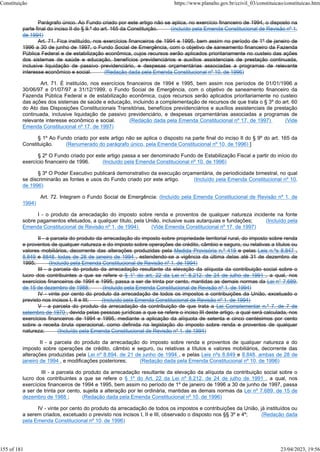 Parágrafo único. Ao Fundo criado por este artigo não se aplica, no exercício financeiro de 1994, o disposto na
parte final do inciso II do § 9.º do art. 165 da Constituição. (incluído pela Emenda Constitucional de Revisão nº 1,
de 1994)
Art. 71. Fica instituído, nos exercícios financeiros de 1994 e 1995, bem assim no período de 1º de janeiro de
1996 a 30 de junho de 1997, o Fundo Social de Emergência, com o objetivo de saneamento financeiro da Fazenda
Pública Federal e de estabilização econômica, cujos recursos serão aplicados prioritariamente no custeio das ações
dos sistemas de saúde e educação, benefícios previdenciários e auxílios assistenciais de prestação continuada,
inclusive liquidação de passivo previdenciário, e despesas orçamentárias associadas a programas de relevante
interesse econômico e social. (Redação dada pela Emenda Constitucional nº 10, de 1996)
Art. 71. É instituído, nos exercícios financeiros de 1994 e 1995, bem assim nos períodos de 01/01/1996 a
30/06/97 e 01/07/97 a 31/12/1999, o Fundo Social de Emergência, com o objetivo de saneamento financeiro da
Fazenda Pública Federal e de estabilização econômica, cujos recursos serão aplicados prioritariamente no custeio
das ações dos sistemas de saúde e educação, incluindo a complementação de recursos de que trata o § 3º do art. 60
do Ato das Disposições Constitucionais Transitórias, benefícios previdenciários e auxílios assistenciais de prestação
continuada, inclusive liquidação de passivo previdenciário, e despesas orçamentárias associadas a programas de
relevante interesse econômico e social. (Redação dada pela Emenda Constitucional nº 17, de 1997) (Vide
Emenda Constitucional nº 17, de 1997)
§ 1º Ao Fundo criado por este artigo não se aplica o disposto na parte final do inciso II do § 9º do art. 165 da
Constituição. (Renumerado do parágrafo único, pela Emenda Constitucional nº 10, de 1996) ]
§ 2º O Fundo criado por este artigo passa a ser denominado Fundo de Estabilização Fiscal a partir do início do
exercício financeiro de 1996. (Incluído pela Emenda Constitucional nº 10, de 1996)
§ 3º O Poder Executivo publicará demonstrativo da execução orçamentária, de periodicidade bimestral, no qual
se discriminarão as fontes e usos do Fundo criado por este artigo. (Incluído pela Emenda Constitucional nº 10,
de 1996)
Art. 72. Integram o Fundo Social de Emergência: (Incluído pela Emenda Constitucional de Revisão nº 1, de
1994)
I - o produto da arrecadação do imposto sobre renda e proventos de qualquer natureza incidente na fonte
sobre pagamentos efetuados, a qualquer título, pela União, inclusive suas autarquias e fundações; (Incluído pela
Emenda Constitucional de Revisão nº 1, de 1994) (Vide Emenda Constitucional nº 17, de 1997)
II - a parcela do produto da arrecadação do imposto sobre propriedade territorial rural, do imposto sobre renda
e proventos de qualquer natureza e do imposto sobre operações de crédito, câmbio e seguro, ou relativas a títulos ou
valores mobiliários, decorrente das alterações produzidas pela Medida Provisória n.º 419 e pelas Leis n.ºs 8.847 ,
8.849 e 8848, todas de 28 de janeiro de 1994 , estendendo-se a vigência da última delas até 31 de dezembro de
1995; (Incluído pela Emenda Constitucional de Revisão nº 1, de 1994)
III - a parcela do produto da arrecadação resultante da elevação da alíquota da contribuição social sobre o
lucro dos contribuintes a que se refere o § 1° do art. 22 da Lei n° 8.212, de 24 de julho de 1991 , a qual, nos
exercícios financeiros de 1994 e 1995, passa a ser de trinta por cento, mantidas as demais normas da Lei n° 7.689,
de 15 de dezembro de 1988; (Incluído pela Emenda Constitucional de Revisão nº 1, de 1994)
IV - vinte por cento do produto da arrecadação de todos os impostos e contribuições da União, excetuado o
previsto nos incisos I, II e III; (Incluído pela Emenda Constitucional de Revisão nº 1, de 1994)
V - a parcela do produto da arrecadação da contribuição de que trata a Lei Complementar n.º 7, de 7 de
setembro de 1970 , devida pelas pessoas jurídicas a que se refere o inciso III deste artigo, a qual será calculada, nos
exercícios financeiros de 1994 e 1995, mediante a aplicação da alíquota de setenta e cinco centésimos por cento
sobre a receita bruta operacional, como definida na legislação do imposto sobre renda e proventos de qualquer
natureza; (Incluído pela Emenda Constitucional de Revisão nº 1, de 1994)
II - a parcela do produto da arrecadação do imposto sobre renda e proventos de qualquer natureza e do
imposto sobre operações de crédito, câmbio e seguro, ou relativas a títulos e valores mobiliários, decorrente das
alterações produzidas pela Lei nº 8.894, de 21 de junho de 1994 , e pelas Leis nºs 8.849 e 8.848, ambas de 28 de
janeiro de 1994 , e modificações posteriores; (Redação dada pela Emenda Constitucional nº 10, de 1996)
III - a parcela do produto da arrecadação resultante da elevação da alíquota da contribuição social sobre o
lucro dos contribuintes a que se refere o § 1º do Art. 22 da Lei nº 8.212, de 24 de julho de 1991 , a qual, nos
exercícios financeiros de 1994 e 1995, bem assim no período de 1º de janeiro de 1996 a 30 de junho de 1997, passa
a ser de trinta por cento, sujeita a alteração por lei ordinária, mantidas as demais normas da Lei nº 7.689, de 15 de
dezembro de 1988 ; (Redação dada pela Emenda Constitucional nº 10, de 1996)
IV - vinte por cento do produto da arrecadação de todos os impostos e contribuições da União, já instituídos ou
a serem criados, excetuado o previsto nos incisos I, II e III, observado o disposto nos §§ 3º e 4º; (Redação dada
pela Emenda Constitucional nº 10, de 1996)
Constituição https://www.planalto.gov.br/ccivil_03/constituicao/constituicao.htm
155 of 181 23/04/2023, 19:56
 
