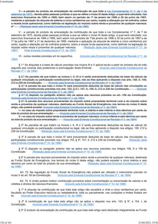 V - a parcela do produto da arrecadação da contribuição de que trata a Lei Complementar nº 7, de 7 de
setembro de 1970 , devida pelas pessoas jurídicas a que se refere o inciso III deste artigo, a qual será calculada, nos
exercícios financeiros de 1994 e 1995, bem assim no período de 1º de janeiro de 1996 a 30 de junho de 1997,
mediante a aplicação da alíquota de setenta e cinco centésimos por cento, sujeita a alteração por lei ordinária, sobre
a receita bruta operacional, como definida na legislação do imposto sobre renda e proventos de qualquer natureza;
e" (Redação dada pela Emenda Constitucional nº 10, de 1996)
V - a parcela do produto da arrecadação da contribuição de que trata a Lei Complementar nº 7, de 7 de
setembro de 1970, devida pelas pessoas jurídicas a que se refere o inciso III deste artigo, a qual será calculada, nos
exercícios financeiros de 1994 a 1995, bem assim nos períodos de 1ºde janeiro de 1996 a 30 de junho de 1997 e de
1º de julho de 1997 a 31 de dezembro de 1999, mediante a aplicação da alíquota de setenta e cinco centésimos por
cento, sujeita a alteração por lei ordinária posterior, sobre a receita bruta operacional, como definida na legislação do
imposto sobre renda e proventos de qualquer natureza. (Redação dada pela Emenda Constitucional nº 17, de
1997) (Vide Emenda Constitucional nº 17, de 1997)
VI - outras receitas previstas em lei específica. (Incluído pela Emenda Constitucional de Revisão nº 1, de
1994)
§ 1.º As alíquotas e a base de cálculo previstas nos incisos III e V aplicar-se-ão a partir do primeiro dia do mês
seguinte aos noventa dias posteriores à promulgação desta Emenda. (Incluído pela Emenda Constitucional de
Revisão nº 1, de 1994)
§ 2.º As parcelas de que tratam os incisos I, II, III e V serão previamente deduzidas da base de cálculo de
qualquer vinculação ou participação constitucional ou legal, não se lhes aplicando o disposto nos arts. 158, II, 159,
212 e 239 da Constituição. (Incluído pela Emenda Constitucional de Revisão nº 1, de 1994)
§ 3.º A parcela de que trata o inciso IV será previamente deduzida da base de cálculo das vinculações ou
participações constitucionais previstas nos arts. 153, § 5.º, 157, II, 158, II, 212 e 239 da Constituição. (Incluído
pela Emenda Constitucional de Revisão nº 1, de 1994)
§ 4.º O disposto no parágrafo anterior não se aplica aos recursos previstos no art. 159 da Constituição.
(Incluído pela Emenda Constitucional de Revisão nº 1, de 1994)
§ 5.º A parcela dos recursos provenientes do imposto sobre propriedade territorial rural e do imposto sobre
renda e proventos de qualquer natureza, destinada ao Fundo Social de Emergência, nos termos do inciso II deste
artigo, não poderá exceder: (Incluído pela Emenda Constitucional de Revisão nº 1, de 1994)
I - no caso do imposto sobre propriedade territorial rural, a oitenta e seis inteiros e dois décimos por cento do
total do produto da sua arrecadação; (Incluído pela Emenda Constitucional de Revisão nº 1, de 1994)
II - no caso do imposto sobre renda e proventos de qualquer natureza, a cinco inteiros e seis décimos por cento
do total do produto da sua arrecadação. (Incluído pela Emenda Constitucional de Revisão nº 1, de 1994)
§ 2º As parcelas de que tratam os incisos I, II, III e V serão previamente deduzidas da base de cálculo de
qualquer vinculação ou participação constitucional ou legal, não se lhes aplicando o disposto nos artigos, 159, 212 e
239 da Constituição. (Redação dada pela Emenda Constitucional nº 10, de 1996)
§ 3º A parcela de que trata o inciso IV será previamente deduzida da base de cálculo das vinculações ou
participações constitucionais previstas nos artigos 153, § 5º, 157, II, 212 e 239 da Constituição. (Redação dada
pela Emenda Constitucional nº 10, de 1996)
§ 4º O disposto no parágrafo anterior não se aplica aos recursos previstos nos Artigos 158, II e 159 da
Constituição. (Redação dada pela Emenda Constitucional nº 10, de 1996)
§ 5º A parcela dos recursos provenientes do imposto sobre renda e proventos de qualquer natureza, destinada
ao Fundo Social de Emergência, nos termos do inciso II deste artigo, não poderá exceder a cinco inteiros e seis
décimos por cento do total do produto da sua arrecadação. (Redação dada pela Emenda Constitucional nº 10,
de 1996)
Art. 73. Na regulação do Fundo Social de Emergência não poderá ser utilizado o instrumento previsto no
inciso V do art. 59 da Constituição. (Incluído pela Emenda Constitucional de Revisão nº 1, de 1994)
Art. 74. A União poderá instituir contribuição provisória sobre movimentação ou transmissão de valores e de
créditos e direitos de natureza financeira. (Incluído pela Emenda Constitucional nº 12, de 1996)
§ 1º A alíquota da contribuição de que trata este artigo não excederá a vinte e cinco centésimos por cento,
facultado ao Poder Executivo reduzi-la ou restabelecê-la, total ou parcialmente, nas condições e limites fixados em
lei. (Incluído pela Emenda Constitucional nº 12, de 1996)
§ 2º A contribuição de que trata este artigo não se aplica o disposto nos arts. 153, § 5º, e 154, I, da
Constituição. (Incluído pela Emenda Constitucional nº 12, de 1996)
§ 3º O produto da arrecadação da contribuição de que trata este artigo será destinado integralmente ao Fundo
Constituição https://www.planalto.gov.br/ccivil_03/constituicao/constituicao.htm
156 of 181 23/04/2023, 19:56
 