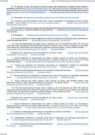 § 1° O disposto no caput não reduzirá a base de cálculo das transferências a Estados, Distrito Federal e
Municípios, na forma do § 5º do art. 153 , do inciso I do art. 157 , dos incisos I e II do art. 158 e das alíneas a , b e d
do inciso I e do inciso II do art. 159 da Constituição Federal , nem a base de cálculo das destinações a que se refere a
alínea c do inciso I do art. 159 da Constituição Federal . (Redação dada pela Emenda Constitucional nº 68, de
2011).
§ 1º (Revogado). (Redação dada pela Emenda constitucional nº 93, de 2016) Produção de efeitos
§ 2° Excetua-se da desvinculação de que trata o caput a arrecadação da contribuição social do salário-
educação a que se refere o § 5º do art. 212 da Constituição Federal . (Redação dada pela Emenda
Constitucional nº 68, de 2011).
§ 3° Para efeito do cálculo dos recursos para manutenção e desenvolvimento do ensino de que trata o art. 212
da Constituição Federal , o percentual referido no caput será nulo. (Redação dada pela Emenda Constitucional
nº 68, de 2011).
§ 3º (Revogado). (Redação dada pela Emenda constitucional nº 93, de 2016) Produção de efeitos
§ 4º A desvinculação de que trata o caput não se aplica às receitas das contribuições sociais destinadas ao
custeio da seguridade social. (Incluído pela Emenda Constitucional nº 103, de 2019)
Art. 76-A. São desvinculados de órgão, fundo ou despesa, até 31 de dezembro de 2023, 30% (trinta por
cento) das receitas dos Estados e do Distrito Federal relativas a impostos, taxas e multas, já instituídos ou que vierem
a ser criados até a referida data, seus adicionais e respectivos acréscimos legais, e outras receitas correntes.
(Incluído dada pela Emenda constitucional nº 93, de 2016) Produção de efeitos
Parágrafo único. Excetuam-se da desvinculação de que trata o caput: (Incluído dada pela Emenda
constitucional nº 93, de 2016) Produção de efeitos
I - recursos destinados ao financiamento das ações e serviços públicos de saúde e à manutenção e
desenvolvimento do ensino de que tratam, respectivamente, os incisos II e III do § 2º do art. 198 e o art. 212 da
Constituição Federal; (Incluído dada pela Emenda constitucional nº 93, de 2016) Produção de efeitos
II - receitas que pertencem aos Municípios decorrentes de transferências previstas na Constituição
Federal; (Incluído dada pela Emenda constitucional nº 93, de 2016) Produção de efeitos
III - receitas de contribuições previdenciárias e de assistência à saúde dos servidores; (Incluído dada pela
Emenda constitucional nº 93, de 2016) Produção de efeitos
IV - demais transferências obrigatórias e voluntárias entre entes da Federação com destinação especificada
em lei; (Incluído dada pela Emenda constitucional nº 93, de 2016) Produção de efeitos
V - fundos instituídos pelo Poder Judiciário, pelos Tribunais de Contas, pelo Ministério Público, pelas
Defensorias Públicas e pelas Procuradorias-Gerais dos Estados e do Distrito Federal. (Incluído dada pela
Emenda constitucional nº 93, de 2016) Produção de efeitos
Art. 76-B. São desvinculados de órgão, fundo ou despesa, até 31 de dezembro de 2023, 30% (trinta por
cento) das receitas dos Municípios relativas a impostos, taxas e multas, já instituídos ou que vierem a ser criados até
a referida data, seus adicionais e respectivos acréscimos legais, e outras receitas correntes. (Incluído dada pela
Emenda constitucional nº 93, de 2016) Produção de efeitos
Parágrafo único. Excetuam-se da desvinculação de que trata o caput: (Incluído dada pela Emenda
constitucional nº 93, de 2016) Produção de efeitos
I - recursos destinados ao financiamento das ações e serviços públicos de saúde e à manutenção e
desenvolvimento do ensino de que tratam, respectivamente, os incisos II e III do § 2º do art. 198 e o art. 212 da
Constituição Federal; (Incluído dada pela Emenda constitucional nº 93, de 2016) Produção de efeitos
II - receitas de contribuições previdenciárias e de assistência à saúde dos servidores; (Incluído dada pela
Emenda constitucional nº 93, de 2016) Produção de efeitos
III - transferências obrigatórias e voluntárias entre entes da Federação com destinação especificada em
lei; (Incluído dada pela Emenda constitucional nº 93, de 2016) Produção de efeitos
IV - fundos instituídos pelo Tribunal de Contas do Município. (Incluído dada pela Emenda constitucional nº
93, de 2016) Produção de efeitos
Constituição https://www.planalto.gov.br/ccivil_03/constituicao/constituicao.htm
158 of 181 23/04/2023, 19:56
 