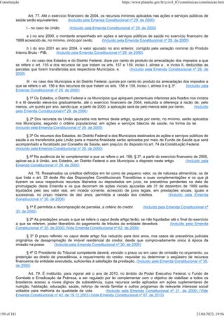 Art. 77. Até o exercício financeiro de 2004, os recursos mínimos aplicados nas ações e serviços públicos de
saúde serão equivalentes: (Incluído pela Emenda Constitucional nº 29, de 2000)
I - no caso da União: (Incluído pela Emenda Constitucional nº 29, de 2000)
a ) no ano 2000, o montante empenhado em ações e serviços públicos de saúde no exercício financeiro de
1999 acrescido de, no mínimo, cinco por cento; (Incluído pela Emenda Constitucional nº 29, de 2000)
b ) do ano 2001 ao ano 2004, o valor apurado no ano anterior, corrigido pela variação nominal do Produto
Interno Bruto - PIB; (Incluído pela Emenda Constitucional nº 29, de 2000)
II - no caso dos Estados e do Distrito Federal, doze por cento do produto da arrecadação dos impostos a que
se refere o art. 155 e dos recursos de que tratam os arts. 157 e 159, inciso I, alínea a , e inciso II, deduzidas as
parcelas que forem transferidas aos respectivos Municípios; e (Incluído pela Emenda Constitucional nº 29, de
2000)
III - no caso dos Municípios e do Distrito Federal, quinze por cento do produto da arrecadação dos impostos a
que se refere o art. 156 e dos recursos de que tratam os arts. 158 e 159, inciso I, alínea b e § 3º. (Incluído pela
Emenda Constitucional nº 29, de 2000)
§ 1º Os Estados, o Distrito Federal e os Municípios que apliquem percentuais inferiores aos fixados nos incisos
II e III deverão elevá-los gradualmente, até o exercício financeiro de 2004, reduzida a diferença à razão de, pelo
menos, um quinto por ano, sendo que, a partir de 2000, a aplicação será de pelo menos sete por cento. (Incluído
pela Emenda Constitucional nº 29, de 2000)
§ 2º Dos recursos da União apurados nos termos deste artigo, quinze por cento, no mínimo, serão aplicados
nos Municípios, segundo o critério populacional, em ações e serviços básicos de saúde, na forma da lei.
(Incluído pela Emenda Constitucional nº 29, de 2000)
§ 3º Os recursos dos Estados, do Distrito Federal e dos Municípios destinados às ações e serviços públicos de
saúde e os transferidos pela União para a mesma finalidade serão aplicados por meio de Fundo de Saúde que será
acompanhado e fiscalizado por Conselho de Saúde, sem prejuízo do disposto no art. 74 da Constituição Federal.
(Incluído pela Emenda Constitucional nº 29, de 2000)
§ 4º Na ausência da lei complementar a que se refere o art. 198, § 3º, a partir do exercício financeiro de 2005,
aplicar-se-á à União, aos Estados, ao Distrito Federal e aos Municípios o disposto neste artigo. (Incluído pela
Emenda Constitucional nº 29, de 2000)
Art. 78. Ressalvados os créditos definidos em lei como de pequeno valor, os de natureza alimentícia, os de
que trata o art. 33 deste Ato das Disposições Constitucionais Transitórias e suas complementações e os que já
tiverem os seus respectivos recursos liberados ou depositados em juízo, os precatórios pendentes na data de
promulgação desta Emenda e os que decorram de ações iniciais ajuizadas até 31 de dezembro de 1999 serão
liquidados pelo seu valor real, em moeda corrente, acrescido de juros legais, em prestações anuais, iguais e
sucessivas, no prazo máximo de dez anos, permitida a cessão dos créditos. (Incluído pela Emenda
Constitucional nº 30, de 2000)
§ 1º É permitida a decomposição de parcelas, a critério do credor. (Incluído pela Emenda Constitucional nº
30, de 2000)
§ 2º As prestações anuais a que se refere o caput deste artigo terão, se não liquidadas até o final do exercício
a que se referem, poder liberatório do pagamento de tributos da entidade devedora. (Incluído pela Emenda
Constitucional nº 30, de 2000) (Vide Emenda Constitucional nº 62, de 2009)
§ 3º O prazo referido no caput deste artigo fica reduzido para dois anos, nos casos de precatórios judiciais
originários de desapropriação de imóvel residencial do credor, desde que comprovadamente único à época da
imissão na posse. (Incluído pela Emenda Constitucional nº 30, de 2000)
§ 4º O Presidente do Tribunal competente deverá, vencido o prazo ou em caso de omissão no orçamento, ou
preterição ao direito de precedência, a requerimento do credor, requisitar ou determinar o seqüestro de recursos
financeiros da entidade executada, suficientes à satisfação da prestação. (Incluído pela Emenda Constitucional nº 30,
de 2000)
Art. 79. É instituído, para vigorar até o ano de 2010, no âmbito do Poder Executivo Federal, o Fundo de
Combate e Erradicação da Pobreza, a ser regulado por lei complementar com o objetivo de viabilizar a todos os
brasileiros acesso a níveis dignos de subsistência, cujos recursos serão aplicados em ações suplementares de
nutrição, habitação, educação, saúde, reforço de renda familiar e outros programas de relevante interesse social
voltados para melhoria da qualidade de vida. (Incluído pela Emenda Constitucional nº 31, de 2000) (Vide
Emenda Constitucional nº 42, de 19.12.2003) (Vide Emenda Constitucional nº 67, de 2010)
Constituição https://www.planalto.gov.br/ccivil_03/constituicao/constituicao.htm
159 of 181 23/04/2023, 19:56
 