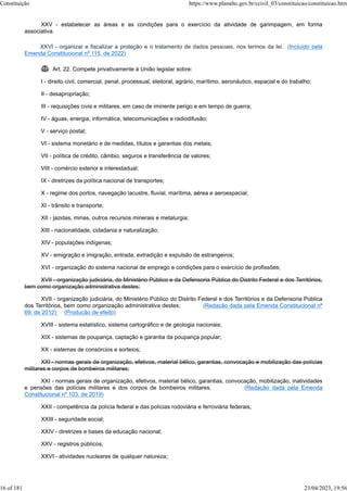 XXV - estabelecer as áreas e as condições para o exercício da atividade de garimpagem, em forma
associativa.
XXVI - organizar e fiscalizar a proteção e o tratamento de dados pessoais, nos termos da lei. (Incluído pela
Emenda Constitucional nº 115, de 2022)
 Art. 22. Compete privativamente à União legislar sobre:
I - direito civil, comercial, penal, processual, eleitoral, agrário, marítimo, aeronáutico, espacial e do trabalho;
II - desapropriação;
III - requisições civis e militares, em caso de iminente perigo e em tempo de guerra;
IV - águas, energia, informática, telecomunicações e radiodifusão;
V - serviço postal;
VI - sistema monetário e de medidas, títulos e garantias dos metais;
VII - política de crédito, câmbio, seguros e transferência de valores;
VIII - comércio exterior e interestadual;
IX - diretrizes da política nacional de transportes;
X - regime dos portos, navegação lacustre, fluvial, marítima, aérea e aeroespacial;
XI - trânsito e transporte;
XII - jazidas, minas, outros recursos minerais e metalurgia;
XIII - nacionalidade, cidadania e naturalização;
XIV - populações indígenas;
XV - emigração e imigração, entrada, extradição e expulsão de estrangeiros;
XVI - organização do sistema nacional de emprego e condições para o exercício de profissões;
XVII - organização judiciária, do Ministério Público e da Defensoria Pública do Distrito Federal e dos Territórios,
bem como organização administrativa destes;
XVII - organização judiciária, do Ministério Público do Distrito Federal e dos Territórios e da Defensoria Pública
dos Territórios, bem como organização administrativa destes; (Redação dada pela Emenda Constitucional nº
69, de 2012) (Produção de efeito)
XVIII - sistema estatístico, sistema cartográfico e de geologia nacionais;
XIX - sistemas de poupança, captação e garantia da poupança popular;
XX - sistemas de consórcios e sorteios;
XXI - normas gerais de organização, efetivos, material bélico, garantias, convocação e mobilização das polícias
militares e corpos de bombeiros militares;
XXI - normas gerais de organização, efetivos, material bélico, garantias, convocação, mobilização, inatividades
e pensões das polícias militares e dos corpos de bombeiros militares; (Redação dada pela Emenda
Constitucional nº 103, de 2019)
XXII - competência da polícia federal e das polícias rodoviária e ferroviária federais;
XXIII - seguridade social;
XXIV - diretrizes e bases da educação nacional;
XXV - registros públicos;
XXVI - atividades nucleares de qualquer natureza;
Constituição https://www.planalto.gov.br/ccivil_03/constituicao/constituicao.htm
16 of 181 23/04/2023, 19:56
 