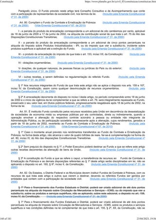 Parágrafo único. O Fundo previsto neste artigo terá Conselho Consultivo e de Acompanhamento que conte
com a participação de representantes da sociedade civil, nos termos da lei. (Incluído pela Emenda Constitucional
nº 31, de 2000)
Art. 80. Compõem o Fundo de Combate e Erradicação da Pobreza: (Incluído pela Emenda Constitucional
nº 31, de 2000) (Vide Emenda Constitucional nº 67, de 2010)
I - a parcela do produto da arrecadação correspondente a um adicional de oito centésimos por cento, aplicável
de 18 de junho de 2000 a 17 de junho de 2002, na alíquota da contribuição social de que trata o art. 75 do Ato das
Disposições Constitucionais Transitórias; (Incluído pela Emenda Constitucional nº 31, de 2000)
II - a parcela do produto da arrecadação correspondente a um adicional de cinco pontos percentuais na
alíquota do Imposto sobre Produtos Industrializados - IPI, ou do imposto que vier a substituí-lo, incidente sobre
produtos supérfluos e aplicável até a extinção do Fundo; (Incluído pela Emenda Constitucional nº 31, de 2000)
III - o produto da arrecadação do imposto de que trata o art. 153, inciso VII, da Constituição; (Incluído pela
Emenda Constitucional nº 31, de 2000)
IV - dotações orçamentárias; (Incluído pela Emenda Constitucional nº 31, de 2000)
V- doações, de qualquer natureza, de pessoas físicas ou jurídicas do País ou do exterior; (Incluído pela
Emenda Constitucional nº 31, de 2000)
VI - outras receitas, a serem definidas na regulamentação do referido Fundo. (Incluído pela Emenda
Constitucional nº 31, de 2000)
§ 1º Aos recursos integrantes do Fundo de que trata este artigo não se aplica o disposto nos arts. 159 e 167,
inciso IV, da Constituição, assim como qualquer desvinculação de recursos orçamentários. (Incluído pela
Emenda Constitucional nº 31, de 2000)
§ 2º A arrecadação decorrente do disposto no inciso I deste artigo, no período compreendido entre 18 de junho
de 2000 e o início da vigência da lei complementar a que se refere a art. 79, será integralmente repassada ao Fundo,
preservado o seu valor real, em títulos públicos federais, progressivamente resgatáveis após 18 de junho de 2002, na
forma da lei. (Incluído pela Emenda Constitucional nº 31, de 2000)
Art. 81. É instituído Fundo constituído pelos recursos recebidos pela União em decorrência da desestatização
de sociedades de economia mista ou empresas públicas por ela controladas, direta ou indiretamente, quando a
operação envolver a alienação do respectivo controle acionário a pessoa ou entidade não integrante da
Administração Pública, ou de participação societária remanescente após a alienação, cujos rendimentos, gerados a
partir de 18 de junho de 2002, reverterão ao Fundo de Combate e Erradicação de Pobreza. (Incluído pela
Emenda Constitucional nº 31, de 2000) (Vide Emenda Constitucional nº 67, de 2010)
§ 1º Caso o montante anual previsto nos rendimentos transferidos ao Fundo de Combate e Erradicação da
Pobreza, na forma deste artigo, não alcance o valor de quatro bilhões de reais. far-se-à complementação na forma do
art. 80, inciso IV, do Ato das disposições Constitucionais Transitórias. (Incluído pela Emenda Constitucional nº
31, de 2000)
§ 2º Sem prejuízo do disposto no § 1º, o Poder Executivo poderá destinar ao Fundo a que se refere este artigo
outras receitas decorrentes da alienação de bens da União. (Incluído pela Emenda Constitucional nº 31, de
2000)
§ 3º A constituição do Fundo a que se refere o caput, a transferência de recursos ao Fundo de Combate e
Erradicação da Pobreza e as demais disposições referentes ao § 1º deste artigo serão disciplinadas em lei, não se
aplicando o disposto no art. 165, § 9º, inciso II, da Constituição. (Incluído pela Emenda Constitucional nº 31, de
2000)
Art. 82. Os Estados, o Distrito Federal e os Municípios devem instituir Fundos de Combate á Pobreza, com os
recursos de que trata este artigo e outros que vierem a destinar, devendo os referidos Fundos ser geridos por
entidades que contem com a participação da sociedade civil. (Incluído pela Emenda Constitucional nº 31, de
2000)
§ 1º Para o financiamento dos Fundos Estaduais e Distrital, poderá ser criado adicional de até dois pontos
percentuais na alíquota do Imposto sobre Circulação de Mercadorias e Serviços - ICMS, ou do imposto que vier a
substituí-lo, sobre os produtos e serviços supérfluos, não se aplicando, sobre este adicional, o disposto no art. 158,
inciso IV, da Constituição. (Incluído pela Emenda Constitucional nº 31, de 2000)
§ 1º Para o financiamento dos Fundos Estaduais e Distrital, poderá ser criado adicional de até dois pontos
percentuais na alíquota do Imposto sobre Circulação de Mercadorias e Serviços - ICMS, sobre os produtos e serviços
supérfluos e nas condições definidas na lei complementar de que trata o art. 155, § 2º, XII, da Constituição, não se
Constituição https://www.planalto.gov.br/ccivil_03/constituicao/constituicao.htm
160 of 181 23/04/2023, 19:56
 