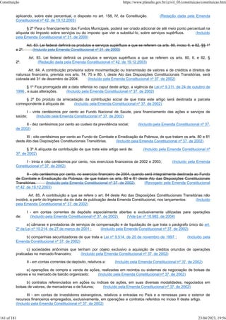 aplicando, sobre este percentual, o disposto no art. 158, IV, da Constituição. (Redação dada pela Emenda
Constitucional nº 42, de 19.12.2003)
§ 2º Para o financiamento dos Fundos Municipais, poderá ser criado adicional de até meio ponto percentual na
alíquota do Imposto sobre serviços ou do imposto que vier a substituí-lo, sobre serviços supérfluos. (Incluído
pela Emenda Constitucional nº 31, de 2000)
Art. 83. Lei federal definirá os produtos e serviços supérfluos a que se referem os arts. 80, inciso II, e 82, §§ 1º
e 2º. (Incluído pela Emenda Constitucional nº 31, de 2000)
Art. 83. Lei federal definirá os produtos e serviços supérfluos a que se referem os arts. 80, II, e 82, §
2º. (Redação dada pela Emenda Constitucional nº 42, de 19.12.2003)
Art. 84. A contribuição provisória sobre movimentação ou transmissão de valores e de créditos e direitos de
natureza financeira, prevista nos arts. 74, 75 e 80, I, deste Ato das Disposições Constitucionais Transitórias, será
cobrada até 31 de dezembro de 2004. (Incluído pela Emenda Constitucional nº 37, de 2002)
§ 1º Fica prorrogada até a data referida no caput deste artigo, a vigência da Lei nº 9.311, de 24 de outubro de
1996 , e suas alterações. (Incluído pela Emenda Constitucional nº 37, de 2002)
§ 2º Do produto da arrecadação da contribuição social de que trata este artigo será destinada a parcela
correspondente à alíquota de: (Incluído pela Emenda Constitucional nº 37, de 2002)
I - vinte centésimos por cento ao Fundo Nacional de Saúde, para financiamento das ações e serviços de
saúde; (Incluído pela Emenda Constitucional nº 37, de 2002)
II - dez centésimos por cento ao custeio da previdência social; (Incluído pela Emenda Constitucional nº 37,
de 2002)
III - oito centésimos por cento ao Fundo de Combate e Erradicação da Pobreza, de que tratam os arts. 80 e 81
deste Ato das Disposições Constitucionais Transitórias. (Incluído pela Emenda Constitucional nº 37, de 2002)
§ 3º A alíquota da contribuição de que trata este artigo será de: (Incluído pela Emenda Constitucional nº
37, de 2002)
I - trinta e oito centésimos por cento, nos exercícios financeiros de 2002 e 2003; (Incluído pela Emenda
Constitucional nº 37, de 2002)
II - oito centésimos por cento, no exercício financeiro de 2004, quando será integralmente destinada ao Fundo
de Combate e Erradicação da Pobreza, de que tratam os arts. 80 e 81 deste Ato das Disposições Constitucionais
Transitórias. (Incluído pela Emenda Constitucional nº 37, de 2002) (Revogado pela Emenda Constitucional
nº 42, de 19.12.2003)
Art. 85. A contribuição a que se refere o art. 84 deste Ato das Disposições Constitucionais Transitórias não
incidirá, a partir do trigésimo dia da data de publicação desta Emenda Constitucional, nos lançamentos: (Incluído
pela Emenda Constitucional nº 37, de 2002)
I - em contas correntes de depósito especialmente abertas e exclusivamente utilizadas para operações
de: (Incluído pela Emenda Constitucional nº 37, de 2002) (Vide Lei nº 10.982, de 2004)
a) câmaras e prestadoras de serviços de compensação e de liquidação de que trata o parágrafo único do art.
2º da Lei nº 10.214, de 27 de março de 2001 ; (Incluído pela Emenda Constitucional nº 37, de 2002)
b) companhias securitizadoras de que trata a Lei nº 9.514, de 20 de novembro de 1997 ; (Incluído pela
Emenda Constitucional nº 37, de 2002)
c) sociedades anônimas que tenham por objeto exclusivo a aquisição de créditos oriundos de operações
praticadas no mercado financeiro; (Incluído pela Emenda Constitucional nº 37, de 2002)
II - em contas correntes de depósito, relativos a: (Incluído pela Emenda Constitucional nº 37, de 2002)
a) operações de compra e venda de ações, realizadas em recintos ou sistemas de negociação de bolsas de
valores e no mercado de balcão organizado; (Incluído pela Emenda Constitucional nº 37, de 2002)
b) contratos referenciados em ações ou índices de ações, em suas diversas modalidades, negociados em
bolsas de valores, de mercadorias e de futuros; (Incluído pela Emenda Constitucional nº 37, de 2002)
III - em contas de investidores estrangeiros, relativos a entradas no País e a remessas para o exterior de
recursos financeiros empregados, exclusivamente, em operações e contratos referidos no inciso II deste artigo.
(Incluído pela Emenda Constitucional nº 37, de 2002)
Constituição https://www.planalto.gov.br/ccivil_03/constituicao/constituicao.htm
161 of 181 23/04/2023, 19:56
 