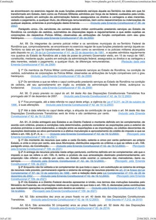 se encontravam no exercício regular de suas funções prestando serviços àquele ex-Território na data em que foi
transformado em Estado, bem como os Policiais Militares admitidos por força de lei federal, custeados pela União,
constituirão quadro em extinção da administração federal, assegurados os direitos e vantagens a eles inerentes,
vedado o pagamento, a qualquer título, de diferenças remuneratórias, bem como ressarcimentos ou indenizações de
qualquer espécie, anteriores à promulgação desta Emenda. (Incluído pela Emenda Constitucional nº 38, de
2002)
Parágrafo único. Os servidores da carreira policial militar continuarão prestando serviços ao Estado de
Rondônia na condição de cedidos, submetidos às disposições legais e regulamentares a que estão sujeitas as
corporações da respectiva Polícia Militar, observadas as atribuições de função compatíveis com seu grau
hierárquico. (Incluído pela Emenda Constitucional nº 38, de 2002)
Art. 89. Os integrantes da carreira policial militar e os servidores municipais do ex-Território Federal de
Rondônia que, comprovadamente, se encontravam no exercício regular de suas funções prestando serviço àquele ex-
Território na data em que foi transformado em Estado, bem como os servidores e os policiais militares alcançados
pelo disposto no art. 36 da Lei Complementar nº 41, de 22 de dezembro de 1981 , e aqueles admitidos regularmente
nos quadros do Estado de Rondônia até a data de posse do primeiro Governador eleito, em 15 de março de 1987,
constituirão, mediante opção, quadro em extinção da administração federal, assegurados os direitos e as vantagens a
eles inerentes, vedado o pagamento, a qualquer título, de diferenças remuneratórias. (Redação dada pela
Emenda Constitucional nº 60, de 2009)
§ 1º Os membros da Polícia Militar continuarão prestando serviços ao Estado de Rondônia, na condição de
cedidos, submetidos às corporações da Polícia Militar, observadas as atribuições de função compatíveis com o grau
hierárquico. (Incluído pela Emenda Constitucional nº 60, de 2009)
§ 2º Os servidores a que se refere o caput continuarão prestando serviços ao Estado de Rondônia na condição
de cedidos, até seu aproveitamento em órgão ou entidade da administração federal direta, autárquica ou
fundacional. (Incluído pela Emenda Constitucional nº 60, de 2009)
Art. 90. O prazo previsto no caput do art. 84 deste Ato das Disposições Constitucionais Transitórias fica
prorrogado até 31 de dezembro de 2007. (Incluído pela Emenda Constitucional nº 42, de 19.12.2003)
§ 1º Fica prorrogada, até a data referida no caput deste artigo, a vigência da Lei nº 9.311, de 24 de outubro de
1996 , e suas alterações. (Incluído pela Emenda Constitucional nº 42, de 19.12.2003)
§ 2º Até a data referida no caput deste artigo, a alíquota da contribuição de que trata o art. 84 deste Ato das
Disposições Constitucionais Transitórias será de trinta e oito centésimos por cento. (Incluído pela Emenda
Constitucional nº 42, de 19.12.2003)
Art. 91. A União entregará aos Estados e ao Distrito Federal o montante definido em lei complementar, de
acordo com critérios, prazos e condições nela determinados, podendo considerar as exportações para o exterior de
produtos primários e semi-elaborados, a relação entre as exportações e as importações, os créditos decorrentes de
aquisições destinadas ao ativo permanente e a efetiva manutenção e aproveitamento do crédito do imposto a que se
refere o art. 155, § 2º, X, a. (Incluído pela Emenda Constitucional nº 42, de 19.12.2003) (Revogado pela
Emenda Constitucional nº 109, de 2021)
§ 1º Do montante de recursos que cabe a cada Es-tado, setenta e cinco por cento pertencem ao próprio
Estado, e vinte e cinco por cento, aos seus Municípios, distribuídos segundo os critérios a que se refere o art. 158,
parágrafo único, da Constituição. (Incluído pela Emenda Constitucional nº 42, de 19.12.2003) (Revogado
pela Emenda Constitucional nº 109, de 2021)
§ 2º A entrega de recursos prevista neste artigo perdurará, conforme definido em lei complementar, até que o
imposto a que se refere o art. 155, II, tenha o produto de sua arrecadação destinado predominantemente, em
proporção não inferior a oitenta por cento, ao Estado onde ocorrer o consumo das mercadorias, bens ou
serviços. (Incluído pela Emenda Constitucional nº 42, de 19.12.2003) (Revogado pela Emenda
Constitucional nº 109, de 2021)
§ 3º Enquanto não for editada a lei complementar de que trata o capu t, em substituição ao sistema de entrega
de recursos nele previsto, permanecerá vigente o sistema de entrega de recursos previsto no art. 31 e Anexo da Lei
Complementar nº 87, de 13 de setembro de 1996 , com a redação dada pela Lei Complementar nº 115, de 26 de
dezembro de 2002 . (Incluído pela Emenda Constitucional nº 42, de 19.12.2003) (Revogado pela Emenda
Constitucional nº 109, de 2021)
§ 4º Os Estados e o Distrito Federal deverão apresentar à União, nos termos das instruções baixadas pelo
Ministério da Fazenda, as informações relativas ao imposto de que trata o art. 155, II, declaradas pelos contribuintes
que realizarem operações ou prestações com destino ao exterior. (Incluído pela Emenda Constitucional nº 42, de
19.12.2003) (Revogado pela Emenda Constitucional nº 109, de 2021)
Art. 92. São acrescidos dez anos ao prazo fixado no art. 40 deste Ato das Disposições Constitucionais
Transitórias. (Incluído pela Emenda Constitucional nº 42, de 19.12.2003) (Vide Decreto nº 7.212, de 2010)
Art. 92-A. São acrescidos 50 (cinquenta) anos ao prazo fixado pelo art. 92 deste Ato das Disposições
Constitucionais Transitórias. (Incluído pela Emenda Constitucional nº 83, de 2014)
Constituição https://www.planalto.gov.br/ccivil_03/constituicao/constituicao.htm
163 of 181 23/04/2023, 19:56
 
