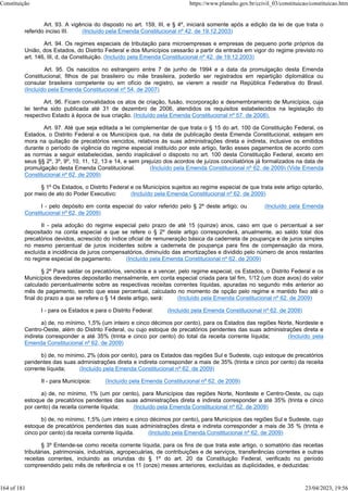 Art. 93. A vigência do disposto no art. 159, III, e § 4º, iniciará somente após a edição da lei de que trata o
referido inciso III. (Incluído pela Emenda Constitucional nº 42, de 19.12.2003)
Art. 94. Os regimes especiais de tributação para microempresas e empresas de pequeno porte próprios da
União, dos Estados, do Distrito Federal e dos Municípios cessarão a partir da entrada em vigor do regime previsto no
art. 146, III, d, da Constituição. (Incluído pela Emenda Constitucional nº 42, de 19.12.2003)
Art. 95. Os nascidos no estrangeiro entre 7 de junho de 1994 e a data da promulgação desta Emenda
Constitucional, filhos de pai brasileiro ou mãe brasileira, poderão ser registrados em repartição diplomática ou
consular brasileira competente ou em ofício de registro, se vierem a residir na República Federativa do Brasil.
(Incluído pela Emenda Constitucional nº 54, de 2007)
Art. 96. Ficam convalidados os atos de criação, fusão, incorporação e desmembramento de Municípios, cuja
lei tenha sido publicada até 31 de dezembro de 2006, atendidos os requisitos estabelecidos na legislação do
respectivo Estado à época de sua criação. (Incluído pela Emenda Constitucional nº 57, de 2008).
Art. 97. Até que seja editada a lei complementar de que trata o § 15 do art. 100 da Constituição Federal, os
Estados, o Distrito Federal e os Municípios que, na data de publicação desta Emenda Constitucional, estejam em
mora na quitação de precatórios vencidos, relativos às suas administrações direta e indireta, inclusive os emitidos
durante o período de vigência do regime especial instituído por este artigo, farão esses pagamentos de acordo com
as normas a seguir estabelecidas, sendo inaplicável o disposto no art. 100 desta Constituição Federal, exceto em
seus §§ 2º, 3º, 9º, 10, 11, 12, 13 e 14, e sem prejuízo dos acordos de juízos conciliatórios já formalizados na data de
promulgação desta Emenda Constitucional. (Incluído pela Emenda Constitucional nº 62, de 2009) (Vide Emenda
Constitucional nº 62, de 2009)
§ 1º Os Estados, o Distrito Federal e os Municípios sujeitos ao regime especial de que trata este artigo optarão,
por meio de ato do Poder Executivo: (Incluído pela Emenda Constitucional nº 62, de 2009)
I - pelo depósito em conta especial do valor referido pelo § 2º deste artigo; ou (Incluído pela Emenda
Constitucional nº 62, de 2009)
II - pela adoção do regime especial pelo prazo de até 15 (quinze) anos, caso em que o percentual a ser
depositado na conta especial a que se refere o § 2º deste artigo corresponderá, anualmente, ao saldo total dos
precatórios devidos, acrescido do índice oficial de remuneração básica da caderneta de poupança e de juros simples
no mesmo percentual de juros incidentes sobre a caderneta de poupança para fins de compensação da mora,
excluída a incidência de juros compensatórios, diminuído das amortizações e dividido pelo número de anos restantes
no regime especial de pagamento. (Incluído pela Emenda Constitucional nº 62, de 2009)
§ 2º Para saldar os precatórios, vencidos e a vencer, pelo regime especial, os Estados, o Distrito Federal e os
Municípios devedores depositarão mensalmente, em conta especial criada para tal fim, 1/12 (um doze avos) do valor
calculado percentualmente sobre as respectivas receitas correntes líquidas, apuradas no segundo mês anterior ao
mês de pagamento, sendo que esse percentual, calculado no momento de opção pelo regime e mantido fixo até o
final do prazo a que se refere o § 14 deste artigo, será: (Incluído pela Emenda Constitucional nº 62, de 2009)
I - para os Estados e para o Distrito Federal: (Incluído pela Emenda Constitucional nº 62, de 2009)
a) de, no mínimo, 1,5% (um inteiro e cinco décimos por cento), para os Estados das regiões Norte, Nordeste e
Centro-Oeste, além do Distrito Federal, ou cujo estoque de precatórios pendentes das suas administrações direta e
indireta corresponder a até 35% (trinta e cinco por cento) do total da receita corrente líquida; (Incluído pela
Emenda Constitucional nº 62, de 2009)
b) de, no mínimo, 2% (dois por cento), para os Estados das regiões Sul e Sudeste, cujo estoque de precatórios
pendentes das suas administrações direta e indireta corresponder a mais de 35% (trinta e cinco por cento) da receita
corrente líquida; (Incluído pela Emenda Constitucional nº 62, de 2009)
II - para Municípios: (Incluído pela Emenda Constitucional nº 62, de 2009)
a) de, no mínimo, 1% (um por cento), para Municípios das regiões Norte, Nordeste e Centro-Oeste, ou cujo
estoque de precatórios pendentes das suas administrações direta e indireta corresponder a até 35% (trinta e cinco
por cento) da receita corrente líquida; (Incluído pela Emenda Constitucional nº 62, de 2009)
b) de, no mínimo, 1,5% (um inteiro e cinco décimos por cento), para Municípios das regiões Sul e Sudeste, cujo
estoque de precatórios pendentes das suas administrações direta e indireta corresponder a mais de 35 % (trinta e
cinco por cento) da receita corrente líquida. (Incluído pela Emenda Constitucional nº 62, de 2009)
§ 3º Entende-se como receita corrente líquida, para os fins de que trata este artigo, o somatório das receitas
tributárias, patrimoniais, industriais, agropecuárias, de contribuições e de serviços, transferências correntes e outras
receitas correntes, incluindo as oriundas do § 1º do art. 20 da Constituição Federal, verificado no período
compreendido pelo mês de referência e os 11 (onze) meses anteriores, excluídas as duplicidades, e deduzidas:
Constituição https://www.planalto.gov.br/ccivil_03/constituicao/constituicao.htm
164 of 181 23/04/2023, 19:56
 