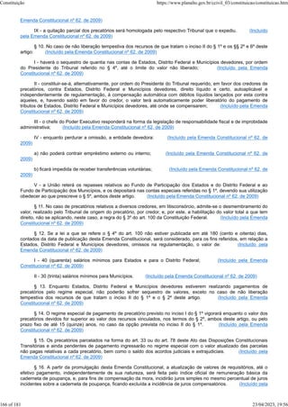 Emenda Constitucional nº 62, de 2009)
IX - a quitação parcial dos precatórios será homologada pelo respectivo Tribunal que o expediu. (Incluído
pela Emenda Constitucional nº 62, de 2009)
§ 10. No caso de não liberação tempestiva dos recursos de que tratam o inciso II do § 1º e os §§ 2º e 6º deste
artigo: (Incluído pela Emenda Constitucional nº 62, de 2009)
I - haverá o sequestro de quantia nas contas de Estados, Distrito Federal e Municípios devedores, por ordem
do Presidente do Tribunal referido no § 4º, até o limite do valor não liberado; (Incluído pela Emenda
Constitucional nº 62, de 2009)
II - constituir-se-á, alternativamente, por ordem do Presidente do Tribunal requerido, em favor dos credores de
precatórios, contra Estados, Distrito Federal e Municípios devedores, direito líquido e certo, autoaplicável e
independentemente de regulamentação, à compensação automática com débitos líquidos lançados por esta contra
aqueles, e, havendo saldo em favor do credor, o valor terá automaticamente poder liberatório do pagamento de
tributos de Estados, Distrito Federal e Municípios devedores, até onde se compensarem; (Incluído pela Emenda
Constitucional nº 62, de 2009)
III - o chefe do Poder Executivo responderá na forma da legislação de responsabilidade fiscal e de improbidade
administrativa; (Incluído pela Emenda Constitucional nº 62, de 2009)
IV - enquanto perdurar a omissão, a entidade devedora: (Incluído pela Emenda Constitucional nº 62, de
2009)
a) não poderá contrair empréstimo externo ou interno; (Incluído pela Emenda Constitucional nº 62, de
2009)
b) ficará impedida de receber transferências voluntárias; (Incluído pela Emenda Constitucional nº 62, de
2009)
V - a União reterá os repasses relativos ao Fundo de Participação dos Estados e do Distrito Federal e ao
Fundo de Participação dos Municípios, e os depositará nas contas especiais referidas no § 1º, devendo sua utilização
obedecer ao que prescreve o § 5º, ambos deste artigo. (Incluído pela Emenda Constitucional nº 62, de 2009)
§ 11. No caso de precatórios relativos a diversos credores, em litisconsórcio, admite-se o desmembramento do
valor, realizado pelo Tribunal de origem do precatório, por credor, e, por este, a habilitação do valor total a que tem
direito, não se aplicando, neste caso, a regra do § 3º do art. 100 da Constituição Federal. (Incluído pela Emenda
Constitucional nº 62, de 2009)
§ 12. Se a lei a que se refere o § 4º do art. 100 não estiver publicada em até 180 (cento e oitenta) dias,
contados da data de publicação desta Emenda Constitucional, será considerado, para os fins referidos, em relação a
Estados, Distrito Federal e Municípios devedores, omissos na regulamentação, o valor de: (Incluído pela
Emenda Constitucional nº 62, de 2009)
I - 40 (quarenta) salários mínimos para Estados e para o Distrito Federal; (Incluído pela Emenda
Constitucional nº 62, de 2009)
II - 30 (trinta) salários mínimos para Municípios. (Incluído pela Emenda Constitucional nº 62, de 2009)
§ 13. Enquanto Estados, Distrito Federal e Municípios devedores estiverem realizando pagamentos de
precatórios pelo regime especial, não poderão sofrer sequestro de valores, exceto no caso de não liberação
tempestiva dos recursos de que tratam o inciso II do § 1º e o § 2º deste artigo. (Incluído pela Emenda
Constitucional nº 62, de 2009)
§ 14. O regime especial de pagamento de precatório previsto no inciso I do § 1º vigorará enquanto o valor dos
precatórios devidos for superior ao valor dos recursos vinculados, nos termos do § 2º, ambos deste artigo, ou pelo
prazo fixo de até 15 (quinze) anos, no caso da opção prevista no inciso II do § 1º. (Incluído pela Emenda
Constitucional nº 62, de 2009)
§ 15. Os precatórios parcelados na forma do art. 33 ou do art. 78 deste Ato das Disposições Constitucionais
Transitórias e ainda pendentes de pagamento ingressarão no regime especial com o valor atualizado das parcelas
não pagas relativas a cada precatório, bem como o saldo dos acordos judiciais e extrajudiciais. (Incluído pela
Emenda Constitucional nº 62, de 2009)
§ 16. A partir da promulgação desta Emenda Constitucional, a atualização de valores de requisitórios, até o
efetivo pagamento, independentemente de sua natureza, será feita pelo índice oficial de remuneração básica da
caderneta de poupança, e, para fins de compensação da mora, incidirão juros simples no mesmo percentual de juros
incidentes sobre a caderneta de poupança, ficando excluída a incidência de juros compensatórios. (Incluído pela
Constituição https://www.planalto.gov.br/ccivil_03/constituicao/constituicao.htm
166 of 181 23/04/2023, 19:56
 