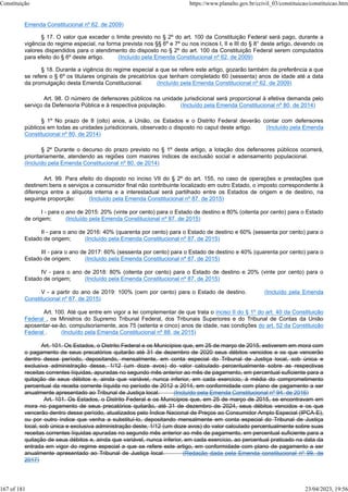 Emenda Constitucional nº 62, de 2009)
§ 17. O valor que exceder o limite previsto no § 2º do art. 100 da Constituição Federal será pago, durante a
vigência do regime especial, na forma prevista nos §§ 6º e 7º ou nos incisos I, II e III do § 8° deste artigo, devendo os
valores dispendidos para o atendimento do disposto no § 2º do art. 100 da Constituição Federal serem computados
para efeito do § 6º deste artigo. (Incluído pela Emenda Constitucional nº 62, de 2009)
§ 18. Durante a vigência do regime especial a que se refere este artigo, gozarão também da preferência a que
se refere o § 6º os titulares originais de precatórios que tenham completado 60 (sessenta) anos de idade até a data
da promulgação desta Emenda Constitucional. (Incluído pela Emenda Constitucional nº 62, de 2009)
Art. 98. O número de defensores públicos na unidade jurisdicional será proporcional à efetiva demanda pelo
serviço da Defensoria Pública e à respectiva população. (Incluído pela Emenda Constitucional nº 80, de 2014)
§ 1º No prazo de 8 (oito) anos, a União, os Estados e o Distrito Federal deverão contar com defensores
públicos em todas as unidades jurisdicionais, observado o disposto no caput deste artigo. (Incluído pela Emenda
Constitucional nº 80, de 2014)
§ 2º Durante o decurso do prazo previsto no § 1º deste artigo, a lotação dos defensores públicos ocorrerá,
prioritariamente, atendendo as regiões com maiores índices de exclusão social e adensamento populacional.
(Incluído pela Emenda Constitucional nº 80, de 2014)
Art. 99. Para efeito do disposto no inciso VII do § 2º do art. 155, no caso de operações e prestações que
destinem bens e serviços a consumidor final não contribuinte localizado em outro Estado, o imposto correspondente à
diferença entre a alíquota interna e a interestadual será partilhado entre os Estados de origem e de destino, na
seguinte proporção: (Incluído pela Emenda Constitucional nº 87, de 2015)
I - para o ano de 2015: 20% (vinte por cento) para o Estado de destino e 80% (oitenta por cento) para o Estado
de origem; (Incluído pela Emenda Constitucional nº 87, de 2015)
II - para o ano de 2016: 40% (quarenta por cento) para o Estado de destino e 60% (sessenta por cento) para o
Estado de origem; (Incluído pela Emenda Constitucional nº 87, de 2015)
III - para o ano de 2017: 60% (sessenta por cento) para o Estado de destino e 40% (quarenta por cento) para o
Estado de origem; (Incluído pela Emenda Constitucional nº 87, de 2015)
IV - para o ano de 2018: 80% (oitenta por cento) para o Estado de destino e 20% (vinte por cento) para o
Estado de origem; (Incluído pela Emenda Constitucional nº 87, de 2015)
V - a partir do ano de 2019: 100% (cem por cento) para o Estado de destino. (Incluído pela Emenda
Constitucional nº 87, de 2015)
Art. 100. Até que entre em vigor a lei complementar de que trata o inciso II do § 1º do art. 40 da Constituição
Federal , os Ministros do Supremo Tribunal Federal, dos Tribunais Superiores e do Tribunal de Contas da União
aposentar-se-ão, compulsoriamente, aos 75 (setenta e cinco) anos de idade, nas condições do art. 52 da Constituição
Federal . (Incluído pela Emenda Constitucional nº 88, de 2015)
Art. 101. Os Estados, o Distrito Federal e os Municípios que, em 25 de março de 2015, estiverem em mora com
o pagamento de seus precatórios quitarão até 31 de dezembro de 2020 seus débitos vencidos e os que vencerão
dentro desse período, depositando, mensalmente, em conta especial do Tribunal de Justiça local, sob única e
exclusiva administração desse, 1/12 (um doze avos) do valor calculado percentualmente sobre as respectivas
receitas correntes líquidas, apuradas no segundo mês anterior ao mês de pagamento, em percentual suficiente para a
quitação de seus débitos e, ainda que variável, nunca inferior, em cada exercício, à média do comprometimento
percentual da receita corrente líquida no período de 2012 a 2014, em conformidade com plano de pagamento a ser
anualmente apresentado ao Tribunal de Justiça local. (Incluído pela Emenda Constitucional nº 94, de 2016)
Art. 101. Os Estados, o Distrito Federal e os Municípios que, em 25 de março de 2015, se encontravam em
mora no pagamento de seus precatórios quitarão, até 31 de dezembro de 2024, seus débitos vencidos e os que
vencerão dentro desse período, atualizados pelo Índice Nacional de Preços ao Consumidor Amplo Especial (IPCA-E),
ou por outro índice que venha a substituí-lo, depositando mensalmente em conta especial do Tribunal de Justiça
local, sob única e exclusiva administração deste, 1/12 (um doze avos) do valor calculado percentualmente sobre suas
receitas correntes líquidas apuradas no segundo mês anterior ao mês de pagamento, em percentual suficiente para a
quitação de seus débitos e, ainda que variável, nunca inferior, em cada exercício, ao percentual praticado na data da
entrada em vigor do regime especial a que se refere este artigo, em conformidade com plano de pagamento a ser
anualmente apresentado ao Tribunal de Justiça local. (Redação dada pela Emenda constitucional nº 99, de
2017)
Constituição https://www.planalto.gov.br/ccivil_03/constituicao/constituicao.htm
167 of 181 23/04/2023, 19:56
 
