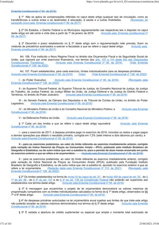 Emenda Constitucional nº 94, de 2016)
§ 1º Não se aplica às compensações referidas no caput deste artigo qualquer tipo de vinculação, como as
transferências a outros entes e as destinadas à educação, à saúde e a outras finalidades. (Numerado do
parágrafo único pela Emenda constitucional nº 99, de 2017)
§ 2º Os Estados, o Distrito Federal e os Municípios regulamentarão nas respectivas leis o disposto no caput
deste artigo em até cento e vinte dias a partir de 1º de janeiro de 2018. (Incluído pela Emenda constitucional nº
99, de 2017)
§ 3º Decorrido o prazo estabelecido no § 2º deste artigo sem a regulamentação nele prevista, ficam os
credores de precatórios autorizados a exercer a faculdade a que se refere o caput deste artigo. (Incluído pela
Emenda constitucional nº 99, de 2017)
Art. 106. Fica instituído o Novo Regime Fiscal no âmbito dos Orçamentos Fiscal e da Seguridade Social da
União, que vigorará por vinte exercícios financeiros, nos termos dos arts. 107 a 114 deste Ato das Disposições
Constitucionais Transitórias . (Incluído pela Emenda Constitucional nº 95, de 2016) (Vide Emenda
Constitucional nº 126, de 2022)
Art. 107. Ficam estabelecidos, para cada exercício, limites individualizados para as despesas primárias:
(Incluído pela Emenda Constitucional nº 95, de 2016) (Vide) (Vide Emenda Constitucional nº 126, de 2022)
I - do Poder Executivo; (Incluído pela Emenda Constitucional nº 95, de 2016) (Revogado pela
Emenda Constitucional nº 126, de 2022)
II - do Supremo Tribunal Federal, do Superior Tribunal de Justiça, do Conselho Nacional de Justiça, da Justiça
do Trabalho, da Justiça Federal, da Justiça Militar da União, da Justiça Eleitoral e da Justiça do Distrito Federal e
Territórios, no âmbito do Poder Judiciário; (Incluído pela Emenda Constitucional nº 95, de 2016)
III - do Senado Federal, da Câmara dos Deputados e do Tribunal de Contas da União, no âmbito do Poder
Legislativo; (Incluído pela Emenda Constitucional nº 95, de 2016)
IV - do Ministério Público da União e do Conselho Nacional do Ministério Público; e (Incluído pela Emenda
Constitucional nº 95, de 2016)
V - da Defensoria Pública da União. (Incluído pela Emenda Constitucional nº 95, de 2016)
§ 1º Cada um dos limites a que se refere o caput deste artigo equivalerá: (Incluído pela Emenda
Constitucional nº 95, de 2016)
I - para o exercício de 2017, à despesa primária paga no exercício de 2016, incluídos os restos a pagar pagos
e demais operações que afetam o resultado primário, corrigida em 7,2% (sete inteiros e dois décimos por cento); e
(Incluído pela Emenda Constitucional nº 95, de 2016)
II - para os exercícios posteriores, ao valor do limite referente ao exercício imediatamente anterior, corrigido
pela variação do Índice Nacional de Preços ao Consumidor Amplo - IPCA, publicado pelo Instituto Brasileiro de
Geografia e Estatística, ou de outro índice que vier a substituí-lo, para o período de doze meses encerrado em junho
do exercício anterior a que se refere a lei orçamentária. (Incluído pela Emenda Constitucional nº 95, de 2016)
II - para os exercícios posteriores, ao valor do limite referente ao exercício imediatamente anterior, corrigido
pela variação do Índice Nacional de Preços ao Consumidor Amplo (IPCA), publicado pela Fundação Instituto
Brasileiro de Geografia e Estatística, ou de outro índice que vier a substituí-lo, apurado no exercício anterior a que se
refere a lei orçamentária. (Redação dada pela Emenda Constitucional nº 113, de 2021) (Revogado pela
Emenda Constitucional nº 126, de 2022)
§ 2º Os limites estabelecidos na forma do inciso IV do caput do art. 51 , do inciso XIII do caput do art. 52 , do §
1º do art. 99 , do § 3º do art. 127 e do § 3º do art. 134 da Constituição Federal não poderão ser superiores aos
estabelecidos nos termos deste artigo. (Incluído pela Emenda Constitucional nº 95, de 2016)
§ 3º A mensagem que encaminhar o projeto de lei orçamentária demonstrará os valores máximos de
programação compatíveis com os limites individualizados calculados na forma do § 1º deste artigo, observados os §§
7º a 9º deste artigo. (Incluído pela Emenda Constitucional nº 95, de 2016)
§ 4º As despesas primárias autorizadas na lei orçamentária anual sujeitas aos limites de que trata este artigo
não poderão exceder os valores máximos demonstrados nos termos do § 3º deste artigo. (Incluído pela Emenda
Constitucional nº 95, de 2016)
§ 5º É vedada a abertura de crédito suplementar ou especial que amplie o montante total autorizado de
Constituição https://www.planalto.gov.br/ccivil_03/constituicao/constituicao.htm
171 of 181 23/04/2023, 19:56
 