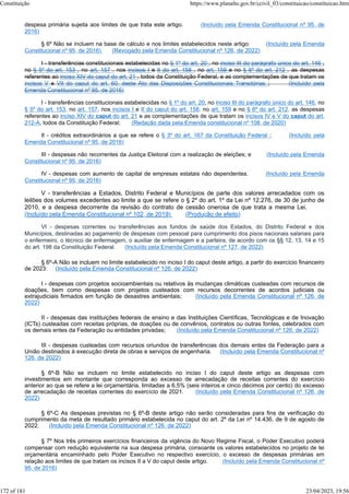 despesa primária sujeita aos limites de que trata este artigo. (Incluído pela Emenda Constitucional nº 95, de
2016)
§ 6º Não se incluem na base de cálculo e nos limites estabelecidos neste artigo: (Incluído pela Emenda
Constitucional nº 95, de 2016) (Revogado pela Emenda Constitucional nº 126, de 2022)
I - transferências constitucionais estabelecidas no § 1º do art. 20 , no inciso III do parágrafo único do art. 146 ,
no § 5º do art. 153 , no art. 157 , nos incisos I e II do art. 158 , no art. 159 e no § 6º do art. 212 , as despesas
referentes ao inciso XIV do caput do art. 21 , todos da Constituição Federal, e as complementações de que tratam os
incisos V e VII do caput do art. 60, deste Ato das Disposições Constitucionais Transitórias ; (Incluído pela
Emenda Constitucional nº 95, de 2016)
I - transferências constitucionais estabelecidas no § 1º do art. 20, no inciso III do parágrafo único do art. 146, no
§ 5º do art. 153, no art. 157, nos incisos I e II do caput do art. 158, no art. 159 e no § 6º do art. 212, as despesas
referentes ao inciso XIV do caput do art. 21 e as complementações de que tratam os incisos IV e V do caput do art.
212-A, todos da Constituição Federal; (Redação dada pela Emenda constitucional nº 108, de 2020)
II - créditos extraordinários a que se refere o § 3º do art. 167 da Constituição Federal ; (Incluído pela
Emenda Constitucional nº 95, de 2016)
III - despesas não recorrentes da Justiça Eleitoral com a realização de eleições; e (Incluído pela Emenda
Constitucional nº 95, de 2016)
IV - despesas com aumento de capital de empresas estatais não dependentes. (Incluído pela Emenda
Constitucional nº 95, de 2016)
V - transferências a Estados, Distrito Federal e Municípios de parte dos valores arrecadados com os
leilões dos volumes excedentes ao limite a que se refere o § 2º do art. 1º da Lei nº 12.276, de 30 de junho de
2010, e a despesa decorrente da revisão do contrato de cessão onerosa de que trata a mesma Lei.
(Incluído pela Emenda Constitucional nº 102, de 2019) (Produção de efeito)
VI - despesas correntes ou transferências aos fundos de saúde dos Estados, do Distrito Federal e dos
Municípios, destinadas ao pagamento de despesas com pessoal para cumprimento dos pisos nacionais salariais para
o enfermeiro, o técnico de enfermagem, o auxiliar de enfermagem e a parteira, de acordo com os §§ 12, 13, 14 e 15
do art. 198 da Constituição Federal. (Incluído pela Emenda Constitucional nº 127, de 2022)
§ 6º-A Não se incluem no limite estabelecido no inciso I do caput deste artigo, a partir do exercício financeiro
de 2023: (Incluído pela Emenda Constitucional nº 126, de 2022)
I - despesas com projetos socioambientais ou relativos às mudanças climáticas custeadas com recursos de
doações, bem como despesas com projetos custeados com recursos decorrentes de acordos judiciais ou
extrajudiciais firmados em função de desastres ambientais; (Incluído pela Emenda Constitucional nº 126, de
2022)
II - despesas das instituições federais de ensino e das Instituições Científicas, Tecnológicas e de Inovação
(ICTs) custeadas com receitas próprias, de doações ou de convênios, contratos ou outras fontes, celebrados com
os demais entes da Federação ou entidades privadas; (Incluído pela Emenda Constitucional nº 126, de 2022)
III - despesas custeadas com recursos oriundos de transferências dos demais entes da Federação para a
União destinados à execução direta de obras e serviços de engenharia. (Incluído pela Emenda Constitucional nº
126, de 2022)
§ 6º-B Não se incluem no limite estabelecido no inciso I do caput deste artigo as despesas com
investimentos em montante que corresponda ao excesso de arrecadação de receitas correntes do exercício
anterior ao que se refere a lei orçamentária, limitadas a 6,5% (seis inteiros e cinco décimos por cento) do excesso
de arrecadação de receitas correntes do exercício de 2021. (Incluído pela Emenda Constitucional nº 126, de
2022)
§ 6º-C As despesas previstas no § 6º-B deste artigo não serão consideradas para fins de verificação do
cumprimento da meta de resultado primário estabelecida no caput do art. 2º da Lei nº 14.436, de 9 de agosto de
2022. (Incluído pela Emenda Constitucional nº 126, de 2022)
§ 7º Nos três primeiros exercícios financeiros da vigência do Novo Regime Fiscal, o Poder Executivo poderá
compensar com redução equivalente na sua despesa primária, consoante os valores estabelecidos no projeto de lei
orçamentária encaminhado pelo Poder Executivo no respectivo exercício, o excesso de despesas primárias em
relação aos limites de que tratam os incisos II a V do caput deste artigo. (Incluído pela Emenda Constitucional nº
95, de 2016)
Constituição https://www.planalto.gov.br/ccivil_03/constituicao/constituicao.htm
172 of 181 23/04/2023, 19:56
 