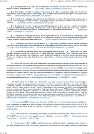 § 8º A compensação de que trata o § 7º deste artigo não excederá a 0,25% (vinte e cinco centésimos por
cento) do limite do Poder Executivo. (Incluído pela Emenda Constitucional nº 95, de 2016)
§ 9º Respeitado o somatório em cada um dos incisos de II a IV do caput deste artigo, a lei de diretrizes
orçamentárias poderá dispor sobre a compensação entre os limites individualizados dos órgãos elencados em cada
inciso. (Incluído pela Emenda Constitucional nº 95, de 2016)
§ 10. Para fins de verificação do cumprimento dos limites de que trata este artigo, serão consideradas as
despesas primárias pagas, incluídos os restos a pagar pagos e demais operações que afetam o resultado primário no
exercício. (Incluído pela Emenda Constitucional nº 95, de 2016)
§ 11. O pagamento de restos a pagar inscritos até 31 de dezembro de 2015 poderá ser excluído da verificação
do cumprimento dos limites de que trata este artigo, até o excesso de resultado primário dos Orçamentos Fiscal e da
Seguridade Social do exercício em relação à meta fixada na lei de diretrizes orçamentárias. (Incluído pela
Emenda Constitucional nº 95, de 2016)
§ 12. Para fins da elaboração do projeto de lei orçamentária anual, o Poder Executivo considerará o valor
realizado até junho do índice previsto no inciso II do § 1º deste artigo, relativo ao ano de encaminhamento do projeto,
e o valor estimado até dezembro desse mesmo ano. (Incluído pela Emenda Constitucional nº 113, de 2021)
§ 13. A estimativa do índice a que se refere o § 12 deste artigo, juntamente com os demais parâmetros
macroeconômicos, serão elaborados mensalmente pelo Poder Executivo e enviados à comissão mista de que trata o
§ 1º do art. 166 da Constituição Federal. (Incluído pela Emenda Constitucional nº 113, de 2021)
§ 14. O resultado da diferença aferida entre as projeções referidas nos §§ 12 e 13 deste artigo e a efetiva
apuração do índice previsto no inciso II do § 1º deste artigo será calculado pelo Poder Executivo, para fins de
definição da base de cálculo dos respectivos limites do exercício seguinte, a qual será comunicada aos demais
Poderes por ocasião da elaboração do projeto de lei orçamentária. (Incluído pela Emenda Constitucional nº 113,
de 2021)
Art. 107-A. Até o fim de 2026, fica estabelecido, para cada exercício financeiro, limite para alocação na
proposta orçamentária das despesas com pagamentos em virtude de sentença judiciária de que trata o art. 100 da
Constituição Federal, equivalente ao valor da despesa paga no exercício de 2016, incluídos os restos a pagar pagos,
corrigido na forma do § 1º do art. 107 deste Ato das Disposições Constitucionais Transitórias, devendo o espaço fiscal
decorrente da diferença entre o valor dos precatórios expedidos e o respectivo limite ser destinado ao programa
previsto no parágrafo único do art. 6º e à seguridade social, nos termos do art. 194, ambos da Constituição Federal, a
ser calculado da seguinte forma: (Incluído pela Emenda Constitucional nº 114, de 2021) (Vide)
Art. 107-A. Até o fim de 2026, fica estabelecido, para cada exercício financeiro, limite para alocação na
proposta orçamentária das despesas com pagamentos em virtude de sentença judiciária de que trata o art. 100 da
Constituição Federal, equivalente ao valor da despesa paga no exercício de 2016, incluídos os restos a pagar
pagos, corrigido, para o exercício de 2017, em 7,2% (sete inteiros e dois décimos por cento) e, para os exercícios
posteriores, pela variação do Índice Nacional de Preços ao Consumidor Amplo (IPCA), publicado pela Fundação
Instituto Brasileiro de Geografia e Estatística, ou de outro índice que vier a substituí-lo, apurado no exercício
anterior a que se refere a lei orçamentária, devendo o espaço fiscal decorrente da diferença entre o valor dos
precatórios expedidos e o respectivo limite ser destinado ao programa previsto no parágrafo único do art. 6º e à
seguridade social, nos termos do art. 194, ambos da Constituição Federal, a ser calculado da seguinte forma:
(Redação dada pela Emenda Constitucional nº 126, de 2022)
I - no exercício de 2022, o espaço fiscal decorrente da diferença entre o valor dos precatórios expedidos e o
limite estabelecido no caput deste artigo deverá ser destinado ao programa previsto no parágrafo único do art. 6º e à
seguridade social, nos termos do art. 194, ambos da Constituição Federal; (Incluído pela Emenda Constitucional
nº 114, de 2021)
II - no exercício de 2023, pela diferença entre o total de precatórios expedidos entre 2 de julho de 2021 e 2 de
abril de 2022 e o limite de que trata o caput deste artigo válido para o exercício de 2023; e (Incluído pela Emenda
Constitucional nº 114, de 2021) (Vide MI 7300)
III - nos exercícios de 2024 a 2026, pela diferença entre o total de precatórios expedidos entre 3 de abril de
dois anos anteriores e 2 de abril do ano anterior ao exercício e o limite de que trata o caput deste artigo válido para o
Constituição https://www.planalto.gov.br/ccivil_03/constituicao/constituicao.htm
173 of 181 23/04/2023, 19:56
 