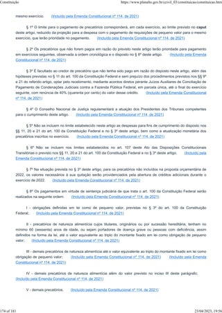 mesmo exercício. (Incluído pela Emenda Constitucional nº 114, de 2021)
§ 1º O limite para o pagamento de precatórios corresponderá, em cada exercício, ao limite previsto no caput
deste artigo, reduzido da projeção para a despesa com o pagamento de requisições de pequeno valor para o mesmo
exercício, que terão prioridade no pagamento. (Incluído pela Emenda Constitucional nº 114, de 2021)
§ 2º Os precatórios que não forem pagos em razão do previsto neste artigo terão prioridade para pagamento
em exercícios seguintes, observada a ordem cronológica e o disposto no § 8º deste artigo. (Incluído pela Emenda
Constitucional nº 114, de 2021)
§ 3º É facultado ao credor de precatório que não tenha sido pago em razão do disposto neste artigo, além das
hipóteses previstas no § 11 do art. 100 da Constituição Federal e sem prejuízo dos procedimentos previstos nos §§ 9º
e 21 do referido artigo, optar pelo recebimento, mediante acordos diretos perante Juízos Auxiliares de Conciliação de
Pagamento de Condenações Judiciais contra a Fazenda Pública Federal, em parcela única, até o final do exercício
seguinte, com renúncia de 40% (quarenta por cento) do valor desse crédito. (Incluído pela Emenda Constitucional
nº 114, de 2021)
§ 4º O Conselho Nacional de Justiça regulamentará a atuação dos Presidentes dos Tribunais competentes
para o cumprimento deste artigo. (Incluído pela Emenda Constitucional nº 114, de 2021)
§ 5º Não se incluem no limite estabelecido neste artigo as despesas para fins de cumprimento do disposto nos
§§ 11, 20 e 21 do art. 100 da Constituição Federal e no § 3º deste artigo, bem como a atualização monetária dos
precatórios inscritos no exercício. (Incluído pela Emenda Constitucional nº 114, de 2021)
§ 6º Não se incluem nos limites estabelecidos no art. 107 deste Ato das Disposições Constitucionais
Transitórias o previsto nos §§ 11, 20 e 21 do art. 100 da Constituição Federal e no § 3º deste artigo. (Incluído pela
Emenda Constitucional nº 114, de 2021)
§ 7º Na situação prevista no § 3º deste artigo, para os precatórios não incluídos na proposta orçamentária de
2022, os valores necessários à sua quitação serão providenciados pela abertura de créditos adicionais durante o
exercício de 2022. (Incluído pela Emenda Constitucional nº 114, de 2021)
§ 8º Os pagamentos em virtude de sentença judiciária de que trata o art. 100 da Constituição Federal serão
realizados na seguinte ordem: (Incluído pela Emenda Constitucional nº 114, de 2021)
I - obrigações definidas em lei como de pequeno valor, previstas no § 3º do art. 100 da Constituição
Federal; (Incluído pela Emenda Constitucional nº 114, de 2021)
II - precatórios de natureza alimentícia cujos titulares, originários ou por sucessão hereditária, tenham no
mínimo 60 (sessenta) anos de idade, ou sejam portadores de doença grave ou pessoas com deficiência, assim
definidos na forma da lei, até o valor equivalente ao triplo do montante fixado em lei como obrigação de pequeno
valor; (Incluído pela Emenda Constitucional nº 114, de 2021)
III - demais precatórios de natureza alimentícia até o valor equivalente ao triplo do montante fixado em lei como
obrigação de pequeno valor; (Incluído pela Emenda Constitucional nº 114, de 2021) (Incluído pela Emenda
Constitucional nº 114, de 2021)
IV - demais precatórios de natureza alimentícia além do valor previsto no inciso III deste parágrafo;
(Incluído pela Emenda Constitucional nº 114, de 2021)
V - demais precatórios. (Incluído pela Emenda Constitucional nº 114, de 2021)
Constituição https://www.planalto.gov.br/ccivil_03/constituicao/constituicao.htm
174 of 181 23/04/2023, 19:56
 
