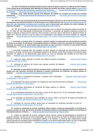 Art. 108. O Presidente da República poderá propor, a partir do décimo exercício da vigência do Novo Regime
Fiscal, projeto de lei complementar para alteração do método de correção dos limites a que se refere o inciso II do §
1º do art. 107 deste Ato das Disposições Constitucionais Transitórias. (Incluído pela Emenda Constitucional nº
95, de 2016) (Revogado pela Emenda Constitucional nº 113, de 2021)
Parágrafo único. Será admitida apenas uma alteração do método de correção dos limites por mandato
presidencial. (Incluído pela Emenda Constitucional nº 95, de 2016) (Revogado pela Emenda Constitucional
nº 113, de 2021)
Art. 109. No caso de descumprimento de limite individualizado, aplicam-se, até o final do exercício de retorno
das despesas aos respectivos limites, ao Poder Executivo ou a órgão elencado nos incisos II a V do caput do art. 107
deste Ato das Disposições Constitucionais Transitórias que o descumpriu, sem prejuízo de outras medidas, as
seguintes vedações: (Incluído pela Emenda Constitucional nº 95, de 2016)
Art. 109. Se verificado, na aprovação da lei orçamentária, que, no âmbito das despesas sujeitas aos limites do
art. 107 deste Ato das Disposições Constitucionais Transitórias, a proporção da despesa obrigatória primária em
relação à despesa primária total foi superior a 95% (noventa e cinco por cento), aplicam-se ao respectivo Poder ou
órgão, até o final do exercício a que se refere a lei orçamentária, sem prejuízo de outras medidas, as seguintes
vedações: (Redação dada pela Emenda Constitucional nº 109, de 2021) (Vide Emenda Constitucional nº 126, de
2022)
I - concessão, a qualquer título, de vantagem, aumento, reajuste ou adequação de remuneração de membros
de Poder ou de órgão, de servidores e empregados públicos e militares, exceto dos derivados de sentença judicial
transitada em julgado ou de determinação legal decorrente de atos anteriores à entrada em vigor desta Emenda
Constitucional; (Incluído pela Emenda Constitucional nº 95, de 2016)
I - concessão, a qualquer título, de vantagem, aumento, reajuste ou adequação de remuneração de membros
de Poder ou de órgão, de servidores e empregados públicos e de militares, exceto dos derivados de sentença judicial
transitada em julgado ou de determinação legal anterior ao início da aplicação das medidas de que trata este
artigo; (Redação dada pela Emenda Constitucional nº 109, de 2021)
II - criação de cargo, emprego ou função que implique aumento de despesa; (Incluído pela Emenda
Constitucional nº 95, de 2016)
III - alteração de estrutura de carreira que implique aumento de despesa; (Incluído pela Emenda
Constitucional nº 95, de 2016)
IV - admissão ou contratação de pessoal, a qualquer título, ressalvadas as reposições de cargos de chefia e de
direção que não acarretem aumento de despesa e aquelas decorrentes de vacâncias de cargos efetivos ou
vitalícios; (Incluído pela Emenda Constitucional nº 95, de 2016)
IV - admissão ou contratação de pessoal, a qualquer título, ressalvadas: (Redação dada pela Emenda
Constitucional nº 109, de 2021)
a) as reposições de cargos de chefia e de direção que não acarretem aumento de despesa; (Incluído pela
Emenda Constitucional nº 109, de 2021)
b) as reposições decorrentes de vacâncias de cargos efetivos ou vitalícios; (Incluído pela Emenda
Constitucional nº 109, de 2021)
c) as contratações temporárias de que trata o inciso IX do caput do art. 37 da Constituição Federal; e
(Incluído pela Emenda Constitucional nº 109, de 2021)
d) as reposições de temporários para prestação de serviço militar e de alunos de órgãos de formação de
militares; (Incluído pela Emenda Constitucional nº 109, de 2021)
V - realização de concurso público, exceto para as reposições de vacâncias previstas no inciso IV;
(Incluído pela Emenda Constitucional nº 95, de 2016)
VI - criação ou majoração de auxílios, vantagens, bônus, abonos, verbas de representação ou benefícios de
qualquer natureza em favor de membros de Poder, do Ministério Público ou da Defensoria Pública e de servidores e
empregados públicos e militares; (Incluído pela Emenda Constitucional nº 95, de 2016)
VI - criação ou majoração de auxílios, vantagens, bônus, abonos, verbas de representação ou benefícios de
qualquer natureza, inclusive os de cunho indenizatório, em favor de membros de Poder, do Ministério Público ou da
Defensoria Pública, de servidores e empregados públicos e de militares, ou ainda de seus dependentes, exceto
quando derivados de sentença judicial transitada em julgado ou de determinação legal anterior ao início da aplicação
das medidas de que trata este artigo; (Redação dada pela Emenda Constitucional nº 109, de 2021)
Constituição https://www.planalto.gov.br/ccivil_03/constituicao/constituicao.htm
175 of 181 23/04/2023, 19:56
 