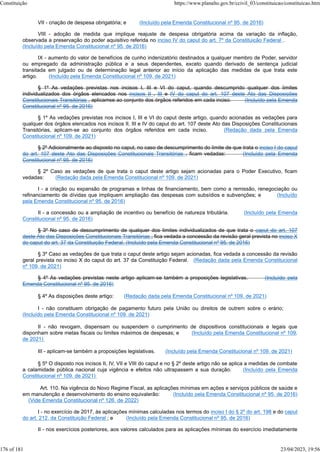 VII - criação de despesa obrigatória; e (Incluído pela Emenda Constitucional nº 95, de 2016)
VIII - adoção de medida que implique reajuste de despesa obrigatória acima da variação da inflação,
observada a preservação do poder aquisitivo referida no inciso IV do caput do art. 7º da Constituição Federal .
(Incluído pela Emenda Constitucional nº 95, de 2016)
IX - aumento do valor de benefícios de cunho indenizatório destinados a qualquer membro de Poder, servidor
ou empregado da administração pública e a seus dependentes, exceto quando derivado de sentença judicial
transitada em julgado ou de determinação legal anterior ao início da aplicação das medidas de que trata este
artigo. (Incluído pela Emenda Constitucional nº 109, de 2021)
§ 1º As vedações previstas nos incisos I, III e VI do caput, quando descumprido qualquer dos limites
individualizados dos órgãos elencados nos incisos II , III e IV do caput do art. 107 deste Ato das Disposições
Constitucionais Transitórias , aplicamse ao conjunto dos órgãos referidos em cada inciso. (Incluído pela Emenda
Constitucional nº 95, de 2016)
§ 1º As vedações previstas nos incisos I, III e VI do caput deste artigo, quando acionadas as vedações para
qualquer dos órgãos elencados nos incisos II, III e IV do caput do art. 107 deste Ato das Disposições Constitucionais
Transitórias, aplicam-se ao conjunto dos órgãos referidos em cada inciso. (Redação dada pela Emenda
Constitucional nº 109, de 2021)
§ 2º Adicionalmente ao disposto no caput, no caso de descumprimento do limite de que trata o inciso I do caput
do art. 107 deste Ato das Disposições Constitucionais Transitórias , ficam vedadas: (Incluído pela Emenda
Constitucional nº 95, de 2016)
§ 2º Caso as vedações de que trata o caput deste artigo sejam acionadas para o Poder Executivo, ficam
vedadas: (Redação dada pela Emenda Constitucional nº 109, de 2021)
I - a criação ou expansão de programas e linhas de financiamento, bem como a remissão, renegociação ou
refinanciamento de dívidas que impliquem ampliação das despesas com subsídios e subvenções; e (Incluído
pela Emenda Constitucional nº 95, de 2016)
II - a concessão ou a ampliação de incentivo ou benefício de natureza tributária. (Incluído pela Emenda
Constitucional nº 95, de 2016)
§ 3º No caso de descumprimento de qualquer dos limites individualizados de que trata o caput do art. 107
deste Ato das Disposições Constitucionais Transitórias , fica vedada a concessão da revisão geral prevista no inciso X
do caput do art. 37 da Constituição Federal. (Incluído pela Emenda Constitucional nº 95, de 2016)
§ 3º Caso as vedações de que trata o caput deste artigo sejam acionadas, fica vedada a concessão da revisão
geral prevista no inciso X do caput do art. 37 da Constituição Federal. (Redação dada pela Emenda Constitucional
nº 109, de 2021)
§ 4º As vedações previstas neste artigo aplicam-se também a proposições legislativas. (Incluído pela
Emenda Constitucional nº 95, de 2016)
§ 4º As disposições deste artigo: (Redação dada pela Emenda Constitucional nº 109, de 2021)
I - não constituem obrigação de pagamento futuro pela União ou direitos de outrem sobre o erário;
(Incluído pela Emenda Constitucional nº 109, de 2021)
II - não revogam, dispensam ou suspendem o cumprimento de dispositivos constitucionais e legais que
disponham sobre metas fiscais ou limites máximos de despesas; e (Incluído pela Emenda Constitucional nº 109,
de 2021)
III - aplicam-se também a proposições legislativas. (Incluído pela Emenda Constitucional nº 109, de 2021)
§ 5º O disposto nos incisos II, IV, VII e VIII do caput e no § 2º deste artigo não se aplica a medidas de combate
a calamidade pública nacional cuja vigência e efeitos não ultrapassem a sua duração. (Incluído pela Emenda
Constitucional nº 109, de 2021)
Art. 110. Na vigência do Novo Regime Fiscal, as aplicações mínimas em ações e serviços públicos de saúde e
em manutenção e desenvolvimento do ensino equivalerão: (Incluído pela Emenda Constitucional nº 95, de 2016)
(Vide Emenda Constitucional nº 126, de 2022)
I - no exercício de 2017, às aplicações mínimas calculadas nos termos do inciso I do § 2º do art. 198 e do caput
do art. 212, da Constituição Federal ; e (Incluído pela Emenda Constitucional nº 95, de 2016)
II - nos exercícios posteriores, aos valores calculados para as aplicações mínimas do exercício imediatamente
Constituição https://www.planalto.gov.br/ccivil_03/constituicao/constituicao.htm
176 of 181 23/04/2023, 19:56
 