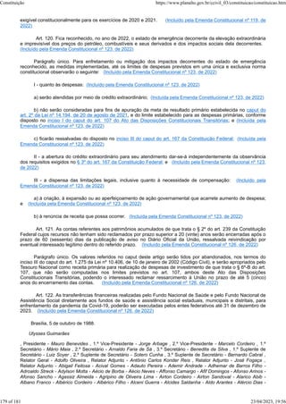 exigível constitucionalmente para os exercícios de 2020 e 2021. (Incluído pela Emenda Constitucional nº 119, de
2022)
Art. 120. Fica reconhecido, no ano de 2022, o estado de emergência decorrente da elevação extraordinária
e imprevisível dos preços do petróleo, combustíveis e seus derivados e dos impactos sociais dela decorrentes.
(Incluído pela Emenda Constitucional nº 123, de 2022)
Parágrafo único. Para enfretamento ou mitigação dos impactos decorrentes do estado de emergência
reconhecido, as medidas implementadas, até os limites de despesas previstos em uma única e exclusiva norma
constitucional observarão o seguinte: (Incluído pela Emenda Constitucional nº 123, de 2022)
I - quanto às despesas: (Incluído pela Emenda Constitucional nº 123, de 2022)
a) serão atendidas por meio de crédito extraordinário; (Incluída pela Emenda Constitucional nº 123, de 2022)
b) não serão consideradas para fins de apuração da meta de resultado primário estabelecida no caput do
art. 2º da Lei nº 14.194, de 20 de agosto de 2021, e do limite estabelecido para as despesas primárias, conforme
disposto no inciso I do caput do art. 107 do Ato das Disposições Constitucionais Transitórias; e (Incluída pela
Emenda Constitucional nº 123, de 2022)
c) ficarão ressalvadas do disposto no inciso III do caput do art. 167 da Constituição Federal; (Incluída pela
Emenda Constitucional nº 123, de 2022)
II - a abertura do crédito extraordinário para seu atendimento dar-se-á independentemente da observância
dos requisitos exigidos no § 3º do art. 167 da Constituição Federal; e (Incluído pela Emenda Constitucional nº 123,
de 2022)
III - a dispensa das limitações legais, inclusive quanto à necessidade de compensação: (Incluído pela
Emenda Constitucional nº 123, de 2022)
a) à criação, à expansão ou ao aperfeiçoamento de ação governamental que acarrete aumento de despesa;
e (Incluída pela Emenda Constitucional nº 123, de 2022)
b) à renúncia de receita que possa ocorrer. (Incluída pela Emenda Constitucional nº 123, de 2022)
Art. 121. As contas referentes aos patrimônios acumulados de que trata o § 2º do art. 239 da Constituição
Federal cujos recursos não tenham sido reclamados por prazo superior a 20 (vinte) anos serão encerradas após o
prazo de 60 (sessenta) dias da publicação de aviso no Diário Oficial da União, ressalvada reivindicação por
eventual interessado legítimo dentro do referido prazo. (Incluído pela Emenda Constitucional nº 126, de 2022)
Parágrafo único. Os valores referidos no caput deste artigo serão tidos por abandonados, nos termos do
inciso III do caput do art. 1.275 da Lei nº 10.406, de 10 de janeiro de 2002 (Código Civil), e serão apropriados pelo
Tesouro Nacional como receita primária para realização de despesas de investimento de que trata o § 6º-B do art.
107, que não serão computadas nos limites previstos no art. 107, ambos deste Ato das Disposições
Constitucionais Transitórias, podendo o interessado reclamar ressarcimento à União no prazo de até 5 (cinco)
anos do encerramento das contas. (Incluído pela Emenda Constitucional nº 126, de 2022)
Art. 122. As transferências financeiras realizadas pelo Fundo Nacional de Saúde e pelo Fundo Nacional de
Assistência Social diretamente aos fundos de saúde e assistência social estaduais, municipais e distritais, para
enfrentamento da pandemia da Covid-19, poderão ser executadas pelos entes federativos até 31 de dezembro de
2023. (Incluído pela Emenda Constitucional nº 126, de 2022)
Brasília, 5 de outubro de 1988.
Ulysses Guimarães
, Presidente - Mauro Benevides , 1.º Vice-Presidente - Jorge Arbage , 2.º Vice-Presidente - Marcelo Cordeiro , 1.º
Secretário - Mário Maia , 2.º Secretário - Arnaldo Faria de Sá , 3.º Secretário - Benedita da Silva , 1.º Suplente de
Secretário - Luiz Soyer , 2.º Suplente de Secretário - Sotero Cunha , 3.º Suplente de Secretário - Bernardo Cabral ,
Relator Geral - Adolfo Oliveira , Relator Adjunto - Antônio Carlos Konder Reis , Relator Adjunto - José Fogaça ,
Relator Adjunto - Abigail Feitosa - Acival Gomes - Adauto Pereira - Ademir Andrade - Adhemar de Barros Filho -
Adroaldo Streck - Adylson Motta - Aécio de Borba - Aécio Neves - Affonso Camargo - Afif Domingos - Afonso Arinos -
Afonso Sancho - Agassiz Almeida - Agripino de Oliveira Lima - Airton Cordeiro - Airton Sandoval - Alarico Abib -
Albano Franco - Albérico Cordeiro - Albérico Filho - Alceni Guerra - Alcides Saldanha - Aldo Arantes - Alércio Dias -
Constituição https://www.planalto.gov.br/ccivil_03/constituicao/constituicao.htm
179 of 181 23/04/2023, 19:56
 