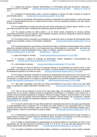 II - o acesso dos usuários a registros administrativos e a informações sobre atos de governo, observado o
disposto no art. 5º, X e XXXIII; (Incluído pela Emenda Constitucional nº 19, de 1998) (Vide Lei nº 12.527, de
2011)
III - a disciplina da representação contra o exercício negligente ou abusivo de cargo, emprego ou função na
administração pública. (Incluído pela Emenda Constitucional nº 19, de 1998)
§ 4º Os atos de improbidade administrativa importarão a suspensão dos direitos políticos, a perda da função
pública, a indisponibilidade dos bens e o ressarcimento ao erário, na forma e gradação previstas em lei, sem prejuízo
da ação penal cabível.
§ 5º A lei estabelecerá os prazos de prescrição para ilícitos praticados por qualquer agente, servidor ou não,
que causem prejuízos ao erário, ressalvadas as respectivas ações de ressarcimento.
§ 6º As pessoas jurídicas de direito público e as de direito privado prestadoras de serviços públicos
responderão pelos danos que seus agentes, nessa qualidade, causarem a terceiros, assegurado o direito de regresso
contra o responsável nos casos de dolo ou culpa.
§ 7º A lei disporá sobre os requisitos e as restrições ao ocupante de cargo ou emprego da administração direta
e indireta que possibilite o acesso a informações privilegiadas. (Incluído pela Emenda Constitucional nº 19, de
1998)
§ 8º A autonomia gerencial, orçamentária e financeira dos órgãos e entidades da administração direta e indireta
poderá ser ampliada mediante contrato, a ser firmado entre seus administradores e o poder público, que tenha por
objeto a fixação de metas de desempenho para o órgão ou entidade, cabendo à lei dispor sobre: (Incluído pela
Emenda Constitucional nº 19, de 1998) (Regulamento) (Vigência)
I - o prazo de duração do contrato; (Incluído pela Emenda Constitucional nº 19, de 1998)
II - os controles e critérios de avaliação de desempenho, direitos, obrigações e responsabilidade dos
dirigentes; (Incluído pela Emenda Constitucional nº 19, de 1998)
III - a remuneração do pessoal. (Incluído pela Emenda Constitucional nº 19, de 1998)
§ 9º O disposto no inciso XI aplica-se às empresas públicas e às sociedades de economia mista, e suas
subsidiárias, que receberem recursos da União, dos Estados, do Distrito Federal ou dos Municípios para pagamento
de despesas de pessoal ou de custeio em geral. (Incluído pela Emenda Constitucional nº 19, de 1998)
§ 10. É vedada a percepção simultânea de proventos de aposentadoria decorrentes do art. 40 ou dos arts. 42 e
142 com a remuneração de cargo, emprego ou função pública, ressalvados os cargos acumuláveis na forma desta
Constituição, os cargos eletivos e os cargos em comissão declarados em lei de livre nomeação e exoneração.
(Incluído pela Emenda Constitucional nº 20, de 1998) (Vide Emenda Constitucional nº 20, de 1998)
§ 11. Não serão computadas, para efeito dos limites remuneratórios de que trata o inciso XI do caput deste
artigo, as parcelas de caráter indenizatório previstas em lei. (Incluído pela Emenda Constitucional nº 47, de
2005)
§ 12. Para os fins do disposto no inciso XI do caput deste artigo, fica facultado aos Estados e ao Distrito
Federal fixar, em seu âmbito, mediante emenda às respectivas Constituições e Lei Orgânica, como limite único, o
subsídio mensal dos Desembargadores do respectivo Tribunal de Justiça, limitado a noventa inteiros e vinte e cinco
centésimos por cento do subsídio mensal dos Ministros do Supremo Tribunal Federal, não se aplicando o disposto
neste parágrafo aos subsídios dos Deputados Estaduais e Distritais e dos Vereadores. (Incluído pela Emenda
Constitucional nº 47, de 2005)
§ 13. O servidor público titular de cargo efetivo poderá ser readaptado para exercício de cargo cujas atribuições
e responsabilidades sejam compatíveis com a limitação que tenha sofrido em sua capacidade física ou mental,
enquanto permanecer nesta condição, desde que possua a habilitação e o nível de escolaridade exigidos para o
cargo de destino, mantida a remuneração do cargo de origem. (Incluído pela Emenda Constitucional nº 103, de
2019)
§ 14. A aposentadoria concedida com a utilização de tempo de contribuição decorrente de cargo, emprego ou
função pública, inclusive do Regime Geral de Previdência Social, acarretará o rompimento do vínculo que gerou o
referido tempo de contribuição. (Incluído pela Emenda Constitucional nº 103, de 2019)
§ 15. É vedada a complementação de aposentadorias de servidores públicos e de pensões por morte a seus
dependentes que não seja decorrente do disposto nos §§ 14 a 16 do art. 40 ou que não seja prevista em lei que
extinga regime próprio de previdência social. (Incluído pela Emenda Constitucional nº 103, de 2019)
§ 16. Os órgãos e entidades da administração pública, individual ou conjuntamente, devem realizar avaliação
Constituição https://www.planalto.gov.br/ccivil_03/constituicao/constituicao.htm
28 of 181 23/04/2023, 19:56
 