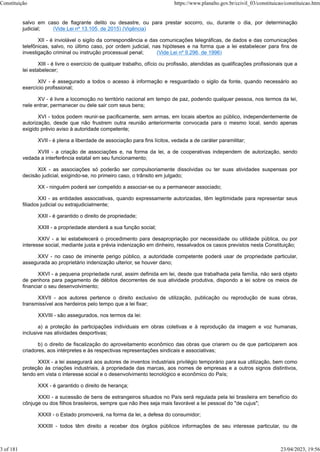 salvo em caso de flagrante delito ou desastre, ou para prestar socorro, ou, durante o dia, por determinação
judicial; (Vide Lei nº 13.105, de 2015) (Vigência)
XII - é inviolável o sigilo da correspondência e das comunicações telegráficas, de dados e das comunicações
telefônicas, salvo, no último caso, por ordem judicial, nas hipóteses e na forma que a lei estabelecer para fins de
investigação criminal ou instrução processual penal; (Vide Lei nº 9.296, de 1996)
XIII - é livre o exercício de qualquer trabalho, ofício ou profissão, atendidas as qualificações profissionais que a
lei estabelecer;
XIV - é assegurado a todos o acesso à informação e resguardado o sigilo da fonte, quando necessário ao
exercício profissional;
XV - é livre a locomoção no território nacional em tempo de paz, podendo qualquer pessoa, nos termos da lei,
nele entrar, permanecer ou dele sair com seus bens;
XVI - todos podem reunir-se pacificamente, sem armas, em locais abertos ao público, independentemente de
autorização, desde que não frustrem outra reunião anteriormente convocada para o mesmo local, sendo apenas
exigido prévio aviso à autoridade competente;
XVII - é plena a liberdade de associação para fins lícitos, vedada a de caráter paramilitar;
XVIII - a criação de associações e, na forma da lei, a de cooperativas independem de autorização, sendo
vedada a interferência estatal em seu funcionamento;
XIX - as associações só poderão ser compulsoriamente dissolvidas ou ter suas atividades suspensas por
decisão judicial, exigindo-se, no primeiro caso, o trânsito em julgado;
XX - ninguém poderá ser compelido a associar-se ou a permanecer associado;
XXI - as entidades associativas, quando expressamente autorizadas, têm legitimidade para representar seus
filiados judicial ou extrajudicialmente;
XXII - é garantido o direito de propriedade;
XXIII - a propriedade atenderá a sua função social;
XXIV - a lei estabelecerá o procedimento para desapropriação por necessidade ou utilidade pública, ou por
interesse social, mediante justa e prévia indenização em dinheiro, ressalvados os casos previstos nesta Constituição;
XXV - no caso de iminente perigo público, a autoridade competente poderá usar de propriedade particular,
assegurada ao proprietário indenização ulterior, se houver dano;
XXVI - a pequena propriedade rural, assim definida em lei, desde que trabalhada pela família, não será objeto
de penhora para pagamento de débitos decorrentes de sua atividade produtiva, dispondo a lei sobre os meios de
financiar o seu desenvolvimento;
XXVII - aos autores pertence o direito exclusivo de utilização, publicação ou reprodução de suas obras,
transmissível aos herdeiros pelo tempo que a lei fixar;
XXVIII - são assegurados, nos termos da lei:
a) a proteção às participações individuais em obras coletivas e à reprodução da imagem e voz humanas,
inclusive nas atividades desportivas;
b) o direito de fiscalização do aproveitamento econômico das obras que criarem ou de que participarem aos
criadores, aos intérpretes e às respectivas representações sindicais e associativas;
XXIX - a lei assegurará aos autores de inventos industriais privilégio temporário para sua utilização, bem como
proteção às criações industriais, à propriedade das marcas, aos nomes de empresas e a outros signos distintivos,
tendo em vista o interesse social e o desenvolvimento tecnológico e econômico do País;
XXX - é garantido o direito de herança;
XXXI - a sucessão de bens de estrangeiros situados no País será regulada pela lei brasileira em benefício do
cônjuge ou dos filhos brasileiros, sempre que não lhes seja mais favorável a lei pessoal do "de cujus";
XXXII - o Estado promoverá, na forma da lei, a defesa do consumidor;
XXXIII - todos têm direito a receber dos órgãos públicos informações de seu interesse particular, ou de
Constituição https://www.planalto.gov.br/ccivil_03/constituicao/constituicao.htm
3 of 181 23/04/2023, 19:56
 