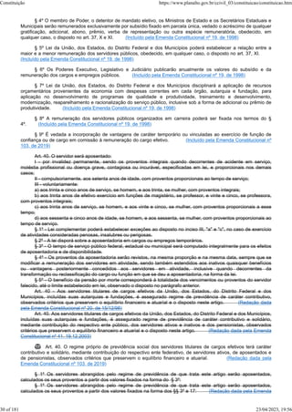 § 4º O membro de Poder, o detentor de mandato eletivo, os Ministros de Estado e os Secretários Estaduais e
Municipais serão remunerados exclusivamente por subsídio fixado em parcela única, vedado o acréscimo de qualquer
gratificação, adicional, abono, prêmio, verba de representação ou outra espécie remuneratória, obedecido, em
qualquer caso, o disposto no art. 37, X e XI. (Incluído pela Emenda Constitucional nº 19, de 1998)
§ 5º Lei da União, dos Estados, do Distrito Federal e dos Municípios poderá estabelecer a relação entre a
maior e a menor remuneração dos servidores públicos, obedecido, em qualquer caso, o disposto no art. 37, XI.
(Incluído pela Emenda Constitucional nº 19, de 1998)
§ 6º Os Poderes Executivo, Legislativo e Judiciário publicarão anualmente os valores do subsídio e da
remuneração dos cargos e empregos públicos. (Incluído pela Emenda Constitucional nº 19, de 1998)
§ 7º Lei da União, dos Estados, do Distrito Federal e dos Municípios disciplinará a aplicação de recursos
orçamentários provenientes da economia com despesas correntes em cada órgão, autarquia e fundação, para
aplicação no desenvolvimento de programas de qualidade e produtividade, treinamento e desenvolvimento,
modernização, reaparelhamento e racionalização do serviço público, inclusive sob a forma de adicional ou prêmio de
produtividade. (Incluído pela Emenda Constitucional nº 19, de 1998)
§ 8º A remuneração dos servidores públicos organizados em carreira poderá ser fixada nos termos do §
4º. (Incluído pela Emenda Constitucional nº 19, de 1998)
§ 9º É vedada a incorporação de vantagens de caráter temporário ou vinculadas ao exercício de função de
confiança ou de cargo em comissão à remuneração do cargo efetivo. (Incluído pela Emenda Constitucional nº
103, de 2019)
Art. 40. O servidor será aposentado:
I - por invalidez permanente, sendo os proventos integrais quando decorrentes de acidente em serviço,
moléstia profissional ou doença grave, contagiosa ou incurável, especificadas em lei, e proporcionais nos demais
casos;
II - compulsoriamente, aos setenta anos de idade, com proventos proporcionais ao tempo de serviço;
III - voluntariamente:
a) aos trinta e cinco anos de serviço, se homem, e aos trinta, se mulher, com proventos integrais;
b) aos trinta anos de efetivo exercício em funções de magistério, se professor, e vinte e cinco, se professora,
com proventos integrais;
c) aos trinta anos de serviço, se homem, e aos vinte e cinco, se mulher, com proventos proporcionais a esse
tempo;
d) aos sessenta e cinco anos de idade, se homem, e aos sessenta, se mulher, com proventos proporcionais ao
tempo de serviço.
§ 1º - Lei complementar poderá estabelecer exceções ao disposto no inciso III, "a" e "c", no caso de exercício
de atividades consideradas penosas, insalubres ou perigosas.
§ 2º - A lei disporá sobre a aposentadoria em cargos ou empregos temporários.
§ 3º - O tempo de serviço público federal, estadual ou municipal será computado integralmente para os efeitos
de aposentadoria e de disponibilidade.
§ 4º - Os proventos da aposentadoria serão revistos, na mesma proporção e na mesma data, sempre que se
modificar a remuneração dos servidores em atividade, sendo também estendidos aos inativos quaisquer benefícios
ou vantagens posteriormente concedidos aos servidores em atividade, inclusive quando decorrentes da
transformação ou reclassificação do cargo ou função em que se deu a aposentadoria, na forma da lei.
§ 5º - O benefício da pensão por morte corresponderá à totalidade dos vencimentos ou proventos do servidor
falecido, até o limite estabelecido em lei, observado o disposto no parágrafo anterior.
Art. 40 - Aos servidores titulares de cargos efetivos da União, dos Estados, do Distrito Federal e dos
Municípios, incluídas suas autarquias e fundações, é assegurado regime de previdência de caráter contributivo,
observados critérios que preservem o equilíbrio financeiro e atuarial e o disposto neste artigo. (Redação dada
pela Emenda Constitucional nº 20, de 15/12/98)
Art. 40. Aos servidores titulares de cargos efetivos da União, dos Estados, do Distrito Federal e dos Municípios,
incluídas suas autarquias e fundações, é assegurado regime de previdência de caráter contributivo e solidário,
mediante contribuição do respectivo ente público, dos servidores ativos e inativos e dos pensionistas, observados
critérios que preservem o equilíbrio financeiro e atuarial e o disposto neste artigo. (Redação dada pela Emenda
Constitucional nº 41, 19.12.2003)
 Art. 40. O regime próprio de previdência social dos servidores titulares de cargos efetivos terá caráter
contributivo e solidário, mediante contribuição do respectivo ente federativo, de servidores ativos, de aposentados e
de pensionistas, observados critérios que preservem o equilíbrio financeiro e atuarial. (Redação dada pela
Emenda Constitucional nº 103, de 2019)
§ 1º Os servidores abrangidos pelo regime de previdência de que trata este artigo serão aposentados,
calculados os seus proventos a partir dos valores fixados na forma do § 3º:
§ 1º Os servidores abrangidos pelo regime de previdência de que trata este artigo serão aposentados,
calculados os seus proventos a partir dos valores fixados na forma dos §§ 3º e 17: (Redação dada pela Emenda
Constituição https://www.planalto.gov.br/ccivil_03/constituicao/constituicao.htm
30 of 181 23/04/2023, 19:56
 