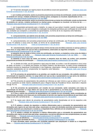 Constitucional nº 41, 19.12.2003)
§ 1º O servidor abrangido por regime próprio de previdência social será aposentado: (Redação dada pela
Emenda Constitucional nº 103, de 2019)
I - por invalidez permanente, sendo os proventos proporcionais ao tempo de contribuição, exceto se decorrente
de acidente em serviço, moléstia profissional ou doença grave, contagiosa ou incurável, especificadas em lei;
(Redação dada pela Emenda Constitucional nº 20, de 1998)
I - por invalidez permanente, sendo os proventos proporcionais ao tempo de contribuição, exceto se decorrente
de acidente em serviço, moléstia profissional ou doença grave, contagiosa ou incurável, na forma da lei;
(Redação dada pela Emenda Constitucional nº 41, 19.12.2003)
I - por incapacidade permanente para o trabalho, no cargo em que estiver investido, quando insuscetível de
readaptação, hipótese em que será obrigatória a realização de avaliações periódicas para verificação da continuidade
das condições que ensejaram a concessão da aposentadoria, na forma de lei do respectivo ente federativo;
(Redação dada pela Emenda Constitucional nº 103, de 2019)
II - compulsoriamente, aos setenta anos de idade, com proventos proporcionais ao tempo de contribuição;
(Redação dada pela Emenda Constitucional nº 20, de 1998)
II - compulsoriamente, com proventos proporcionais ao tempo de contribuição, aos 70 (setenta) anos de idade,
ou aos 75 (setenta e cinco) anos de idade, na forma de lei complementar; (Redação dada pela Emenda
Constitucional nº 88, de 2015) (Vide Lei Complementar nº 152, de 2015)
III - voluntariamente, desde que cumprido tempo mínimo de dez anos de efetivo exercício no serviço público e
cinco anos no cargo efetivo em que se dará a aposentadoria, observadas as seguintes condições: (Redação
dada pela Emenda Constitucional nº 20, de 1998)
a) sessenta anos de idade e trinta e cinco de contribuição, se homem, e cinqüenta e cinco anos de idade e
trinta de contribuição, se mulher; (Redação dada pela Emenda Constitucional nº 20, de 1998) (Vide
Emenda Constitucional nº 20, de 1998)
b) sessenta e cinco anos de idade, se homem, e sessenta anos de idade, se mulher, com proventos
proporcionais ao tempo de contribuição (Redação dada pela Emenda Constitucional nº 20, de 1998)
III - no âmbito da União, aos 62 (sessenta e dois) anos de idade, se mulher, e aos 65 (sessenta e cinco) anos
de idade, se homem, e, no âmbito dos Estados, do Distrito Federal e dos Municípios, na idade mínima estabelecida
mediante emenda às respectivas Constituições e Leis Orgânicas, observados o tempo de contribuição e os demais
requisitos estabelecidos em lei complementar do respectivo ente federativo. (Redação dada pela Emenda
Constitucional nº 103, de 2019)
§ 2º Os proventos de aposentadoria e as pensões, por ocasião de sua concessão, não poderão exceder a
remuneração do respectivo servidor, no cargo efetivo em que se deu a aposentadoria ou que serviu de referência
para a concessão da pensão. (Redação dada pela Emenda Constitucional nº 20, de 1998)
§ 2º Os proventos de aposentadoria não poderão ser inferiores ao valor mínimo a que se refere o § 2º do art.
201 ou superiores ao limite máximo estabelecido para o Regime Geral de Previdência Social, observado o disposto
nos §§ 14 a 16. (Redação dada pela Emenda Constitucional nº 103, de 2019)
§ 3º Os proventos de aposentadoria, por ocasião da sua concessão, serão calculados com base na
remuneração do servidor no cargo efetivo em que se der a aposentadoria e, na forma da lei, corresponderão à
totalidade da remuneração. (Redação dada pela Emenda Constitucional nº 20, de 15/12/98)
§ 3º Para o cálculo dos proventos de aposentadoria, por ocasião da sua concessão, serão consideradas as
remunerações utilizadas como base para as contribuições do servidor aos regimes de previdência de que tratam este
artigo e o art. 201, na forma da lei. (Redação dada pela Emenda Constitucional nº 41, 19.12.2003)
§ 3º As regras para cálculo de proventos de aposentadoria serão disciplinadas em lei do respectivo ente
federativo. (Redação dada pela Emenda Constitucional nº 103, de 2019)
§ 4º É vedada a adoção de requisitos e critérios diferenciados para a concessão de aposentadoria aos
abrangidos pelo regime de que trata este artigo, ressalvados os casos de atividades exercidas exclusivamente sob
condições especiais que prejudiquem a saúde ou a integridade física, definidos em lei complementar. (Redação
dada pela Emenda Constitucional nº 20, de 15/12/98)
§ 4º É vedada a adoção de requisitos e critérios diferenciados para a concessão de aposentadoria aos
abrangidos pelo regime de que trata este artigo, ressalvados, nos termos definidos em leis complementares, os casos
de servidores: (Redação dada pela Emenda Constitucional nº 47, de 2005)
I portadores de deficiência; (Incluído pela Emenda Constitucional nº 47, de 2005)
II que exerçam atividades de risco; (Incluído pela Emenda Constitucional nº 47, de 2005)
III cujas atividades sejam exercidas sob condições especiais que prejudiquem a saúde ou a integridade
física. (Incluído pela Emenda Constitucional nº 47, de 2005)
Constituição https://www.planalto.gov.br/ccivil_03/constituicao/constituicao.htm
31 of 181 23/04/2023, 19:56
 