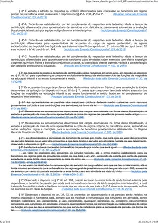 § 4º É vedada a adoção de requisitos ou critérios diferenciados para concessão de benefícios em regime
próprio de previdência social, ressalvado o disposto nos §§ 4º-A, 4º-B, 4º-C e 5º. (Redação dada pela Emenda
Constitucional nº 103, de 2019)
§ 4º-A. Poderão ser estabelecidos por lei complementar do respectivo ente federativo idade e tempo de
contribuição diferenciados para aposentadoria de servidores com deficiência, previamente submetidos a avaliação
biopsicossocial realizada por equipe multiprofissional e interdisciplinar. (Incluído pela Emenda Constitucional nº
103, de 2019)
§ 4º-B. Poderão ser estabelecidos por lei complementar do respectivo ente federativo idade e tempo de
contribuição diferenciados para aposentadoria de ocupantes do cargo de agente penitenciário, de agente
socioeducativo ou de policial dos órgãos de que tratam o inciso IV do caput do art. 51, o inciso XIII do caput do art. 52
e os incisos I a IV do caput do art. 144. (Incluído pela Emenda Constitucional nº 103, de 2019)
§ 4º-C. Poderão ser estabelecidos por lei complementar do respectivo ente federativo idade e tempo de
contribuição diferenciados para aposentadoria de servidores cujas atividades sejam exercidas com efetiva exposição
a agentes químicos, físicos e biológicos prejudiciais à saúde, ou associação desses agentes, vedada a caracterização
por categoria profissional ou ocupação. (Incluído pela Emenda Constitucional nº 103, de 2019)
§ 5º Os requisitos de idade e de tempo de contribuição serão reduzidos em cinco anos, em relação ao disposto
no § 1º, III, "a", para o professor que comprove exclusivamente tempo de efetivo exercício das funções de magistério
na educação infantil e no ensino fundamental e médio. (Redação dada pela Emenda Constitucional nº 20, de
15/12/98)
§ 5º Os ocupantes do cargo de professor terão idade mínima reduzida em 5 (cinco) anos em relação às idades
decorrentes da aplicação do disposto no inciso III do § 1º, desde que comprovem tempo de efetivo exercício das
funções de magistério na educação infantil e no ensino fundamental e médio fixado em lei complementar do
respectivo ente federativo. (Redação dada pela Emenda Constitucional nº 103, de 2019)
§ 6.º As aposentadorias e pensões dos servidores públicos federais serão custeadas com recursos
provenientes da União e das contribuições dos servidores, na forma da lei. (Incluído pela Emenda Constitucional
nº 3, de 1993)
§ 6º Ressalvadas as aposentadorias decorrentes dos cargos acumuláveis na forma desta Constituição, é
vedada a percepção de mais de uma aposentadoria à conta do regime de previdência previsto neste artigo.
(Redação dada pela Emenda Constitucional nº 20, de 15/12/98)
§ 6º Ressalvadas as aposentadorias decorrentes dos cargos acumuláveis na forma desta Constituição, é
vedada a percepção de mais de uma aposentadoria à conta de regime próprio de previdência social, aplicando-se
outras vedações, regras e condições para a acumulação de benefícios previdenciários estabelecidas no Regime
Geral de Previdência Social. (Redação dada pela Emenda Constitucional nº 103, de 2019)
§ 7º - Lei disporá sobre a concessão do benefício da pensão por morte, que será igual ao valor dos proventos
do servidor falecido ou ao valor dos proventos a que teria direito o servidor em atividade na data de seu falecimento,
observado o disposto no § 3º (Incluído pela Emenda Constitucional nº 20, de 15/12/98)
§ 7º Lei disporá sobre a concessão do benefício de pensão por morte, que será igual: (Redação dada pela
Emenda Constitucional nº 41, 19.12.2003)
I - ao valor da totalidade dos proventos do servidor falecido, até o limite máximo estabelecido para os
benefícios do regime geral de previdência social de que trata o art. 201, acrescido de setenta por cento da parcela
excedente a este limite, caso aposentado à data do óbito; ou (Incluído pela Emenda Constitucional nº 41,
19.12.2003) (Vide ADIN 3133)
II - ao valor da totalidade da remuneração do servidor no cargo efetivo em que se deu o falecimento, até o
limite máximo estabelecido para os benefícios do regime geral de previdência social de que trata o art. 201, acrescido
de setenta por cento da parcela excedente a este limite, caso em atividade na data do óbito. (Incluído pela
Emenda Constitucional nº 41, 19.12.2003) (Vide ADIN 3133)
§ 7º Observado o disposto no § 2º do art. 201, quando se tratar da única fonte de renda formal auferida pelo
dependente, o benefício de pensão por morte será concedido nos termos de lei do respectivo ente federativo, a qual
tratará de forma diferenciada a hipótese de morte dos servidores de que trata o § 4º-B decorrente de agressão sofrida
no exercício ou em razão da função. (Redação dada pela Emenda Constitucional nº 103, de 2019)
§ 8º Observado o disposto no art. 37, XI, os proventos de aposentadoria e as pensões serão revistos na
mesma proporção e na mesma data, sempre que se modificar a remuneração dos servidores em atividade, sendo
também estendidos aos aposentados e aos pensionistas quaisquer benefícios ou vantagens posteriormente
concedidos aos servidores em atividade, inclusive quando decorrentes da transformação ou reclassificação do cargo
ou função em que se deu a aposentadoria ou que serviu de referência para a concessão da pensão, na forma da
lei. (Incluído pela Emenda Constitucional nº 20, de 15/12/98)
Constituição https://www.planalto.gov.br/ccivil_03/constituicao/constituicao.htm
32 of 181 23/04/2023, 19:56
 