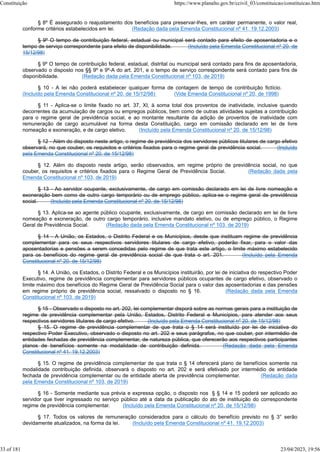 § 8º É assegurado o reajustamento dos benefícios para preservar-lhes, em caráter permanente, o valor real,
conforme critérios estabelecidos em lei. (Redação dada pela Emenda Constitucional nº 41, 19.12.2003)
§ 9º O tempo de contribuição federal, estadual ou municipal será contado para efeito de aposentadoria e o
tempo de serviço correspondente para efeito de disponibilidade. (Incluído pela Emenda Constitucional nº 20, de
15/12/98)
§ 9º O tempo de contribuição federal, estadual, distrital ou municipal será contado para fins de aposentadoria,
observado o disposto nos §§ 9º e 9º-A do art. 201, e o tempo de serviço correspondente será contado para fins de
disponibilidade. (Redação dada pela Emenda Constitucional nº 103, de 2019)
§ 10 - A lei não poderá estabelecer qualquer forma de contagem de tempo de contribuição fictício.
(Incluído pela Emenda Constitucional nº 20, de 15/12/98) (Vide Emenda Constitucional nº 20, de 1998)
§ 11 - Aplica-se o limite fixado no art. 37, XI, à soma total dos proventos de inatividade, inclusive quando
decorrentes da acumulação de cargos ou empregos públicos, bem como de outras atividades sujeitas a contribuição
para o regime geral de previdência social, e ao montante resultante da adição de proventos de inatividade com
remuneração de cargo acumulável na forma desta Constituição, cargo em comissão declarado em lei de livre
nomeação e exoneração, e de cargo eletivo. (Incluído pela Emenda Constitucional nº 20, de 15/12/98)
§ 12 - Além do disposto neste artigo, o regime de previdência dos servidores públicos titulares de cargo efetivo
observará, no que couber, os requisitos e critérios fixados para o regime geral de previdência social. (Incluído
pela Emenda Constitucional nº 20, de 15/12/98)
§ 12. Além do disposto neste artigo, serão observados, em regime próprio de previdência social, no que
couber, os requisitos e critérios fixados para o Regime Geral de Previdência Social. (Redação dada pela
Emenda Constitucional nº 103, de 2019)
§ 13 - Ao servidor ocupante, exclusivamente, de cargo em comissão declarado em lei de livre nomeação e
exoneração bem como de outro cargo temporário ou de emprego público, aplica-se o regime geral de previdência
social. (Incluído pela Emenda Constitucional nº 20, de 15/12/98)
§ 13. Aplica-se ao agente público ocupante, exclusivamente, de cargo em comissão declarado em lei de livre
nomeação e exoneração, de outro cargo temporário, inclusive mandato eletivo, ou de emprego público, o Regime
Geral de Previdência Social. (Redação dada pela Emenda Constitucional nº 103, de 2019)
§ 14 - A União, os Estados, o Distrito Federal e os Municípios, desde que instituam regime de previdência
complementar para os seus respectivos servidores titulares de cargo efetivo, poderão fixar, para o valor das
aposentadorias e pensões a serem concedidas pelo regime de que trata este artigo, o limite máximo estabelecido
para os benefícios do regime geral de previdência social de que trata o art. 201. (Incluído pela Emenda
Constitucional nº 20, de 15/12/98)
§ 14. A União, os Estados, o Distrito Federal e os Municípios instituirão, por lei de iniciativa do respectivo Poder
Executivo, regime de previdência complementar para servidores públicos ocupantes de cargo efetivo, observado o
limite máximo dos benefícios do Regime Geral de Previdência Social para o valor das aposentadorias e das pensões
em regime próprio de previdência social, ressalvado o disposto no § 16. (Redação dada pela Emenda
Constitucional nº 103, de 2019)
§ 15 - Observado o disposto no art. 202, lei complementar disporá sobre as normas gerais para a instituição de
regime de previdência complementar pela União, Estados, Distrito Federal e Municípios, para atender aos seus
respectivos servidores titulares de cargo efetivo. (Incluído pela Emenda Constitucional nº 20, de 15/12/98)
§ 15. O regime de previdência complementar de que trata o § 14 será instituído por lei de iniciativa do
respectivo Poder Executivo, observado o disposto no art. 202 e seus parágrafos, no que couber, por intermédio de
entidades fechadas de previdência complementar, de natureza pública, que oferecerão aos respectivos participantes
planos de benefícios somente na modalidade de contribuição definida. (Redação dada pela Emenda
Constitucional nº 41, 19.12.2003)
§ 15. O regime de previdência complementar de que trata o § 14 oferecerá plano de benefícios somente na
modalidade contribuição definida, observará o disposto no art. 202 e será efetivado por intermédio de entidade
fechada de previdência complementar ou de entidade aberta de previdência complementar. (Redação dada
pela Emenda Constitucional nº 103, de 2019)
§ 16 - Somente mediante sua prévia e expressa opção, o disposto nos § § 14 e 15 poderá ser aplicado ao
servidor que tiver ingressado no serviço público até a data da publicação do ato de instituição do correspondente
regime de previdência complementar. (Incluído pela Emenda Constitucional nº 20, de 15/12/98)
§ 17. Todos os valores de remuneração considerados para o cálculo do benefício previsto no § 3° serão
devidamente atualizados, na forma da lei. (Incluído pela Emenda Constitucional nº 41, 19.12.2003)
Constituição https://www.planalto.gov.br/ccivil_03/constituicao/constituicao.htm
33 of 181 23/04/2023, 19:56
 