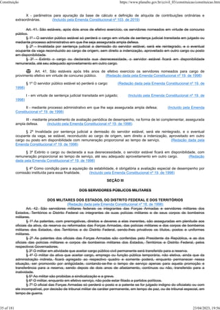 X - parâmetros para apuração da base de cálculo e definição de alíquota de contribuições ordinárias e
extraordinárias. (Incluído pela Emenda Constitucional nº 103, de 2019)
Art. 41. São estáveis, após dois anos de efetivo exercício, os servidores nomeados em virtude de concurso
público.
§ 1º - O servidor público estável só perderá o cargo em virtude de sentença judicial transitada em julgado ou
mediante processo administrativo em que lhe seja assegurada ampla defesa.
§ 2º - Invalidada por sentença judicial a demissão do servidor estável, será ele reintegrado, e o eventual
ocupante da vaga reconduzido ao cargo de origem, sem direito a indenização, aproveitado em outro cargo ou posto
em disponibilidade.
§ 3º - Extinto o cargo ou declarada sua desnecessidade, o servidor estável ficará em disponibilidade
remunerada, até seu adequado aproveitamento em outro cargo.
 Art. 41. São estáveis após três anos de efetivo exercício os servidores nomeados para cargo de
provimento efetivo em virtude de concurso público. (Redação dada pela Emenda Constitucional nº 19, de 1998)
§ 1º O servidor público estável só perderá o cargo: (Redação dada pela Emenda Constitucional nº 19, de
1998)
I - em virtude de sentença judicial transitada em julgado; (Incluído pela Emenda Constitucional nº 19, de
1998)
II - mediante processo administrativo em que lhe seja assegurada ampla defesa; (Incluído pela Emenda
Constitucional nº 19, de 1998)
III - mediante procedimento de avaliação periódica de desempenho, na forma de lei complementar, assegurada
ampla defesa. (Incluído pela Emenda Constitucional nº 19, de 1998)
§ 2º Invalidada por sentença judicial a demissão do servidor estável, será ele reintegrado, e o eventual
ocupante da vaga, se estável, reconduzido ao cargo de origem, sem direito a indenização, aproveitado em outro
cargo ou posto em disponibilidade com remuneração proporcional ao tempo de serviço. (Redação dada pela
Emenda Constitucional nº 19, de 1998)
§ 3º Extinto o cargo ou declarada a sua desnecessidade, o servidor estável ficará em disponibilidade, com
remuneração proporcional ao tempo de serviço, até seu adequado aproveitamento em outro cargo. (Redação
dada pela Emenda Constitucional nº 19, de 1998)
§ 4º Como condição para a aquisição da estabilidade, é obrigatória a avaliação especial de desempenho por
comissão instituída para essa finalidade. (Incluído pela Emenda Constitucional nº 19, de 1998)
SEÇÃO III
DOS SERVIDORES PÚBLICOS MILITARES
DOS MILITARES DOS ESTADOS, DO DISTRITO FEDERAL E DOS TERRITÓRIOS
(Redação dada pela Emenda Constitucional nº 18, de 1998)
Art. 42. São servidores militares federais os integrantes das Forças Armadas e servidores militares dos
Estados, Territórios e Distrito Federal os integrantes de suas polícias militares e de seus corpos de bombeiros
militares.
§ 1º As patentes, com prerrogativas, direitos e deveres a elas inerentes, são asseguradas em plenitude aos
oficiais da ativa, da reserva ou reformados das Forças Armadas, das polícias militares e dos corpos de bombeiros
militares dos Estados, dos Territórios e do Distrito Federal, sendo-lhes privativos os títulos, postos e uniformes
militares.
§ 2º As patentes dos oficiais das Forças Armadas são conferidas pelo Presidente da República, e as dos
oficiais das polícias militares e corpos de bombeiros militares dos Estados, Territórios e Distrito Federal, pelos
respectivos Governadores.
§ 3º O militar em atividade que aceitar cargo público civil permanente será transferido para a reserva.
§ 4º O militar da ativa que aceitar cargo, emprego ou função pública temporária, não eletiva, ainda que da
administração indireta, ficará agregado ao respectivo quadro e somente poderá, enquanto permanecer nessa
situação, ser promovido por antigüidade, contando-se-lhe o tempo de serviço apenas para aquela promoção e
transferência para a reserva, sendo depois de dois anos de afastamento, contínuos ou não, transferido para a
inatividade.
§ 5º Ao militar são proibidas a sindicalização e a greve.
§ 6º O militar, enquanto em efetivo serviço, não pode estar filiado a partidos políticos.
§ 7º O oficial das Forças Armadas só perderá o posto e a patente se for julgado indigno do oficialato ou com
ele incompatível, por decisão de tribunal militar de caráter permanente, em tempo de paz, ou de tribunal especial, em
tempo de guerra.
Constituição https://www.planalto.gov.br/ccivil_03/constituicao/constituicao.htm
35 of 181 23/04/2023, 19:56
 