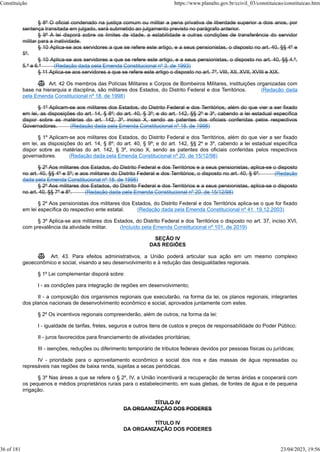 § 8º O oficial condenado na justiça comum ou militar a pena privativa de liberdade superior a dois anos, por
sentença transitada em julgado, será submetido ao julgamento previsto no parágrafo anterior.
§ 9º A lei disporá sobre os limites de idade, a estabilidade e outras condições de transferência do servidor
militar para a inatividade.
§ 10 Aplica-se aos servidores a que se refere este artigo, e a seus pensionistas, o disposto no art. 40, §§ 4º e
5º.
§ 10 Aplica-se aos servidores a que se refere este artigo, e a seus pensionistas, o disposto no art. 40, §§ 4.º,
5.º e 6.º (Redação dada pela Emenda Constitucional nº 3, de 1993)
§ 11 Aplica-se aos servidores a que se refere este artigo o disposto no art. 7º, VIII, XII, XVII, XVIII e XIX.
 Art. 42 Os membros das Polícias Militares e Corpos de Bombeiros Militares, instituições organizadas com
base na hierarquia e disciplina, são militares dos Estados, do Distrito Federal e dos Territórios. (Redação dada
pela Emenda Constitucional nº 18, de 1998)
§ 1º Aplicam-se aos militares dos Estados, do Distrito Federal e dos Territórios, além do que vier a ser fixado
em lei, as disposições do art. 14, § 8º; do art. 40, § 3º; e do art. 142, §§ 2º e 3º, cabendo a lei estadual específica
dispor sobre as matérias do art. 142, 3º, inciso X, sendo as patentes dos oficiais conferidas pelos respectivos
Governadores. (Redação dada pela Emenda Constitucional nº 18, de 1998)
§ 1º Aplicam-se aos militares dos Estados, do Distrito Federal e dos Territórios, além do que vier a ser fixado
em lei, as disposições do art. 14, § 8º; do art. 40, § 9º; e do art. 142, §§ 2º e 3º, cabendo a lei estadual específica
dispor sobre as matérias do art. 142, § 3º, inciso X, sendo as patentes dos oficiais conferidas pelos respectivos
governadores. (Redação dada pela Emenda Constitucional nº 20, de 15/12/98)
§ 2º Aos militares dos Estados, do Distrito Federal e dos Territórios e a seus pensionistas, aplica-se o disposto
no art. 40, §§ 4º e 5º; e aos militares do Distrito Federal e dos Territórios, o disposto no art. 40, § 6º. (Redação
dada pela Emenda Constitucional nº 18, de 1998)
§ 2º Aos militares dos Estados, do Distrito Federal e dos Territórios e a seus pensionistas, aplica-se o disposto
no art. 40, §§ 7º e 8º. (Redação dada pela Emenda Constitucional nº 20, de 15/12/98)
§ 2º Aos pensionistas dos militares dos Estados, do Distrito Federal e dos Territórios aplica-se o que for fixado
em lei específica do respectivo ente estatal. (Redação dada pela Emenda Constitucional nº 41, 19.12.2003)
§ 3º Aplica-se aos militares dos Estados, do Distrito Federal e dos Territórios o disposto no art. 37, inciso XVI,
com prevalência da atividade militar. (Incluído pela Emenda Constitucional nº 101, de 2019)
SEÇÃO IV
DAS REGIÕES
 Art. 43. Para efeitos administrativos, a União poderá articular sua ação em um mesmo complexo
geoeconômico e social, visando a seu desenvolvimento e à redução das desigualdades regionais.
§ 1º Lei complementar disporá sobre:
I - as condições para integração de regiões em desenvolvimento;
II - a composição dos organismos regionais que executarão, na forma da lei, os planos regionais, integrantes
dos planos nacionais de desenvolvimento econômico e social, aprovados juntamente com estes.
§ 2º Os incentivos regionais compreenderão, além de outros, na forma da lei:
I - igualdade de tarifas, fretes, seguros e outros itens de custos e preços de responsabilidade do Poder Público;
II - juros favorecidos para financiamento de atividades prioritárias;
III - isenções, reduções ou diferimento temporário de tributos federais devidos por pessoas físicas ou jurídicas;
IV - prioridade para o aproveitamento econômico e social dos rios e das massas de água represadas ou
represáveis nas regiões de baixa renda, sujeitas a secas periódicas.
§ 3º Nas áreas a que se refere o § 2º, IV, a União incentivará a recuperação de terras áridas e cooperará com
os pequenos e médios proprietários rurais para o estabelecimento, em suas glebas, de fontes de água e de pequena
irrigação.
TÍTULO IV
DA ORGANIZAÇÃO DOS PODERES
TÍTULO IV
DA ORGANIZAÇÃO DOS PODERES
Constituição https://www.planalto.gov.br/ccivil_03/constituicao/constituicao.htm
36 of 181 23/04/2023, 19:56
 