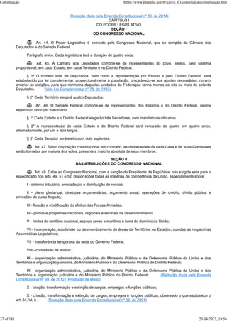 (Redação dada pela Emenda Constitucional nº 80, de 2014)
CAPÍTULO I
DO PODER LEGISLATIVO
SEÇÃO I
DO CONGRESSO NACIONAL
 Art. 44. O Poder Legislativo é exercido pelo Congresso Nacional, que se compõe da Câmara dos
Deputados e do Senado Federal.
Parágrafo único. Cada legislatura terá a duração de quatro anos.
 Art. 45. A Câmara dos Deputados compõe-se de representantes do povo, eleitos, pelo sistema
proporcional, em cada Estado, em cada Território e no Distrito Federal.
§ 1º O número total de Deputados, bem como a representação por Estado e pelo Distrito Federal, será
estabelecido por lei complementar, proporcionalmente à população, procedendo-se aos ajustes necessários, no ano
anterior às eleições, para que nenhuma daquelas unidades da Federação tenha menos de oito ou mais de setenta
Deputados. (Vide Lei Complementar nº 78, de 1993)
§ 2º Cada Território elegerá quatro Deputados.
 Art. 46. O Senado Federal compõe-se de representantes dos Estados e do Distrito Federal, eleitos
segundo o princípio majoritário.
§ 1º Cada Estado e o Distrito Federal elegerão três Senadores, com mandato de oito anos.
§ 2º A representação de cada Estado e do Distrito Federal será renovada de quatro em quatro anos,
alternadamente, por um e dois terços.
§ 3º Cada Senador será eleito com dois suplentes.
 Art. 47. Salvo disposição constitucional em contrário, as deliberações de cada Casa e de suas Comissões
serão tomadas por maioria dos votos, presente a maioria absoluta de seus membros.
SEÇÃO II
DAS ATRIBUIÇÕES DO CONGRESSO NACIONAL
 Art. 48. Cabe ao Congresso Nacional, com a sanção do Presidente da República, não exigida esta para o
especificado nos arts. 49, 51 e 52, dispor sobre todas as matérias de competência da União, especialmente sobre:
I - sistema tributário, arrecadação e distribuição de rendas;
II - plano plurianual, diretrizes orçamentárias, orçamento anual, operações de crédito, dívida pública e
emissões de curso forçado;
III - fixação e modificação do efetivo das Forças Armadas;
IV - planos e programas nacionais, regionais e setoriais de desenvolvimento;
V - limites do território nacional, espaço aéreo e marítimo e bens do domínio da União;
VI - incorporação, subdivisão ou desmembramento de áreas de Territórios ou Estados, ouvidas as respectivas
Assembléias Legislativas;
VII - transferência temporária da sede do Governo Federal;
VIII - concessão de anistia;
IX - organização administrativa, judiciária, do Ministério Público e da Defensoria Pública da União e dos
Territórios e organização judiciária, do Ministério Público e da Defensoria Pública do Distrito Federal;
IX - organização administrativa, judiciária, do Ministério Público e da Defensoria Pública da União e dos
Territórios e organização judiciária e do Ministério Público do Distrito Federal; (Redação dada pela Emenda
Constitucional nº 69, de 2012) (Produção de efeito)
X - criação, transformação e extinção de cargos, empregos e funções públicas;
X - criação, transformação e extinção de cargos, empregos e funções públicas, observado o que estabelece o
art. 84, VI, b ; (Redação dada pela Emenda Constitucional nº 32, de 2001)
Constituição https://www.planalto.gov.br/ccivil_03/constituicao/constituicao.htm
37 of 181 23/04/2023, 19:56
 