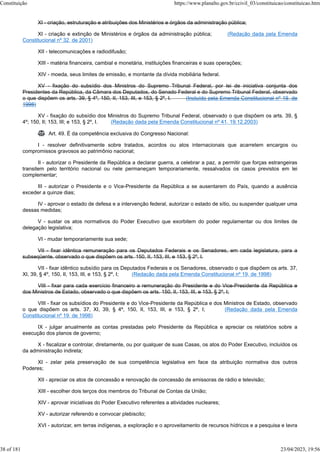 XI - criação, estruturação e atribuições dos Ministérios e órgãos da administração pública;
XI - criação e extinção de Ministérios e órgãos da administração pública; (Redação dada pela Emenda
Constitucional nº 32, de 2001)
XII - telecomunicações e radiodifusão;
XIII - matéria financeira, cambial e monetária, instituições financeiras e suas operações;
XIV - moeda, seus limites de emissão, e montante da dívida mobiliária federal.
XV - fixação do subsídio dos Ministros do Supremo Tribunal Federal, por lei de iniciativa conjunta dos
Presidentes da República, da Câmara dos Deputados, do Senado Federal e do Supremo Tribunal Federal, observado
o que dispõem os arts. 39, § 4º, 150, II, 153, III, e 153, § 2º, I. (Incluído pela Emenda Constitucional nº 19, de
1998)
XV - fixação do subsídio dos Ministros do Supremo Tribunal Federal, observado o que dispõem os arts. 39, §
4º; 150, II; 153, III; e 153, § 2º, I. (Redação dada pela Emenda Constitucional nº 41, 19.12.2003)
 Art. 49. É da competência exclusiva do Congresso Nacional:
I - resolver definitivamente sobre tratados, acordos ou atos internacionais que acarretem encargos ou
compromissos gravosos ao patrimônio nacional;
II - autorizar o Presidente da República a declarar guerra, a celebrar a paz, a permitir que forças estrangeiras
transitem pelo território nacional ou nele permaneçam temporariamente, ressalvados os casos previstos em lei
complementar;
III - autorizar o Presidente e o Vice-Presidente da República a se ausentarem do País, quando a ausência
exceder a quinze dias;
IV - aprovar o estado de defesa e a intervenção federal, autorizar o estado de sítio, ou suspender qualquer uma
dessas medidas;
V - sustar os atos normativos do Poder Executivo que exorbitem do poder regulamentar ou dos limites de
delegação legislativa;
VI - mudar temporariamente sua sede;
VII - fixar idêntica remuneração para os Deputados Federais e os Senadores, em cada legislatura, para a
subseqüente, observado o que dispõem os arts. 150, II, 153, III, e 153, § 2º, I.
VII - fixar idêntico subsídio para os Deputados Federais e os Senadores, observado o que dispõem os arts. 37,
XI, 39, § 4º, 150, II, 153, III, e 153, § 2º, I; (Redação dada pela Emenda Constitucional nº 19, de 1998)
VIII - fixar para cada exercício financeiro a remuneração do Presidente e do Vice-Presidente da República e
dos Ministros de Estado, observado o que dispõem os arts. 150, II, 153, III, e 153, § 2º, I;
VIII - fixar os subsídios do Presidente e do Vice-Presidente da República e dos Ministros de Estado, observado
o que dispõem os arts. 37, XI, 39, § 4º, 150, II, 153, III, e 153, § 2º, I; (Redação dada pela Emenda
Constitucional nº 19, de 1998)
IX - julgar anualmente as contas prestadas pelo Presidente da República e apreciar os relatórios sobre a
execução dos planos de governo;
X - fiscalizar e controlar, diretamente, ou por qualquer de suas Casas, os atos do Poder Executivo, incluídos os
da administração indireta;
XI - zelar pela preservação de sua competência legislativa em face da atribuição normativa dos outros
Poderes;
XII - apreciar os atos de concessão e renovação de concessão de emissoras de rádio e televisão;
XIII - escolher dois terços dos membros do Tribunal de Contas da União;
XIV - aprovar iniciativas do Poder Executivo referentes a atividades nucleares;
XV - autorizar referendo e convocar plebiscito;
XVI - autorizar, em terras indígenas, a exploração e o aproveitamento de recursos hídricos e a pesquisa e lavra
Constituição https://www.planalto.gov.br/ccivil_03/constituicao/constituicao.htm
38 of 181 23/04/2023, 19:56
 