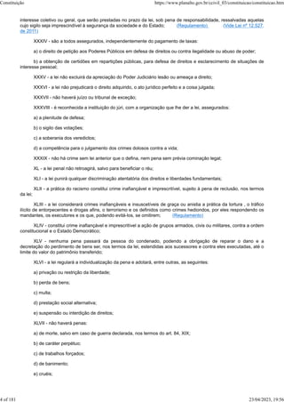 interesse coletivo ou geral, que serão prestadas no prazo da lei, sob pena de responsabilidade, ressalvadas aquelas
cujo sigilo seja imprescindível à segurança da sociedade e do Estado; (Regulamento) (Vide Lei nº 12.527,
de 2011)
XXXIV - são a todos assegurados, independentemente do pagamento de taxas:
a) o direito de petição aos Poderes Públicos em defesa de direitos ou contra ilegalidade ou abuso de poder;
b) a obtenção de certidões em repartições públicas, para defesa de direitos e esclarecimento de situações de
interesse pessoal;
XXXV - a lei não excluirá da apreciação do Poder Judiciário lesão ou ameaça a direito;
XXXVI - a lei não prejudicará o direito adquirido, o ato jurídico perfeito e a coisa julgada;
XXXVII - não haverá juízo ou tribunal de exceção;
XXXVIII - é reconhecida a instituição do júri, com a organização que lhe der a lei, assegurados:
a) a plenitude de defesa;
b) o sigilo das votações;
c) a soberania dos veredictos;
d) a competência para o julgamento dos crimes dolosos contra a vida;
XXXIX - não há crime sem lei anterior que o defina, nem pena sem prévia cominação legal;
XL - a lei penal não retroagirá, salvo para beneficiar o réu;
XLI - a lei punirá qualquer discriminação atentatória dos direitos e liberdades fundamentais;
XLII - a prática do racismo constitui crime inafiançável e imprescritível, sujeito à pena de reclusão, nos termos
da lei;
XLIII - a lei considerará crimes inafiançáveis e insuscetíveis de graça ou anistia a prática da tortura , o tráfico
ilícito de entorpecentes e drogas afins, o terrorismo e os definidos como crimes hediondos, por eles respondendo os
mandantes, os executores e os que, podendo evitá-los, se omitirem; (Regulamento)
XLIV - constitui crime inafiançável e imprescritível a ação de grupos armados, civis ou militares, contra a ordem
constitucional e o Estado Democrático;
XLV - nenhuma pena passará da pessoa do condenado, podendo a obrigação de reparar o dano e a
decretação do perdimento de bens ser, nos termos da lei, estendidas aos sucessores e contra eles executadas, até o
limite do valor do patrimônio transferido;
XLVI - a lei regulará a individualização da pena e adotará, entre outras, as seguintes:
a) privação ou restrição da liberdade;
b) perda de bens;
c) multa;
d) prestação social alternativa;
e) suspensão ou interdição de direitos;
XLVII - não haverá penas:
a) de morte, salvo em caso de guerra declarada, nos termos do art. 84, XIX;
b) de caráter perpétuo;
c) de trabalhos forçados;
d) de banimento;
e) cruéis;
Constituição https://www.planalto.gov.br/ccivil_03/constituicao/constituicao.htm
4 of 181 23/04/2023, 19:56
 