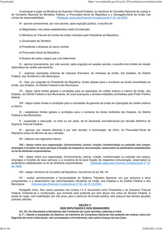 II processar e julgar os Ministros do Supremo Tribunal Federal, os membros do Conselho Nacional de Justiça e
do Conselho Nacional do Ministério Público, o Procurador-Geral da República e o Advogado-Geral da União nos
crimes de responsabilidade; (Redação dada pela Emenda Constitucional nº 45, de 2004)
III - aprovar previamente, por voto secreto, após argüição pública, a escolha de:
a) Magistrados, nos casos estabelecidos nesta Constituição;
b) Ministros do Tribunal de Contas da União indicados pelo Presidente da República;
c) Governador de Território;
d) Presidente e diretores do banco central;
e) Procurador-Geral da República;
f) titulares de outros cargos que a lei determinar;
IV - aprovar previamente, por voto secreto, após argüição em sessão secreta, a escolha dos chefes de missão
diplomática de caráter permanente;
V - autorizar operações externas de natureza financeira, de interesse da União, dos Estados, do Distrito
Federal, dos Territórios e dos Municípios;
VI - fixar, por proposta do Presidente da República, limites globais para o montante da dívida consolidada da
União, dos Estados, do Distrito Federal e dos Municípios;
VII - dispor sobre limites globais e condições para as operações de crédito externo e interno da União, dos
Estados, do Distrito Federal e dos Municípios, de suas autarquias e demais entidades controladas pelo Poder Público
federal;
VIII - dispor sobre limites e condições para a concessão de garantia da União em operações de crédito externo
e interno;
IX - estabelecer limites globais e condições para o montante da dívida mobiliária dos Estados, do Distrito
Federal e dos Municípios;
X - suspender a execução, no todo ou em parte, de lei declarada inconstitucional por decisão definitiva do
Supremo Tribunal Federal;
XI - aprovar, por maioria absoluta e por voto secreto, a exoneração, de ofício, do Procurador-Geral da
República antes do término de seu mandato;
XII - elaborar seu regimento interno;
XIII - dispor sobre sua organização, funcionamento, polícia, criação, transformação ou extinção dos cargos,
empregos e funções de seus serviços e fixação da respectiva remuneração, observados os parâmetros estabelecidos
na lei de diretrizes orçamentárias;
XIII - dispor sobre sua organização, funcionamento, polícia, criação, transformação ou extinção dos cargos,
empregos e funções de seus serviços, e a iniciativa de lei para fixação da respectiva remuneração, observados os
parâmetros estabelecidos na lei de diretrizes orçamentárias; (Redação dada pela Emenda Constitucional nº 19,
de 1998)
XIV - eleger membros do Conselho da República, nos termos do art. 89, VII.
XV - avaliar periodicamente a funcionalidade do Sistema Tributário Nacional, em sua estrutura e seus
componentes, e o desempenho das administrações tributárias da União, dos Estados e do Distrito Federal e dos
Municípios. (Incluído pela Emenda Constitucional nº 42, de 19.12.2003)
Parágrafo único. Nos casos previstos nos incisos I e II, funcionará como Presidente o do Supremo Tribunal
Federal, limitando-se a condenação, que somente será proferida por dois terços dos votos do Senado Federal, à
perda do cargo, com inabilitação, por oito anos, para o exercício de função pública, sem prejuízo das demais sanções
judiciais cabíveis.
SEÇÃO V
DOS DEPUTADOS E DOS SENADORES
Art. 53. Os Deputados e Senadores são invioláveis por suas opiniões, palavras e votos.
§ 1º - Desde a expedição do diploma, os membros do Congresso Nacional não poderão ser presos, salvo em
flagrante de crime inafiançável, nem processados criminalmente, sem prévia licença de sua Casa.
Constituição https://www.planalto.gov.br/ccivil_03/constituicao/constituicao.htm
40 of 181 23/04/2023, 19:56
 