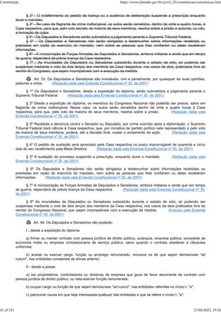 § 2º - O indeferimento do pedido de licença ou a ausência de deliberação suspende a prescrição enquanto
durar o mandato.
§ 3º - No caso de flagrante de crime inafiançável, os autos serão remetidos, dentro de vinte e quatro horas, à
Casa respectiva, para que, pelo voto secreto da maioria de seus membros, resolva sobre a prisão e autorize, ou não,
a formação de culpa.
§ 4º - Os Deputados e Senadores serão submetidos a julgamento perante o Supremo Tribunal Federal.
§ 5º - Os Deputados e Senadores não serão obrigados a testemunhar sobre informações recebidas ou
prestadas em razão do exercício do mandato, nem sobre as pessoas que lhes confiaram ou deles receberam
informações.
§ 6º - A incorporação às Forças Armadas de Deputados e Senadores, embora militares e ainda que em tempo
de guerra, dependerá de prévia licença da Casa respectiva.
§ 7º - As imunidades de Deputados ou Senadores subsistirão durante o estado de sítio, só podendo ser
suspensas mediante o voto de dois terços dos membros da Casa respectiva, nos casos de atos, praticados fora do
recinto do Congresso, que sejam incompatíveis com a execução da medida.
 Art. 53. Os Deputados e Senadores são invioláveis, civil e penalmente, por quaisquer de suas opiniões,
palavras e votos. (Redação dada pela Emenda Constitucional nº 35, de 2001)
§ 1º Os Deputados e Senadores, desde a expedição do diploma, serão submetidos a julgamento perante o
Supremo Tribunal Federal. (Redação dada pela Emenda Constitucional nº 35, de 2001)
§ 2º Desde a expedição do diploma, os membros do Congresso Nacional não poderão ser presos, salvo em
flagrante de crime inafiançável. Nesse caso, os autos serão remetidos dentro de vinte e quatro horas à Casa
respectiva, para que, pelo voto da maioria de seus membros, resolva sobre a prisão. (Redação dada pela
Emenda Constitucional nº 35, de 2001)
§ 3º Recebida a denúncia contra o Senador ou Deputado, por crime ocorrido após a diplomação, o Supremo
Tribunal Federal dará ciência à Casa respectiva, que, por iniciativa de partido político nela representado e pelo voto
da maioria de seus membros, poderá, até a decisão final, sustar o andamento da ação. (Redação dada pela
Emenda Constitucional nº 35, de 2001)
§ 4º O pedido de sustação será apreciado pela Casa respectiva no prazo improrrogável de quarenta e cinco
dias do seu recebimento pela Mesa Diretora. (Redação dada pela Emenda Constitucional nº 35, de 2001)
§ 5º A sustação do processo suspende a prescrição, enquanto durar o mandato. (Redação dada pela
Emenda Constitucional nº 35, de 2001)
§ 6º Os Deputados e Senadores não serão obrigados a testemunhar sobre informações recebidas ou
prestadas em razão do exercício do mandato, nem sobre as pessoas que lhes confiaram ou deles receberam
informações. (Redação dada pela Emenda Constitucional nº 35, de 2001)
§ 7º A incorporação às Forças Armadas de Deputados e Senadores, embora militares e ainda que em tempo
de guerra, dependerá de prévia licença da Casa respectiva. (Redação dada pela Emenda Constitucional nº 35,
de 2001)
§ 8º As imunidades de Deputados ou Senadores subsistirão durante o estado de sítio, só podendo ser
suspensas mediante o voto de dois terços dos membros da Casa respectiva, nos casos de atos praticados fora do
recinto do Congresso Nacional, que sejam incompatíveis com a execução da medida. (Incluído pela Emenda
Constitucional nº 35, de 2001)
 Art. 54. Os Deputados e Senadores não poderão:
I - desde a expedição do diploma:
a) firmar ou manter contrato com pessoa jurídica de direito público, autarquia, empresa pública, sociedade de
economia mista ou empresa concessionária de serviço público, salvo quando o contrato obedecer a cláusulas
uniformes;
b) aceitar ou exercer cargo, função ou emprego remunerado, inclusive os de que sejam demissíveis "ad
nutum", nas entidades constantes da alínea anterior;
II - desde a posse:
a) ser proprietários, controladores ou diretores de empresa que goze de favor decorrente de contrato com
pessoa jurídica de direito público, ou nela exercer função remunerada;
b) ocupar cargo ou função de que sejam demissíveis "ad nutum", nas entidades referidas no inciso I, "a";
c) patrocinar causa em que seja interessada qualquer das entidades a que se refere o inciso I, "a";
Constituição https://www.planalto.gov.br/ccivil_03/constituicao/constituicao.htm
41 of 181 23/04/2023, 19:56
 