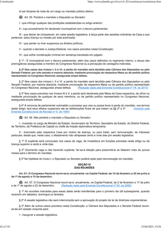 d) ser titulares de mais de um cargo ou mandato público eletivo.
 Art. 55. Perderá o mandato o Deputado ou Senador:
I - que infringir qualquer das proibições estabelecidas no artigo anterior;
II - cujo procedimento for declarado incompatível com o decoro parlamentar;
III - que deixar de comparecer, em cada sessão legislativa, à terça parte das sessões ordinárias da Casa a que
pertencer, salvo licença ou missão por esta autorizada;
IV - que perder ou tiver suspensos os direitos políticos;
V - quando o decretar a Justiça Eleitoral, nos casos previstos nesta Constituição;
VI - que sofrer condenação criminal em sentença transitada em julgado.
§ 1º - É incompatível com o decoro parlamentar, além dos casos definidos no regimento interno, o abuso das
prerrogativas asseguradas a membro do Congresso Nacional ou a percepção de vantagens indevidas.
§ 2º Nos casos dos incisos I, II e VI, a perda do mandato será decidida pela Câmara dos Deputados ou pelo
Senado Federal, por voto secreto e maioria absoluta, mediante provocação da respectiva Mesa ou de partido político
representado no Congresso Nacional, assegurada ampla defesa.
§ 2º Nos casos dos incisos I, II e VI, a perda do mandato será decidida pela Câmara dos Deputados ou pelo
Senado Federal, por maioria absoluta, mediante provocação da respectiva Mesa ou de partido político representado
no Congresso Nacional, assegurada ampla defesa. (Redação dada pela Emenda Constitucional nº 76, de 2013)
§ 3º Nos casos previstos nos incisos III a V, a perda será declarada pela Mesa da Casa respectiva, de ofício ou
mediante provocação de qualquer de seus membros, ou de partido político representado no Congresso Nacional,
assegurada ampla defesa.
§ 4º A renúncia de parlamentar submetido a processo que vise ou possa levar à perda do mandato, nos termos
deste artigo, terá seus efeitos suspensos até as deliberações finais de que tratam os §§ 2º e 3º. (Incluído pela
Emenda Constitucional de Revisão nº 6, de 1994)
 Art. 56. Não perderá o mandato o Deputado ou Senador:
I - investido no cargo de Ministro de Estado, Governador de Território, Secretário de Estado, do Distrito Federal,
de Território, de Prefeitura de Capital ou chefe de missão diplomática temporária;
II - licenciado pela respectiva Casa por motivo de doença, ou para tratar, sem remuneração, de interesse
particular, desde que, neste caso, o afastamento não ultrapasse cento e vinte dias por sessão legislativa.
§ 1º O suplente será convocado nos casos de vaga, de investidura em funções previstas neste artigo ou de
licença superior a cento e vinte dias.
§ 2º Ocorrendo vaga e não havendo suplente, far-se-á eleição para preenchê-la se faltarem mais de quinze
meses para o término do mandato.
§ 3º Na hipótese do inciso I, o Deputado ou Senador poderá optar pela remuneração do mandato.
SEÇÃO VI
DAS REUNIÕES
Art. 57. O Congresso Nacional reunir-se-á, anualmente, na Capital Federal, de 15 de fevereiro a 30 de junho e
de 1º de agosto a 15 de dezembro.
 Art. 57. O Congresso Nacional reunir-se-á, anualmente, na Capital Federal, de 2 de fevereiro a 17 de julho
e de 1º de agosto a 22 de dezembro. (Redação dada pela Emenda Constitucional nº 50, de 2006)
§ 1º As reuniões marcadas para essas datas serão transferidas para o primeiro dia útil subseqüente, quando
recaírem em sábados, domingos ou feriados.
§ 2º A sessão legislativa não será interrompida sem a aprovação do projeto de lei de diretrizes orçamentárias.
§ 3º Além de outros casos previstos nesta Constituição, a Câmara dos Deputados e o Senado Federal reunir-
se-ão em sessão conjunta para:
I - inaugurar a sessão legislativa;
Constituição https://www.planalto.gov.br/ccivil_03/constituicao/constituicao.htm
42 of 181 23/04/2023, 19:56
 