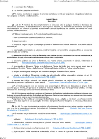 III - a separação dos Poderes;
IV - os direitos e garantias individuais.
§ 5º A matéria constante de proposta de emenda rejeitada ou havida por prejudicada não pode ser objeto de
nova proposta na mesma sessão legislativa.
SUBSEÇÃO III
DAS LEIS
 Art. 61. A iniciativa das leis complementares e ordinárias cabe a qualquer membro ou Comissão da
Câmara dos Deputados, do Senado Federal ou do Congresso Nacional, ao Presidente da República, ao Supremo
Tribunal Federal, aos Tribunais Superiores, ao Procurador-Geral da República e aos cidadãos, na forma e nos casos
previstos nesta Constituição.
§ 1º São de iniciativa privativa do Presidente da República as leis que:
I - fixem ou modifiquem os efetivos das Forças Armadas;
II - disponham sobre:
a) criação de cargos, funções ou empregos públicos na administração direta e autárquica ou aumento de sua
remuneração;
b) organização administrativa e judiciária, matéria tributária e orçamentária, serviços públicos e pessoal da
administração dos Territórios;
c) servidores públicos da União e Territórios, seu regime jurídico, provimento de cargos, estabilidade e
aposentadoria de civis, reforma e transferência de militares para a inatividade;
c) servidores públicos da União e Territórios, seu regime jurídico, provimento de cargos, estabilidade e
aposentadoria; (Redação dada pela Emenda Constitucional nº 18, de 1998)
d) organização do Ministério Público e da Defensoria Pública da União, bem como normas gerais para a
organização do Ministério Público e da Defensoria Pública dos Estados, do Distrito Federal e dos Territórios;
e) criação, estruturação e atribuições dos Ministérios e órgãos da administração pública;
e) criação e extinção de Ministérios e órgãos da administração pública, observado o disposto no art. 84,
VI; (Redação dada pela Emenda Constitucional nº 32, de 2001)
f) militares das Forças Armadas, seu regime jurídico, provimento de cargos, promoções, estabilidade,
remuneração, reforma e transferência para a reserva. (Incluída pela Emenda Constitucional nº 18, de 1998)
§ 2º A iniciativa popular pode ser exercida pela apresentação à Câmara dos Deputados de projeto de lei
subscrito por, no mínimo, um por cento do eleitorado nacional, distribuído pelo menos por cinco Estados, com não
menos de três décimos por cento dos eleitores de cada um deles.
Art. 62. Em caso de relevância e urgência, o Presidente da República poderá adotar medidas provisórias, com
força de lei, devendo submetê-las de imediato ao Congresso Nacional, que, estando em recesso, será convocado
extraordinariamente para se reunir no prazo de cinco dias.
Parágrafo único. As medidas provisórias perderão eficácia, desde a edição, se não forem convertidas em lei no
prazo de trinta dias, a partir de sua publicação, devendo o Congresso Nacional disciplinar as relações jurídicas delas
decorrentes.
 Art. 62. Em caso de relevância e urgência, o Presidente da República poderá adotar medidas provisórias,
com força de lei, devendo submetê-las de imediato ao Congresso Nacional. (Redação dada pela Emenda
Constitucional nº 32, de 2001)
§ 1º É vedada a edição de medidas provisórias sobre matéria: (Incluído pela Emenda Constitucional nº 32,
de 2001)
I - relativa a: (Incluído pela Emenda Constitucional nº 32, de 2001)
a) nacionalidade, cidadania, direitos políticos, partidos políticos e direito eleitoral; (Incluído pela Emenda
Constitucional nº 32, de 2001)
b) direito penal, processual penal e processual civil; (Incluído pela Emenda Constitucional nº 32, de 2001)
c) organização do Poder Judiciário e do Ministério Público, a carreira e a garantia de seus membros;
Constituição https://www.planalto.gov.br/ccivil_03/constituicao/constituicao.htm
45 of 181 23/04/2023, 19:56
 
