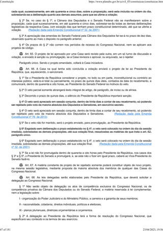 cada qual, sucessivamente, em até quarenta e cinco dias, sobre a proposição, será esta incluída na ordem do dia,
sobrestando-se a deliberação quanto aos demais assuntos, para que se ultime a votação.
§ 2º Se, no caso do § 1º, a Câmara dos Deputados e o Senado Federal não se manifestarem sobre a
proposição, cada qual sucessivamente, em até quarenta e cinco dias, sobrestar-se-ão todas as demais deliberações
legislativas da respectiva Casa, com exceção das que tenham prazo constitucional determinado, até que se ultime a
votação. (Redação dada pela Emenda Constitucional nº 32, de 2001)
§ 3º A apreciação das emendas do Senado Federal pela Câmara dos Deputados far-se-á no prazo de dez dias,
observado quanto ao mais o disposto no parágrafo anterior.
§ 4º Os prazos do § 2º não correm nos períodos de recesso do Congresso Nacional, nem se aplicam aos
projetos de código.
 Art. 65. O projeto de lei aprovado por uma Casa será revisto pela outra, em um só turno de discussão e
votação, e enviado à sanção ou promulgação, se a Casa revisora o aprovar, ou arquivado, se o rejeitar.
Parágrafo único. Sendo o projeto emendado, voltará à Casa iniciadora.
 Art. 66. A Casa na qual tenha sido concluída a votação enviará o projeto de lei ao Presidente da
República, que, aquiescendo, o sancionará.
§ 1º Se o Presidente da República considerar o projeto, no todo ou em parte, inconstitucional ou contrário ao
interesse público, vetá-lo-á total ou parcialmente, no prazo de quinze dias úteis, contados da data do recebimento, e
comunicará, dentro de quarenta e oito horas, ao Presidente do Senado Federal os motivos do veto.
§ 2º O veto parcial somente abrangerá texto integral de artigo, de parágrafo, de inciso ou de alínea.
§ 3º Decorrido o prazo de quinze dias, o silêncio do Presidente da República importará sanção.
§ 4º O veto será apreciado em sessão conjunta, dentro de trinta dias a contar de seu recebimento, só podendo
ser rejeitado pelo voto da maioria absoluta dos Deputados e Senadores, em escrutínio secreto.
§ 4º O veto será apreciado em sessão conjunta, dentro de trinta dias a contar de seu recebimento, só podendo
ser rejeitado pelo voto da maioria absoluta dos Deputados e Senadores. (Redação dada pela Emenda
Constitucional nº 76, de 2013)
§ 5º Se o veto não for mantido, será o projeto enviado, para promulgação, ao Presidente da República.
§ 6º Esgotado sem deliberação o prazo estabelecido no § 4º, o veto será colocado na ordem do dia da sessão
imediata, sobrestadas as demais proposições, até sua votação final, ressalvadas as matérias de que trata o art. 62,
parágrafo único.
§ 6º Esgotado sem deliberação o prazo estabelecido no § 4º, o veto será colocado na ordem do dia da sessão
imediata, sobrestadas as demais proposições, até sua votação final. (Redação dada pela Emenda Constitucional
nº 32, de 2001)
§ 7º Se a lei não for promulgada dentro de quarenta e oito horas pelo Presidente da República, nos casos dos
§ 3º e § 5º, o Presidente do Senado a promulgará, e, se este não o fizer em igual prazo, caberá ao Vice-Presidente do
Senado fazê-lo.
 Art. 67. A matéria constante de projeto de lei rejeitado somente poderá constituir objeto de novo projeto,
na mesma sessão legislativa, mediante proposta da maioria absoluta dos membros de qualquer das Casas do
Congresso Nacional.
 Art. 68. As leis delegadas serão elaboradas pelo Presidente da República, que deverá solicitar a
delegação ao Congresso Nacional.
§ 1º Não serão objeto de delegação os atos de competência exclusiva do Congresso Nacional, os de
competência privativa da Câmara dos Deputados ou do Senado Federal, a matéria reservada à lei complementar,
nem a legislação sobre:
I - organização do Poder Judiciário e do Ministério Público, a carreira e a garantia de seus membros;
II - nacionalidade, cidadania, direitos individuais, políticos e eleitorais;
III - planos plurianuais, diretrizes orçamentárias e orçamentos.
§ 2º A delegação ao Presidente da República terá a forma de resolução do Congresso Nacional, que
especificará seu conteúdo e os termos de seu exercício.
Constituição https://www.planalto.gov.br/ccivil_03/constituicao/constituicao.htm
47 of 181 23/04/2023, 19:56
 