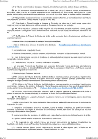 § 4º O Tribunal encaminhará ao Congresso Nacional, trimestral e anualmente, relatório de suas atividades.
 Art. 72. A Comissão mista permanente a que se refere o art. 166, §1º, diante de indícios de despesas não
autorizadas, ainda que sob a forma de investimentos não programados ou de subsídios não aprovados, poderá
solicitar à autoridade governamental responsável que, no prazo de cinco dias, preste os esclarecimentos necessários.
§ 1º Não prestados os esclarecimentos, ou considerados estes insuficientes, a Comissão solicitará ao Tribunal
pronunciamento conclusivo sobre a matéria, no prazo de trinta dias.
§ 2º Entendendo o Tribunal irregular a despesa, a Comissão, se julgar que o gasto possa causar dano
irreparável ou grave lesão à economia pública, proporá ao Congresso Nacional sua sustação.
 Art. 73. O Tribunal de Contas da União, integrado por nove Ministros, tem sede no Distrito Federal, quadro
próprio de pessoal e jurisdição em todo o território nacional, exercendo, no que couber, as atribuições previstas no art.
96.
§ 1º Os Ministros do Tribunal de Contas da União serão nomeados dentre brasileiros que satisfaçam os
seguintes requisitos:
I - mais de trinta e cinco e menos de sessenta e cinco anos de idade;
I - mais de trinta e cinco e menos de setenta anos de idade; (Redação dada pela Emenda Constitucional
nº 122, de 2022)
II - idoneidade moral e reputação ilibada;
III - notórios conhecimentos jurídicos, contábeis, econômicos e financeiros ou de administração pública;
IV - mais de dez anos de exercício de função ou de efetiva atividade profissional que exija os conhecimentos
mencionados no inciso anterior.
§ 2º Os Ministros do Tribunal de Contas da União serão escolhidos:
I - um terço pelo Presidente da República, com aprovação do Senado Federal, sendo dois alternadamente
dentre auditores e membros do Ministério Público junto ao Tribunal, indicados em lista tríplice pelo Tribunal, segundo
os critérios de antigüidade e merecimento;
II - dois terços pelo Congresso Nacional.
§ 3º Os Ministros do Tribunal de Contas da União terão as mesmas garantias, prerrogativas, impedimentos,
vencimentos e vantagens dos Ministros do Superior Tribunal de Justiça e somente poderão aposentar-se com as
vantagens do cargo quando o tiverem exercido efetivamente por mais de cinco anos.
§ 3° Os Ministros do Tribunal de Contas da União terão as mesmas garantias, prerrogativas, impedimentos,
vencimentos e vantagens dos Ministros do Superior Tribunal de Justiça, aplicando-se-lhes, quanto à aposentadoria e
pensão, as normas constantes do art. 40. (Redação dada pela Emenda Constitucional nº 20, de 1998)
§ 4º O auditor, quando em substituição a Ministro, terá as mesmas garantias e impedimentos do titular e,
quando no exercício das demais atribuições da judicatura, as de juiz de Tribunal Regional Federal.
 Art. 74. Os Poderes Legislativo, Executivo e Judiciário manterão, de forma integrada, sistema de controle
interno com a finalidade de:
I - avaliar o cumprimento das metas previstas no plano plurianual, a execução dos programas de governo e dos
orçamentos da União;
II - comprovar a legalidade e avaliar os resultados, quanto à eficácia e eficiência, da gestão orçamentária,
financeira e patrimonial nos órgãos e entidades da administração federal, bem como da aplicação de recursos
públicos por entidades de direito privado;
III - exercer o controle das operações de crédito, avais e garantias, bem como dos direitos e haveres da União;
IV - apoiar o controle externo no exercício de sua missão institucional.
§ 1º Os responsáveis pelo controle interno, ao tomarem conhecimento de qualquer irregularidade ou
ilegalidade, dela darão ciência ao Tribunal de Contas da União, sob pena de responsabilidade solidária.
§ 2º Qualquer cidadão, partido político, associação ou sindicato é parte legítima para, na forma da lei,
denunciar irregularidades ou ilegalidades perante o Tribunal de Contas da União.
Constituição https://www.planalto.gov.br/ccivil_03/constituicao/constituicao.htm
49 of 181 23/04/2023, 19:56
 