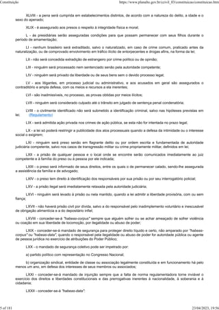 XLVIII - a pena será cumprida em estabelecimentos distintos, de acordo com a natureza do delito, a idade e o
sexo do apenado;
XLIX - é assegurado aos presos o respeito à integridade física e moral;
L - às presidiárias serão asseguradas condições para que possam permanecer com seus filhos durante o
período de amamentação;
LI - nenhum brasileiro será extraditado, salvo o naturalizado, em caso de crime comum, praticado antes da
naturalização, ou de comprovado envolvimento em tráfico ilícito de entorpecentes e drogas afins, na forma da lei;
LII - não será concedida extradição de estrangeiro por crime político ou de opinião;
LIII - ninguém será processado nem sentenciado senão pela autoridade competente;
LIV - ninguém será privado da liberdade ou de seus bens sem o devido processo legal;
LV - aos litigantes, em processo judicial ou administrativo, e aos acusados em geral são assegurados o
contraditório e ampla defesa, com os meios e recursos a ela inerentes;
LVI - são inadmissíveis, no processo, as provas obtidas por meios ilícitos;
LVII - ninguém será considerado culpado até o trânsito em julgado de sentença penal condenatória;
LVIII - o civilmente identificado não será submetido a identificação criminal, salvo nas hipóteses previstas em
lei; (Regulamento)
LIX - será admitida ação privada nos crimes de ação pública, se esta não for intentada no prazo legal;
LX - a lei só poderá restringir a publicidade dos atos processuais quando a defesa da intimidade ou o interesse
social o exigirem;
LXI - ninguém será preso senão em flagrante delito ou por ordem escrita e fundamentada de autoridade
judiciária competente, salvo nos casos de transgressão militar ou crime propriamente militar, definidos em lei;
LXII - a prisão de qualquer pessoa e o local onde se encontre serão comunicados imediatamente ao juiz
competente e à família do preso ou à pessoa por ele indicada;
LXIII - o preso será informado de seus direitos, entre os quais o de permanecer calado, sendo-lhe assegurada
a assistência da família e de advogado;
LXIV - o preso tem direito à identificação dos responsáveis por sua prisão ou por seu interrogatório policial;
LXV - a prisão ilegal será imediatamente relaxada pela autoridade judiciária;
LXVI - ninguém será levado à prisão ou nela mantido, quando a lei admitir a liberdade provisória, com ou sem
fiança;
LXVII - não haverá prisão civil por dívida, salvo a do responsável pelo inadimplemento voluntário e inescusável
de obrigação alimentícia e a do depositário infiel;
LXVIII - conceder-se-á "habeas-corpus" sempre que alguém sofrer ou se achar ameaçado de sofrer violência
ou coação em sua liberdade de locomoção, por ilegalidade ou abuso de poder;
LXIX - conceder-se-á mandado de segurança para proteger direito líquido e certo, não amparado por "habeas-
corpus" ou "habeas-data", quando o responsável pela ilegalidade ou abuso de poder for autoridade pública ou agente
de pessoa jurídica no exercício de atribuições do Poder Público;
LXX - o mandado de segurança coletivo pode ser impetrado por:
a) partido político com representação no Congresso Nacional;
b) organização sindical, entidade de classe ou associação legalmente constituída e em funcionamento há pelo
menos um ano, em defesa dos interesses de seus membros ou associados;
LXXI - conceder-se-á mandado de injunção sempre que a falta de norma regulamentadora torne inviável o
exercício dos direitos e liberdades constitucionais e das prerrogativas inerentes à nacionalidade, à soberania e à
cidadania;
LXXII - conceder-se-á "habeas-data":
Constituição https://www.planalto.gov.br/ccivil_03/constituicao/constituicao.htm
5 of 181 23/04/2023, 19:56
 