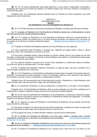  Art. 75. As normas estabelecidas nesta seção aplicam-se, no que couber, à organização, composição e
fiscalização dos Tribunais de Contas dos Estados e do Distrito Federal, bem como dos Tribunais e Conselhos de
Contas dos Municípios.
Parágrafo único. As Constituições estaduais disporão sobre os Tribunais de Contas respectivos, que serão
integrados por sete Conselheiros.
CAPÍTULO II
DO PODER EXECUTIVO
SEÇÃO I
DO PRESIDENTE E DO VICE-PRESIDENTE DA REPÚBLICA
 Art. 76. O Poder Executivo é exercido pelo Presidente da República, auxiliado pelos Ministros de Estado.
Art. 77. A eleição do Presidente e do Vice-Presidente da República realizar-se-á, simultaneamente, noventa
dias antes do término do mandato presidencial vigente.
 Art. 77. A eleição do Presidente e do Vice-Presidente da República realizar-se-á, simultaneamente, no
primeiro domingo de outubro, em primeiro turno, e no último domingo de outubro, em segundo turno, se houver, do
ano anterior ao do término do mandato presidencial vigente. (Redação dada pela Emenda Constitucional nº 16,
de 1997)
§ 1º A eleição do Presidente da República importará a do Vice-Presidente com ele registrado.
§ 2º Será considerado eleito Presidente o candidato que, registrado por partido político, obtiver a maioria
absoluta de votos, não computados os em branco e os nulos.
§ 3º Se nenhum candidato alcançar maioria absoluta na primeira votação, far-se-á nova eleição em até vinte
dias após a proclamação do resultado, concorrendo os dois candidatos mais votados e considerando-se eleito aquele
que obtiver a maioria dos votos válidos.
§ 4º Se, antes de realizado o segundo turno, ocorrer morte, desistência ou impedimento legal de candidato,
convocar-se-á, dentre os remanescentes, o de maior votação.
§ 5º Se, na hipótese dos parágrafos anteriores, remanescer, em segundo lugar, mais de um candidato com a
mesma votação, qualificar-se-á o mais idoso.
 Art. 78. O Presidente e o Vice-Presidente da República tomarão posse em sessão do Congresso Nacional,
prestando o compromisso de manter, defender e cumprir a Constituição, observar as leis, promover o bem geral do
povo brasileiro, sustentar a união, a integridade e a independência do Brasil.
Parágrafo único. Se, decorridos dez dias da data fixada para a posse, o Presidente ou o Vice-Presidente, salvo
motivo de força maior, não tiver assumido o cargo, este será declarado vago.
 Art. 79. Substituirá o Presidente, no caso de impedimento, e suceder-lhe-á, no de vaga, o Vice-Presidente.
Parágrafo único. O Vice-Presidente da República, além de outras atribuições que lhe forem conferidas por lei
complementar, auxiliará o Presidente, sempre que por ele convocado para missões especiais.
 Art. 80. Em caso de impedimento do Presidente e do Vice-Presidente, ou vacância dos respectivos cargos,
serão sucessivamente chamados ao exercício da Presidência o Presidente da Câmara dos Deputados, o do Senado
Federal e o do Supremo Tribunal Federal.
 Art. 81. Vagando os cargos de Presidente e Vice-Presidente da República, far-se-á eleição noventa dias
depois de aberta a última vaga.
§ 1º Ocorrendo a vacância nos últimos dois anos do período presidencial, a eleição para ambos os cargos será
feita trinta dias depois da última vaga, pelo Congresso Nacional, na forma da lei.
§ 2º Em qualquer dos casos, os eleitos deverão completar o período de seus antecessores.
Art. 82. O mandato do Presidente da República é de cinco anos, vedada a reeleição para o período
subseqüente, e terá início em 1º de janeiro do ano seguinte ao da sua eleição. (Vide Emenda Constitucional
de Revisão nº 5, de 1994)
 Art. 82. O mandato do Presidente da República é de quatro anos e terá início em primeiro de janeiro do
ano seguinte ao da sua eleição. (Redação dada pela Emenda Constitucional nº 16, de 1997)
Art. 82. O mandato do Presidente da República é de 4 (quatro) anos e terá início em 5 de janeiro do ano
Constituição https://www.planalto.gov.br/ccivil_03/constituicao/constituicao.htm
50 of 181 23/04/2023, 19:56
 
