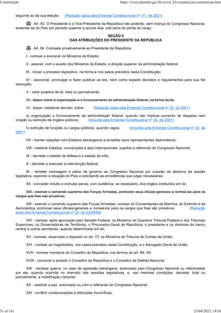 seguinte ao de sua eleição. (Redação dada pela Emenda Constitucional nº 111, de 2021)
 Art. 83. O Presidente e o Vice-Presidente da República não poderão, sem licença do Congresso Nacional,
ausentar-se do País por período superior a quinze dias, sob pena de perda do cargo.
SEÇÃO II
DAS ATRIBUIÇÕES DO PRESIDENTE DA REPÚBLICA
 Art. 84. Compete privativamente ao Presidente da República:
I - nomear e exonerar os Ministros de Estado;
II - exercer, com o auxílio dos Ministros de Estado, a direção superior da administração federal;
III - iniciar o processo legislativo, na forma e nos casos previstos nesta Constituição;
IV - sancionar, promulgar e fazer publicar as leis, bem como expedir decretos e regulamentos para sua fiel
execução;
V - vetar projetos de lei, total ou parcialmente;
VI - dispor sobre a organização e o funcionamento da administração federal, na forma da lei;
VI - dispor, mediante decreto, sobre: (Redação dada pela Emenda Constitucional nº 32, de 2001)
a) organização e funcionamento da administração federal, quando não implicar aumento de despesa nem
criação ou extinção de órgãos públicos; (Incluída pela Emenda Constitucional nº 32, de 2001)
b) extinção de funções ou cargos públicos, quando vagos; (Incluída pela Emenda Constitucional nº 32, de
2001)
VII - manter relações com Estados estrangeiros e acreditar seus representantes diplomáticos;
VIII - celebrar tratados, convenções e atos internacionais, sujeitos a referendo do Congresso Nacional;
IX - decretar o estado de defesa e o estado de sítio;
X - decretar e executar a intervenção federal;
XI - remeter mensagem e plano de governo ao Congresso Nacional por ocasião da abertura da sessão
legislativa, expondo a situação do País e solicitando as providências que julgar necessárias;
XII - conceder indulto e comutar penas, com audiência, se necessário, dos órgãos instituídos em lei;
XIII - exercer o comando supremo das Forças Armadas, promover seus oficiais-generais e nomeá-los para os
cargos que lhes são privativos;
XIII - exercer o comando supremo das Forças Armadas, nomear os Comandantes da Marinha, do Exército e da
Aeronáutica, promover seus oficiais-generais e nomeá-los para os cargos que lhes são privativos; (Redação
dada pela Emenda Constitucional nº 23, de 02/09/99)
XIV - nomear, após aprovação pelo Senado Federal, os Ministros do Supremo Tribunal Federal e dos Tribunais
Superiores, os Governadores de Territórios, o Procurador-Geral da República, o presidente e os diretores do banco
central e outros servidores, quando determinado em lei;
XV - nomear, observado o disposto no art. 73, os Ministros do Tribunal de Contas da União;
XVI - nomear os magistrados, nos casos previstos nesta Constituição, e o Advogado-Geral da União;
XVII - nomear membros do Conselho da República, nos termos do art. 89, VII;
XVIII - convocar e presidir o Conselho da República e o Conselho de Defesa Nacional;
XIX - declarar guerra, no caso de agressão estrangeira, autorizado pelo Congresso Nacional ou referendado
por ele, quando ocorrida no intervalo das sessões legislativas, e, nas mesmas condições, decretar, total ou
parcialmente, a mobilização nacional;
XX - celebrar a paz, autorizado ou com o referendo do Congresso Nacional;
XXI - conferir condecorações e distinções honoríficas;
Constituição https://www.planalto.gov.br/ccivil_03/constituicao/constituicao.htm
51 of 181 23/04/2023, 19:56
 