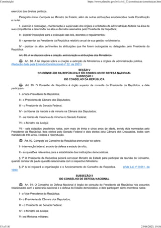 exercício dos direitos políticos.
Parágrafo único. Compete ao Ministro de Estado, além de outras atribuições estabelecidas nesta Constituição
e na lei:
I - exercer a orientação, coordenação e supervisão dos órgãos e entidades da administração federal na área de
sua competência e referendar os atos e decretos assinados pelo Presidente da República;
II - expedir instruções para a execução das leis, decretos e regulamentos;
III - apresentar ao Presidente da República relatório anual de sua gestão no Ministério;
IV - praticar os atos pertinentes às atribuições que lhe forem outorgadas ou delegadas pelo Presidente da
República.
Art. 88. A lei disporá sobre a criação, estruturação e atribuições dos Ministérios.
 Art. 88. A lei disporá sobre a criação e extinção de Ministérios e órgãos da administração pública.
(Redação dada pela Emenda Constitucional nº 32, de 2001)
SEÇÃO V
DO CONSELHO DA REPÚBLICA E DO CONSELHO DE DEFESA NACIONAL
SUBSEÇÃO I
DO CONSELHO DA REPÚBLICA
 Art. 89. O Conselho da República é órgão superior de consulta do Presidente da República, e dele
participam:
I - o Vice-Presidente da República;
II - o Presidente da Câmara dos Deputados;
III - o Presidente do Senado Federal;
IV - os líderes da maioria e da minoria na Câmara dos Deputados;
V - os líderes da maioria e da minoria no Senado Federal;
VI - o Ministro da Justiça;
VII - seis cidadãos brasileiros natos, com mais de trinta e cinco anos de idade, sendo dois nomeados pelo
Presidente da República, dois eleitos pelo Senado Federal e dois eleitos pela Câmara dos Deputados, todos com
mandato de três anos, vedada a recondução.
 Art. 90. Compete ao Conselho da República pronunciar-se sobre:
I - intervenção federal, estado de defesa e estado de sítio;
II - as questões relevantes para a estabilidade das instituições democráticas.
§ 1º O Presidente da República poderá convocar Ministro de Estado para participar da reunião do Conselho,
quando constar da pauta questão relacionada com o respectivo Ministério.
§ 2º A lei regulará a organização e o funcionamento do Conselho da República. (Vide Lei nº 8.041, de
1990)
SUBSEÇÃO II
DO CONSELHO DE DEFESA NACIONAL
 Art. 91. O Conselho de Defesa Nacional é órgão de consulta do Presidente da República nos assuntos
relacionados com a soberania nacional e a defesa do Estado democrático, e dele participam como membros natos:
I - o Vice-Presidente da República;
II - o Presidente da Câmara dos Deputados;
III - o Presidente do Senado Federal;
IV - o Ministro da Justiça;
V - os Ministros militares;
Constituição https://www.planalto.gov.br/ccivil_03/constituicao/constituicao.htm
53 of 181 23/04/2023, 19:56
 