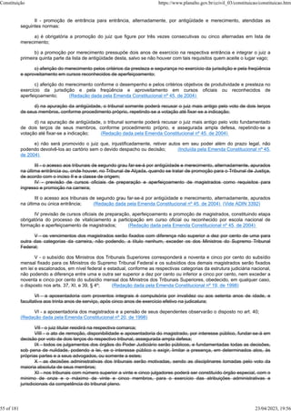 II - promoção de entrância para entrância, alternadamente, por antigüidade e merecimento, atendidas as
seguintes normas:
a) é obrigatória a promoção do juiz que figure por três vezes consecutivas ou cinco alternadas em lista de
merecimento;
b) a promoção por merecimento pressupõe dois anos de exercício na respectiva entrância e integrar o juiz a
primeira quinta parte da lista de antigüidade desta, salvo se não houver com tais requisitos quem aceite o lugar vago;
c) aferição do merecimento pelos critérios da presteza e segurança no exercício da jurisdição e pela freqüência
e aproveitamento em cursos reconhecidos de aperfeiçoamento;
c) aferição do merecimento conforme o desempenho e pelos critérios objetivos de produtividade e presteza no
exercício da jurisdição e pela freqüência e aproveitamento em cursos oficiais ou reconhecidos de
aperfeiçoamento; (Redação dada pela Emenda Constitucional nº 45, de 2004)
d) na apuração da antigüidade, o tribunal somente poderá recusar o juiz mais antigo pelo voto de dois terços
de seus membros, conforme procedimento próprio, repetindo-se a votação até fixar-se a indicação;
d) na apuração de antigüidade, o tribunal somente poderá recusar o juiz mais antigo pelo voto fundamentado
de dois terços de seus membros, conforme procedimento próprio, e assegurada ampla defesa, repetindo-se a
votação até fixar-se a indicação; (Redação dada pela Emenda Constitucional nº 45, de 2004)
e) não será promovido o juiz que, injustificadamente, retiver autos em seu poder além do prazo legal, não
podendo devolvê-los ao cartório sem o devido despacho ou decisão; (Incluída pela Emenda Constitucional nº 45,
de 2004)
III - o acesso aos tribunais de segundo grau far-se-á por antigüidade e merecimento, alternadamente, apurados
na última entrância ou, onde houver, no Tribunal de Alçada, quando se tratar de promoção para o Tribunal de Justiça,
de acordo com o inciso II e a classe de origem;
IV - previsão de cursos oficiais de preparação e aperfeiçoamento de magistrados como requisitos para
ingresso e promoção na carreira;
III o acesso aos tribunais de segundo grau far-se-á por antigüidade e merecimento, alternadamente, apurados
na última ou única entrância; (Redação dada pela Emenda Constitucional nº 45, de 2004) (Vide ADIN 3392)
IV previsão de cursos oficiais de preparação, aperfeiçoamento e promoção de magistrados, constituindo etapa
obrigatória do processo de vitaliciamento a participação em curso oficial ou reconhecido por escola nacional de
formação e aperfeiçoamento de magistrados; (Redação dada pela Emenda Constitucional nº 45, de 2004)
V - os vencimentos dos magistrados serão fixados com diferença não superior a dez por cento de uma para
outra das categorias da carreira, não podendo, a título nenhum, exceder os dos Ministros do Supremo Tribunal
Federal;
V - o subsídio dos Ministros dos Tribunais Superiores corresponderá a noventa e cinco por cento do subsídio
mensal fixado para os Ministros do Supremo Tribunal Federal e os subsídios dos demais magistrados serão fixados
em lei e escalonados, em nível federal e estadual, conforme as respectivas categorias da estrutura judiciária nacional,
não podendo a diferença entre uma e outra ser superior a dez por cento ou inferior a cinco por cento, nem exceder a
noventa e cinco por cento do subsídio mensal dos Ministros dos Tribunais Superiores, obedecido, em qualquer caso,
o disposto nos arts. 37, XI, e 39, § 4º; (Redação dada pela Emenda Constitucional nº 19, de 1998)
VI - a aposentadoria com proventos integrais é compulsória por invalidez ou aos setenta anos de idade, e
facultativa aos trinta anos de serviço, após cinco anos de exercício efetivo na judicatura;
VI - a aposentadoria dos magistrados e a pensão de seus dependentes observarão o disposto no art. 40;
(Redação dada pela Emenda Constitucional nº 20, de 1998)
VII - o juiz titular residirá na respectiva comarca;
VIII - o ato de remoção, disponibilidade e aposentadoria do magistrado, por interesse público, fundar-se-á em
decisão por voto de dois terços do respectivo tribunal, assegurada ampla defesa;
IX - todos os julgamentos dos órgãos do Poder Judiciário serão públicos, e fundamentadas todas as decisões,
sob pena de nulidade, podendo a lei, se o interesse público o exigir, limitar a presença, em determinados atos, às
próprias partes e a seus advogados, ou somente a estes;
X - as decisões administrativas dos tribunais serão motivadas, sendo as disciplinares tomadas pelo voto da
maioria absoluta de seus membros;
XI - nos tribunais com número superior a vinte e cinco julgadores poderá ser constituído órgão especial, com o
mínimo de onze e o máximo de vinte e cinco membros, para o exercício das atribuições administrativas e
jurisdicionais da competência do tribunal pleno.
Constituição https://www.planalto.gov.br/ccivil_03/constituicao/constituicao.htm
55 of 181 23/04/2023, 19:56
 