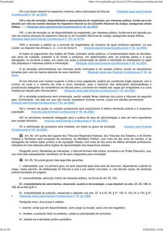 VII o juiz titular residirá na respectiva comarca, salvo autorização do tribunal; (Redação dada pela Emenda
Constitucional nº 45, de 2004)
VIII o ato de remoção, disponibilidade e aposentadoria do magistrado, por interesse público, fundar-se-á em
decisão por voto da maioria absoluta do respectivo tribunal ou do Conselho Nacional de Justiça, assegurada ampla
defesa; (Redação dada pela Emenda Constitucional nº 45, de 2004)
VIII - o ato de remoção ou de disponibilidade do magistrado, por interesse público, fundar-se-á em decisão por
voto da maioria absoluta do respectivo tribunal ou do Conselho Nacional de Justiça, assegurada ampla defesa;
(Redação dada pela Emenda Constitucional nº 103, de 2019)
VIIIA a remoção a pedido ou a permuta de magistrados de comarca de igual entrância atenderá, no que
couber, ao disposto nas alíneas a , b , c e e do inciso II; (Incluído pela Emenda Constitucional nº 45, de 2004)
IX todos os julgamentos dos órgãos do Poder Judiciário serão públicos, e fundamentadas todas as decisões,
sob pena de nulidade, podendo a lei limitar a presença, em determinados atos, às próprias partes e a seus
advogados, ou somente a estes, em casos nos quais a preservação do direito à intimidade do interessado no sigilo
não prejudique o interesse público à informação; (Redação dada pela Emenda Constitucional nº 45, de 2004)
X as decisões administrativas dos tribunais serão motivadas e em sessão pública, sendo as disciplinares
tomadas pelo voto da maioria absoluta de seus membros; (Redação dada pela Emenda Constitucional nº 45, de
2004)
XI nos tribunais com número superior a vinte e cinco julgadores, poderá ser constituído órgão especial, com o
mínimo de onze e o máximo de vinte e cinco membros, para o exercício das atribuições administrativas e
jurisdicionais delegadas da competência do tribunal pleno, provendo-se metade das vagas por antigüidade e a outra
metade por eleição pelo tribunal pleno; (Redação dada pela Emenda Constitucional nº 45, de 2004)
XII a atividade jurisdicional será ininterrupta, sendo vedado férias coletivas nos juízos e tribunais de segundo
grau, funcionando, nos dias em que não houver expediente forense normal, juízes em plantão permanente;
(Incluído pela Emenda Constitucional nº 45, de 2004)
XIII o número de juízes na unidade jurisdicional será proporcional à efetiva demanda judicial e à respectiva
população; (Incluído pela Emenda Constitucional nº 45, de 2004)
XIV os servidores receberão delegação para a prática de atos de administração e atos de mero expediente
sem caráter decisório; (Incluído pela Emenda Constitucional nº 45, de 2004)
XV a distribuição de processos será imediata, em todos os graus de jurisdição. (Incluído pela Emenda
Constitucional nº 45, de 2004)
 Art. 94. Um quinto dos lugares dos Tribunais Regionais Federais, dos Tribunais dos Estados, e do Distrito
Federal e Territórios será composto de membros, do Ministério Público, com mais de dez anos de carreira, e de
advogados de notório saber jurídico e de reputação ilibada, com mais de dez anos de efetiva atividade profissional,
indicados em lista sêxtupla pelos órgãos de representação das respectivas classes.
Parágrafo único. Recebidas as indicações, o tribunal formará lista tríplice, enviando-a ao Poder Executivo, que,
nos vinte dias subseqüentes, escolherá um de seus integrantes para nomeação.
 Art. 95. Os juízes gozam das seguintes garantias:
I - vitaliciedade, que, no primeiro grau, só será adquirida após dois anos de exercício, dependendo a perda do
cargo, nesse período, de deliberação do tribunal a que o juiz estiver vinculado, e, nos demais casos, de sentença
judicial transitada em julgado;
II - inamovibilidade, salvo por motivo de interesse público, na forma do art. 93, VIII;
III - irredutibilidade de vencimentos, observado, quanto à remuneração, o que dispõem os arts. 37, XI, 150, II,
153, III, e 153, § 2º, I.
III - irredutibilidade de subsídio, ressalvado o disposto nos arts. 37, X e XI, 39, § 4º, 150, II, 153, III, e 153, § 2º,
I. (Redação dada pela Emenda Constitucional nº 19, de 1998)
Parágrafo único. Aos juízes é vedado:
I - exercer, ainda que em disponibilidade, outro cargo ou função, salvo uma de magistério;
II - receber, a qualquer título ou pretexto, custas ou participação em processo;
III - dedicar-se à atividade político-partidária.
Constituição https://www.planalto.gov.br/ccivil_03/constituicao/constituicao.htm
56 of 181 23/04/2023, 19:56
 