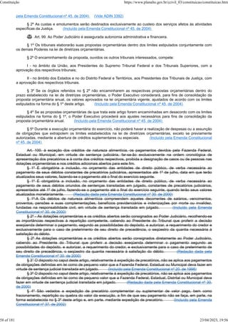 pela Emenda Constitucional nº 45, de 2004) (Vide ADIN 3392)
§ 2º As custas e emolumentos serão destinados exclusivamente ao custeio dos serviços afetos às atividades
específicas da Justiça. (Incluído pela Emenda Constitucional nº 45, de 2004)
 Art. 99. Ao Poder Judiciário é assegurada autonomia administrativa e financeira.
§ 1º Os tribunais elaborarão suas propostas orçamentárias dentro dos limites estipulados conjuntamente com
os demais Poderes na lei de diretrizes orçamentárias.
§ 2º O encaminhamento da proposta, ouvidos os outros tribunais interessados, compete:
I - no âmbito da União, aos Presidentes do Supremo Tribunal Federal e dos Tribunais Superiores, com a
aprovação dos respectivos tribunais;
II - no âmbito dos Estados e no do Distrito Federal e Territórios, aos Presidentes dos Tribunais de Justiça, com
a aprovação dos respectivos tribunais.
§ 3º Se os órgãos referidos no § 2º não encaminharem as respectivas propostas orçamentárias dentro do
prazo estabelecido na lei de diretrizes orçamentárias, o Poder Executivo considerará, para fins de consolidação da
proposta orçamentária anual, os valores aprovados na lei orçamentária vigente, ajustados de acordo com os limites
estipulados na forma do § 1º deste artigo. (Incluído pela Emenda Constitucional nº 45, de 2004)
§ 4º Se as propostas orçamentárias de que trata este artigo forem encaminhadas em desacordo com os limites
estipulados na forma do § 1º, o Poder Executivo procederá aos ajustes necessários para fins de consolidação da
proposta orçamentária anual. (Incluído pela Emenda Constitucional nº 45, de 2004)
§ 5º Durante a execução orçamentária do exercício, não poderá haver a realização de despesas ou a assunção
de obrigações que extrapolem os limites estabelecidos na lei de diretrizes orçamentárias, exceto se previamente
autorizadas, mediante a abertura de créditos suplementares ou especiais. (Incluído pela Emenda Constitucional
nº 45, de 2004)
Art. 100. à exceção dos créditos de natureza alimentícia, os pagamentos devidos pela Fazenda Federal,
Estadual ou Municipal, em virtude de sentença judiciária, far-se-ão exclusivamente na ordem cronológica de
apresentação dos precatórios e à conta dos créditos respectivos, proibida a designação de casos ou de pessoas nas
dotações orçamentárias e nos créditos adicionais abertos para este fim.
§ 1º É obrigatória a inclusão, no orçamento das entidades de direito público, de verba necessária ao
pagamento de seus débitos constantes de precatórios judiciários, apresentados até 1º de julho, data em que terão
atualizados seus valores, fazendo-se o pagamento até o final do exercício seguinte.
§ 1º É obrigatória a inclusão, no orçamento das entidades de direito público, de verba necessária ao
pagamento de seus débitos oriundos de sentenças transitadas em julgado, constantes de precatórios judiciários,
apresentados até 1º de julho, fazendo-se o pagamento até o final do exercício seguinte, quando terão seus valores
atualizados monetariamente. (Redação dada pela Emenda Constitucional nº 30, de 2000)
§ 1º-A Os débitos de natureza alimentícia compreendem aqueles decorrentes de salários, vencimentos,
proventos, pensões e suas complementações, benefícios previdenciários e indenizações por morte ou invalidez,
fundadas na responsabilidade civil, em virtude de sentença transitada em julgado. (Incluído pela Emenda
Constitucional nº 30, de 2000)
§ 2º - As dotações orçamentárias e os créditos abertos serão consignados ao Poder Judiciário, recolhendo-se
as importâncias respectivas à repartição competente, cabendo ao Presidente do Tribunal que proferir a decisão
exeqüenda determinar o pagamento, segundo as possibilidades do depósito, e autorizar, a requerimento do credor e
exclusivamente para o caso de preterimento de seu direito de precedência, o seqüestro da quantia necessária à
satisfação do débito.
§ 2º As dotações orçamentárias e os créditos abertos serão consignados diretamente ao Poder Judiciário,
cabendo ao Presidente do Tribunal que proferir a decisão exeqüenda determinar o pagamento segundo as
possibilidades do depósito, e autorizar, a requerimento do credor, e exclusivamente para o caso de preterimento de
seu direito de precedência, o seqüestro da quantia necessária à satisfação do débito. (Redação dada pela
Emenda Constitucional nº 30, de 2000)
§ 3° O disposto no caput deste artigo, relativamente à expedição de precatórios, não se aplica aos pagamentos
de obrigações definidas em lei como de pequeno valor que a Fazenda Federal, Estadual ou Municipal deva fazer em
virtude de sentença judicial transitada em julgado. (Incluído pela Emenda Constitucional nº 20, de 1998)
§ 3º O disposto no caput deste artigo, relativamente à expedição de precatórios, não se aplica aos pagamentos
de obrigações definidas em lei como de pequeno valor que a Fazenda Federal, Estadual, Distrital ou Municipal deva
fazer em virtude de sentença judicial transitada em julgado. (Redação dada pela Emenda Constitucional nº 30,
de 2000)
§ 4º São vedados a expedição de precatório complementar ou suplementar de valor pago, bem como
fracionamento, repartição ou quebra do valor da execução, a fim de que seu pagamento não se faça, em parte, na
forma estabelecida no § 3º deste artigo e, em parte, mediante expedição de precatório. (Incluído pela Emenda
Constitucional nº 37, de 2002)
Constituição https://www.planalto.gov.br/ccivil_03/constituicao/constituicao.htm
58 of 181 23/04/2023, 19:56
 