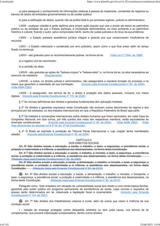 a) para assegurar o conhecimento de informações relativas à pessoa do impetrante, constantes de registros ou
bancos de dados de entidades governamentais ou de caráter público;
b) para a retificação de dados, quando não se prefira fazê-lo por processo sigiloso, judicial ou administrativo;
LXXIII - qualquer cidadão é parte legítima para propor ação popular que vise a anular ato lesivo ao patrimônio
público ou de entidade de que o Estado participe, à moralidade administrativa, ao meio ambiente e ao patrimônio
histórico e cultural, ficando o autor, salvo comprovada má-fé, isento de custas judiciais e do ônus da sucumbência;
LXXIV - o Estado prestará assistência jurídica integral e gratuita aos que comprovarem insuficiência de
recursos;
LXXV - o Estado indenizará o condenado por erro judiciário, assim como o que ficar preso além do tempo
fixado na sentença;
LXXVI - são gratuitos para os reconhecidamente pobres, na forma da lei: (Vide Lei nº 7.844, de 1989)
a) o registro civil de nascimento;
b) a certidão de óbito;
LXXVII - são gratuitas as ações de "habeas-corpus" e "habeas-data", e, na forma da lei, os atos necessários ao
exercício da cidadania. (Regulamento)
LXXVIII - a todos, no âmbito judicial e administrativo, são assegurados a razoável duração do processo e os
meios que garantam a celeridade de sua tramitação. (Incluído pela Emenda Constitucional nº 45, de 2004)
(Vide ADIN 3392)
LXXIX - é assegurado, nos termos da lei, o direito à proteção dos dados pessoais, inclusive nos meios
digitais. (Incluído pela Emenda Constitucional nº 115, de 2022)
§ 1º As normas definidoras dos direitos e garantias fundamentais têm aplicação imediata.
§ 2º Os direitos e garantias expressos nesta Constituição não excluem outros decorrentes do regime e dos
princípios por ela adotados, ou dos tratados internacionais em que a República Federativa do Brasil seja parte.
§ 3º Os tratados e convenções internacionais sobre direitos humanos que forem aprovados, em cada Casa do
Congresso Nacional, em dois turnos, por três quintos dos votos dos respectivos membros, serão equivalentes às
emendas constitucionais. (Incluído pela Emenda Constitucional nº 45, de 2004) (Vide ADIN 3392) (Vide
Atos decorrentes do disposto no § 3º do art. 5º da Constituição)
§ 4º O Brasil se submete à jurisdição de Tribunal Penal Internacional a cuja criação tenha manifestado
adesão. (Incluído pela Emenda Constitucional nº 45, de 2004)
CAPÍTULO II
DOS DIREITOS SOCIAIS
Art. 6º São direitos sociais a educação, a saúde, o trabalho, o lazer, a segurança, a previdência social, a
proteção à maternidade e à infância, a assistência aos desamparados, na forma desta Constituição.
Art. 6 o São direitos sociais a educação, a saúde, o trabalho, a moradia, o lazer, a segurança, a previdência
social, a proteção à maternidade e à infância, a assistência aos desamparados, na forma desta Constituição.
(Redação dada pela Emenda Constitucional nº 26, de 2000)
Art. 6º São direitos sociais a educação, a saúde, a alimentação, o trabalho, a moradia, o lazer, a segurança, a
previdência social, a proteção à maternidade e à infância, a assistência aos desamparados, na forma desta
Constituição. (Redação dada pela Emenda Constitucional nº 64, de 2010)
 Art. 6º São direitos sociais a educação, a saúde, a alimentação, o trabalho, a moradia, o transporte, o
lazer, a segurança, a previdência social, a proteção à maternidade e à infância, a assistência aos desamparados, na
forma desta Constituição. (Redação dada pela Emenda Constitucional nº 90, de 2015)
Parágrafo único. Todo brasileiro em situação de vulnerabilidade social terá direito a uma renda básica familiar,
garantida pelo poder público em programa permanente de transferência de renda, cujas normas e requisitos de
acesso serão determinados em lei, observada a legislação fiscal e orçamentária (Incluído pela Emenda
Constitucional nº 114, de 2021)
 Art. 7º São direitos dos trabalhadores urbanos e rurais, além de outros que visem à melhoria de sua
condição social:
I - relação de emprego protegida contra despedida arbitrária ou sem justa causa, nos termos de lei
complementar, que preverá indenização compensatória, dentre outros direitos;
Constituição https://www.planalto.gov.br/ccivil_03/constituicao/constituicao.htm
6 of 181 23/04/2023, 19:56
 