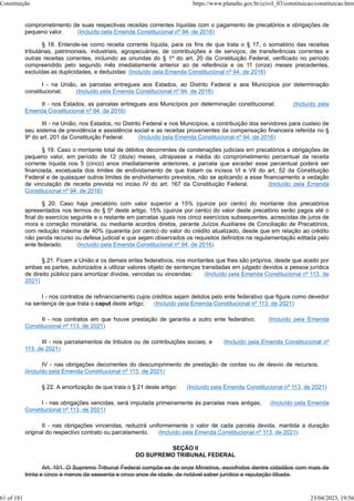 comprometimento de suas respectivas receitas correntes líquidas com o pagamento de precatórios e obrigações de
pequeno valor. (Incluído pela Emenda Constitucional nº 94, de 2016)
§ 18. Entende-se como receita corrente líquida, para os fins de que trata o § 17, o somatório das receitas
tributárias, patrimoniais, industriais, agropecuárias, de contribuições e de serviços, de transferências correntes e
outras receitas correntes, incluindo as oriundas do § 1º do art. 20 da Constituição Federal, verificado no período
compreendido pelo segundo mês imediatamente anterior ao de referência e os 11 (onze) meses precedentes,
excluídas as duplicidades, e deduzidas: (Incluído pela Emenda Constitucional nº 94, de 2016)
I - na União, as parcelas entregues aos Estados, ao Distrito Federal e aos Municípios por determinação
constitucional; (Incluído pela Emenda Constitucional nº 94, de 2016)
II - nos Estados, as parcelas entregues aos Municípios por determinação constitucional; (Incluído pela
Emenda Constitucional nº 94, de 2016)
III - na União, nos Estados, no Distrito Federal e nos Municípios, a contribuição dos servidores para custeio de
seu sistema de previdência e assistência social e as receitas provenientes da compensação financeira referida no §
9º do art. 201 da Constituição Federal. (Incluído pela Emenda Constitucional nº 94, de 2016)
§ 19. Caso o montante total de débitos decorrentes de condenações judiciais em precatórios e obrigações de
pequeno valor, em período de 12 (doze) meses, ultrapasse a média do comprometimento percentual da receita
corrente líquida nos 5 (cinco) anos imediatamente anteriores, a parcela que exceder esse percentual poderá ser
financiada, excetuada dos limites de endividamento de que tratam os incisos VI e VII do art. 52 da Constituição
Federal e de quaisquer outros limites de endividamento previstos, não se aplicando a esse financiamento a vedação
de vinculação de receita prevista no inciso IV do art. 167 da Constituição Federal. (Incluído pela Emenda
Constitucional nº 94, de 2016)
§ 20. Caso haja precatório com valor superior a 15% (quinze por cento) do montante dos precatórios
apresentados nos termos do § 5º deste artigo, 15% (quinze por cento) do valor deste precatório serão pagos até o
final do exercício seguinte e o restante em parcelas iguais nos cinco exercícios subsequentes, acrescidas de juros de
mora e correção monetária, ou mediante acordos diretos, perante Juízos Auxiliares de Conciliação de Precatórios,
com redução máxima de 40% (quarenta por cento) do valor do crédito atualizado, desde que em relação ao crédito
não penda recurso ou defesa judicial e que sejam observados os requisitos definidos na regulamentação editada pelo
ente federado. (Incluído pela Emenda Constitucional nº 94, de 2016)
§ 21. Ficam a União e os demais entes federativos, nos montantes que lhes são próprios, desde que aceito por
ambas as partes, autorizados a utilizar valores objeto de sentenças transitadas em julgado devidos a pessoa jurídica
de direito público para amortizar dívidas, vencidas ou vincendas: (Incluído pela Emenda Constitucional nº 113, de
2021)
I - nos contratos de refinanciamento cujos créditos sejam detidos pelo ente federativo que figure como devedor
na sentença de que trata o caput deste artigo; (Incluído pela Emenda Constitucional nº 113, de 2021)
II - nos contratos em que houve prestação de garantia a outro ente federativo; (Incluído pela Emenda
Constitucional nº 113, de 2021)
III - nos parcelamentos de tributos ou de contribuições sociais; e (Incluído pela Emenda Constitucional nº
113, de 2021)
IV - nas obrigações decorrentes do descumprimento de prestação de contas ou de desvio de recursos.
(Incluído pela Emenda Constitucional nº 113, de 2021)
§ 22. A amortização de que trata o § 21 deste artigo: (Incluído pela Emenda Constitucional nº 113, de 2021)
I - nas obrigações vencidas, será imputada primeiramente às parcelas mais antigas; (Incluído pela Emenda
Constitucional nº 113, de 2021)
II - nas obrigações vincendas, reduzirá uniformemente o valor de cada parcela devida, mantida a duração
original do respectivo contrato ou parcelamento. (Incluído pela Emenda Constitucional nº 113, de 2021)
SEÇÃO II
DO SUPREMO TRIBUNAL FEDERAL
Art. 101. O Supremo Tribunal Federal compõe-se de onze Ministros, escolhidos dentre cidadãos com mais de
trinta e cinco e menos de sessenta e cinco anos de idade, de notável saber jurídico e reputação ilibada.
Constituição https://www.planalto.gov.br/ccivil_03/constituicao/constituicao.htm
61 of 181 23/04/2023, 19:56
 