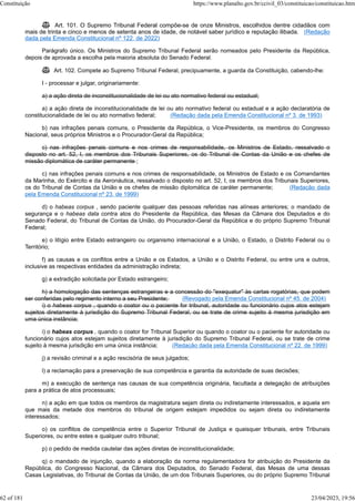  Art. 101. O Supremo Tribunal Federal compõe-se de onze Ministros, escolhidos dentre cidadãos com
mais de trinta e cinco e menos de setenta anos de idade, de notável saber jurídico e reputação ilibada. (Redação
dada pela Emenda Constitucional nº 122, de 2022)
Parágrafo único. Os Ministros do Supremo Tribunal Federal serão nomeados pelo Presidente da República,
depois de aprovada a escolha pela maioria absoluta do Senado Federal.
 Art. 102. Compete ao Supremo Tribunal Federal, precipuamente, a guarda da Constituição, cabendo-lhe:
I - processar e julgar, originariamente:
a) a ação direta de inconstitucionalidade de lei ou ato normativo federal ou estadual;
a) a ação direta de inconstitucionalidade de lei ou ato normativo federal ou estadual e a ação declaratória de
constitucionalidade de lei ou ato normativo federal; (Redação dada pela Emenda Constitucional nº 3, de 1993)
b) nas infrações penais comuns, o Presidente da República, o Vice-Presidente, os membros do Congresso
Nacional, seus próprios Ministros e o Procurador-Geral da República;
c) nas infrações penais comuns e nos crimes de responsabilidade, os Ministros de Estado, ressalvado o
disposto no art. 52, I, os membros dos Tribunais Superiores, os do Tribunal de Contas da União e os chefes de
missão diplomática de caráter permanente ;
c) nas infrações penais comuns e nos crimes de responsabilidade, os Ministros de Estado e os Comandantes
da Marinha, do Exército e da Aeronáutica, ressalvado o disposto no art. 52, I, os membros dos Tribunais Superiores,
os do Tribunal de Contas da União e os chefes de missão diplomática de caráter permanente; (Redação dada
pela Emenda Constitucional nº 23, de 1999)
d) o habeas corpus , sendo paciente qualquer das pessoas referidas nas alíneas anteriores; o mandado de
segurança e o habeas data contra atos do Presidente da República, das Mesas da Câmara dos Deputados e do
Senado Federal, do Tribunal de Contas da União, do Procurador-Geral da República e do próprio Supremo Tribunal
Federal;
e) o litígio entre Estado estrangeiro ou organismo internacional e a União, o Estado, o Distrito Federal ou o
Território;
f) as causas e os conflitos entre a União e os Estados, a União e o Distrito Federal, ou entre uns e outros,
inclusive as respectivas entidades da administração indireta;
g) a extradição solicitada por Estado estrangeiro;
h) a homologação das sentenças estrangeiras e a concessão do "exequatur" às cartas rogatórias, que podem
ser conferidas pelo regimento interno a seu Presidente; (Revogado pela Emenda Constitucional nº 45, de 2004)
i) o habeas corpus , quando o coator ou o paciente for tribunal, autoridade ou funcionário cujos atos estejam
sujeitos diretamente à jurisdição do Supremo Tribunal Federal, ou se trate de crime sujeito à mesma jurisdição em
uma única instância;
i) o habeas corpus , quando o coator for Tribunal Superior ou quando o coator ou o paciente for autoridade ou
funcionário cujos atos estejam sujeitos diretamente à jurisdição do Supremo Tribunal Federal, ou se trate de crime
sujeito à mesma jurisdição em uma única instância; (Redação dada pela Emenda Constitucional nº 22, de 1999)
j) a revisão criminal e a ação rescisória de seus julgados;
l) a reclamação para a preservação de sua competência e garantia da autoridade de suas decisões;
m) a execução de sentença nas causas de sua competência originária, facultada a delegação de atribuições
para a prática de atos processuais;
n) a ação em que todos os membros da magistratura sejam direta ou indiretamente interessados, e aquela em
que mais da metade dos membros do tribunal de origem estejam impedidos ou sejam direta ou indiretamente
interessados;
o) os conflitos de competência entre o Superior Tribunal de Justiça e quaisquer tribunais, entre Tribunais
Superiores, ou entre estes e qualquer outro tribunal;
p) o pedido de medida cautelar das ações diretas de inconstitucionalidade;
q) o mandado de injunção, quando a elaboração da norma regulamentadora for atribuição do Presidente da
República, do Congresso Nacional, da Câmara dos Deputados, do Senado Federal, das Mesas de uma dessas
Casas Legislativas, do Tribunal de Contas da União, de um dos Tribunais Superiores, ou do próprio Supremo Tribunal
Constituição https://www.planalto.gov.br/ccivil_03/constituicao/constituicao.htm
62 of 181 23/04/2023, 19:56
 