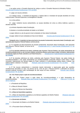 Federal;
r) as ações contra o Conselho Nacional de Justiça e contra o Conselho Nacional do Ministério Público;
(Incluída pela Emenda Constitucional nº 45, de 2004)
II - julgar, em recurso ordinário:
a) o habeas corpus , o mandado de segurança, o habeas data e o mandado de injunção decididos em única
instância pelos Tribunais Superiores, se denegatória a decisão;
b) o crime político;
III - julgar, mediante recurso extraordinário, as causas decididas em única ou última instância, quando a
decisão recorrida:
a) contrariar dispositivo desta Constituição;
b) declarar a inconstitucionalidade de tratado ou lei federal;
c) julgar válida lei ou ato de governo local contestado em face desta Constituição.
d) julgar válida lei local contestada em face de lei federal. (Incluída pela Emenda Constitucional nº 45, de
2004)
Parágrafo único. A argüição de descumprimento de preceito fundamental, decorrente desta Constituição, será
apreciada pelo Supremo Tribunal Federal, na forma da lei.
§ 1º A argüição de descumprimento de preceito fundamental, decorrente desta Constituição, será apreciada
pelo Supremo Tribunal Federal, na forma da lei. (Transformado em § 1º pela Emenda Constitucional nº 3, de
17/03/93)
§ 2º As decisões definitivas de mérito, proferidas pelo Supremo Tribunal Federal, nas ações declaratórias de
constitucionalidade de lei ou ato normativo federal, produzirão eficácia contra todos e efeito vinculante, relativamente
aos demais órgãos do Poder Judiciário e ao Poder Executivo. (Incluído em § 1º pela Emenda Constitucional nº 3,
de 17/03/93)
§ 2º As decisões definitivas de mérito, proferidas pelo Supremo Tribunal Federal, nas ações diretas de
inconstitucionalidade e nas ações declaratórias de constitucionalidade produzirão eficácia contra todos e efeito
vinculante, relativamente aos demais órgãos do Poder Judiciário e à administração pública direta e indireta, nas
esferas federal, estadual e municipal. (Redação dada pela Emenda Constitucional nº 45, de 2004) (Vide
ADIN 3392)
§ 3º No recurso extraordinário o recorrente deverá demonstrar a repercussão geral das questões
constitucionais discutidas no caso, nos termos da lei, a fim de que o Tribunal examine a admissão do recurso,
somente podendo recusá-lo pela manifestação de dois terços de seus membros. (Incluída pela Emenda
Constitucional nº 45, de 2004)
Art. 103. Podem propor a ação de inconstitucionalidade:
 Art. 103. Podem propor a ação direta de inconstitucionalidade e a ação declaratória de
constitucionalidade: (Redação dada pela Emenda Constitucional nº 45, de 2004) (Vide Lei nº 13.105, de
2015) (Vigência)
I - o Presidente da República;
II - a Mesa do Senado Federal;
III - a Mesa da Câmara dos Deputados;
IV - a Mesa de Assembléia Legislativa;
IV - a Mesa de Assembléia Legislativa ou da Câmara Legislativa do Distrito Federal; (Redação dada pela
Emenda Constitucional nº 45, de 2004)
V - o Governador de Estado;
V - o Governador de Estado ou do Distrito Federal; (Redação dada pela Emenda Constitucional nº 45, de
2004)
VI - o Procurador-Geral da República;
Constituição https://www.planalto.gov.br/ccivil_03/constituicao/constituicao.htm
63 of 181 23/04/2023, 19:56
 