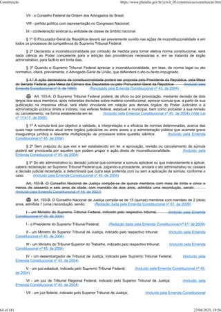VII - o Conselho Federal da Ordem dos Advogados do Brasil;
VIII - partido político com representação no Congresso Nacional;
IX - confederação sindical ou entidade de classe de âmbito nacional.
§ 1º O Procurador-Geral da República deverá ser previamente ouvido nas ações de inconstitucionalidade e em
todos os processos de competência do Supremo Tribunal Federal.
§ 2º Declarada a inconstitucionalidade por omissão de medida para tornar efetiva norma constitucional, será
dada ciência ao Poder competente para a adoção das providências necessárias e, em se tratando de órgão
administrativo, para fazê-lo em trinta dias.
§ 3º Quando o Supremo Tribunal Federal apreciar a inconstitucionalidade, em tese, de norma legal ou ato
normativo, citará, previamente, o Advogado-Geral da União, que defenderá o ato ou texto impugnado.
§ 4.º A ação declaratória de constitucionalidade poderá ser proposta pelo Presidente da República, pela Mesa
do Senado Federal, pela Mesa da Câmara dos Deputados ou pelo Procurador-Geral da República. (Incluído pela
Emenda Constitucional nº 3, de 1993) (Revogado pela Emenda Constitucional nº 45, de 2004)
 Art. 103-A. O Supremo Tribunal Federal poderá, de ofício ou por provocação, mediante decisão de dois
terços dos seus membros, após reiteradas decisões sobre matéria constitucional, aprovar súmula que, a partir de sua
publicação na imprensa oficial, terá efeito vinculante em relação aos demais órgãos do Poder Judiciário e à
administração pública direta e indireta, nas esferas federal, estadual e municipal, bem como proceder à sua revisão
ou cancelamento, na forma estabelecida em lei. (Incluído pela Emenda Constitucional nº 45, de 2004) (Vide Lei
nº 11.417, de 2006).
§ 1º A súmula terá por objetivo a validade, a interpretação e a eficácia de normas determinadas, acerca das
quais haja controvérsia atual entre órgãos judiciários ou entre esses e a administração pública que acarrete grave
insegurança jurídica e relevante multiplicação de processos sobre questão idêntica. (Incluído pela Emenda
Constitucional nº 45, de 2004)
§ 2º Sem prejuízo do que vier a ser estabelecido em lei, a aprovação, revisão ou cancelamento de súmula
poderá ser provocada por aqueles que podem propor a ação direta de inconstitucionalidade. (Incluído pela
Emenda Constitucional nº 45, de 2004)
§ 3º Do ato administrativo ou decisão judicial que contrariar a súmula aplicável ou que indevidamente a aplicar,
caberá reclamação ao Supremo Tribunal Federal que, julgando-a procedente, anulará o ato administrativo ou cassará
a decisão judicial reclamada, e determinará que outra seja proferida com ou sem a aplicação da súmula, conforme o
caso. (Incluído pela Emenda Constitucional nº 45, de 2004)
Art. 103-B. O Conselho Nacional de Justiça compõe-se de quinze membros com mais de trinta e cinco e
menos de sessenta e seis anos de idade, com mandato de dois anos, admitida uma recondução, sendo:
(Incluído pela Emenda Constitucional nº 45, de 2004)
 Art. 103-B. O Conselho Nacional de Justiça compõe-se de 15 (quinze) membros com mandato de 2 (dois)
anos, admitida 1 (uma) recondução, sendo: (Redação dada pela Emenda Constitucional nº 61, de 2009)
I - um Ministro do Supremo Tribunal Federal, indicado pelo respectivo tribunal; (Incluído pela Emenda
Constitucional nº 45, de 2004)
I - o Presidente do Supremo Tribunal Federal; (Redação dada pela Emenda Constitucional nº 61, de 2009)
II - um Ministro do Superior Tribunal de Justiça, indicado pelo respectivo tribunal; (Incluído pela Emenda
Constitucional nº 45, de 2004)
III - um Ministro do Tribunal Superior do Trabalho, indicado pelo respectivo tribunal; (Incluído pela Emenda
Constitucional nº 45, de 2004)
IV - um desembargador de Tribunal de Justiça, indicado pelo Supremo Tribunal Federal; (Incluído pela
Emenda Constitucional nº 45, de 2004)
V - um juiz estadual, indicado pelo Supremo Tribunal Federal; (Incluído pela Emenda Constitucional nº 45,
de 2004)
VI - um juiz de Tribunal Regional Federal, indicado pelo Superior Tribunal de Justiça; (Incluído pela
Emenda Constitucional nº 45, de 2004)
VII - um juiz federal, indicado pelo Superior Tribunal de Justiça; (Incluído pela Emenda Constitucional
Constituição https://www.planalto.gov.br/ccivil_03/constituicao/constituicao.htm
64 of 181 23/04/2023, 19:56
 