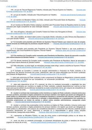 nº 45, de 2004)
VIII - um juiz de Tribunal Regional do Trabalho, indicado pelo Tribunal Superior do Trabalho; (Incluído pela
Emenda Constitucional nº 45, de 2004)
IX - um juiz do trabalho, indicado pelo Tribunal Superior do Trabalho; (Incluído pela Emenda Constitucional
nº 45, de 2004)
X - um membro do Ministério Público da União, indicado pelo Procurador-Geral da República; (Incluído
pela Emenda Constitucional nº 45, de 2004)
XI um membro do Ministério Público estadual, escolhido pelo Procurador-Geral da República dentre os nomes
indicados pelo órgão competente de cada instituição estadual; (Incluído pela Emenda Constitucional nº 45, de
2004)
XII - dois advogados, indicados pelo Conselho Federal da Ordem dos Advogados do Brasil; (Incluído pela
Emenda Constitucional nº 45, de 2004)
XIII - dois cidadãos, de notável saber jurídico e reputação ilibada, indicados um pela Câmara dos Deputados e
outro pelo Senado Federal. (Incluído pela Emenda Constitucional nº 45, de 2004)
§ 1º O Conselho será presidido pelo Ministro do Supremo Tribunal Federal, que votará em caso de empate,
ficando excluído da distribuição de processos naquele tribunal. (Incluído pela Emenda Constitucional nº 45, de
2004)
§ 1º O Conselho será presidido pelo Presidente do Supremo Tribunal Federal e, nas suas ausências e
impedimentos, pelo Vice-Presidente do Supremo Tribunal Federal. (Redação dada pela Emenda Constitucional
nº 61, de 2009)
§ 2º Os membros do Conselho serão nomeados pelo Presidente da República, depois de aprovada a escolha
pela maioria absoluta do Senado Federal. (Incluído pela Emenda Constitucional nº 45, de 2004)
§ 2º Os demais membros do Conselho serão nomeados pelo Presidente da República, depois de aprovada a
escolha pela maioria absoluta do Senado Federal. (Redação dada pela Emenda Constitucional nº 61, de 2009)
§ 3º Não efetuadas, no prazo legal, as indicações previstas neste artigo, caberá a escolha ao Supremo Tribunal
Federal. (Incluído pela Emenda Constitucional nº 45, de 2004)
§ 4º Compete ao Conselho o controle da atuação administrativa e financeira do Poder Judiciário e do
cumprimento dos deveres funcionais dos juízes, cabendo-lhe, além de outras atribuições que lhe forem conferidas
pelo Estatuto da Magistratura: (Incluído pela Emenda Constitucional nº 45, de 2004)
I - zelar pela autonomia do Poder Judiciário e pelo cumprimento do Estatuto da Magistratura, podendo expedir
atos regulamentares, no âmbito de sua competência, ou recomendar providências; (Incluído pela Emenda
Constitucional nº 45, de 2004)
II - zelar pela observância do art. 37 e apreciar, de ofício ou mediante provocação, a legalidade dos atos
administrativos praticados por membros ou órgãos do Poder Judiciário, podendo desconstituí-los, revê-los ou fixar
prazo para que se adotem as providências necessárias ao exato cumprimento da lei, sem prejuízo da competência do
Tribunal de Contas da União; (Incluído pela Emenda Constitucional nº 45, de 2004)
III - receber e conhecer das reclamações contra membros ou órgãos do Poder Judiciário, inclusive contra seus
serviços auxiliares, serventias e órgãos prestadores de serviços notariais e de registro que atuem por delegação do
poder público ou oficializados, sem prejuízo da competência disciplinar e correicional dos tribunais, podendo avocar
processos disciplinares em curso e determinar a remoção, a disponibilidade ou a aposentadoria com subsídios ou
proventos proporcionais ao tempo de serviço e aplicar outras sanções administrativas, assegurada ampla
defesa; (Incluído pela Emenda Constitucional nº 45, de 2004)
III - receber e conhecer das reclamações contra membros ou órgãos do Poder Judiciário, inclusive contra seus
serviços auxiliares, serventias e órgãos prestadores de serviços notariais e de registro que atuem por delegação do
poder público ou oficializados, sem prejuízo da competência disciplinar e correicional dos tribunais, podendo avocar
processos disciplinares em curso, determinar a remoção ou a disponibilidade e aplicar outras sanções
administrativas, assegurada ampla defesa; (Redação dada pela Emenda Constitucional nº 103, de 2019)
IV - representar ao Ministério Público, no caso de crime contra a administração pública ou de abuso de
autoridade; (Incluído pela Emenda Constitucional nº 45, de 2004)
V - rever, de ofício ou mediante provocação, os processos disciplinares de juízes e membros de tribunais
julgados há menos de um ano; (Incluído pela Emenda Constitucional nº 45, de 2004)
Constituição https://www.planalto.gov.br/ccivil_03/constituicao/constituicao.htm
65 of 181 23/04/2023, 19:56
 