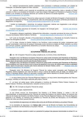 VI - elaborar semestralmente relatório estatístico sobre processos e sentenças prolatadas, por unidade da
Federação, nos diferentes órgãos do Poder Judiciário; (Incluído pela Emenda Constitucional nº 45, de 2004)
VII - elaborar relatório anual, propondo as providências que julgar necessárias, sobre a situação do Poder
Judiciário no País e as atividades do Conselho, o qual deve integrar mensagem do Presidente do Supremo Tribunal
Federal a ser remetida ao Congresso Nacional, por ocasião da abertura da sessão legislativa. (Incluído pela
Emenda Constitucional nº 45, de 2004)
§ 5º O Ministro do Superior Tribunal de Justiça exercerá a função de Ministro-Corregedor e ficará excluído da
distribuição de processos no Tribunal, competindo-lhe, além das atribuições que lhe forem conferidas pelo Estatuto da
Magistratura, as seguintes: (Incluído pela Emenda Constitucional nº 45, de 2004)
I receber as reclamações e denúncias, de qualquer interessado, relativas aos magistrados e aos serviços
judiciários; (Incluído pela Emenda Constitucional nº 45, de 2004)
II exercer funções executivas do Conselho, de inspeção e de correição geral; (Incluído pela Emenda
Constitucional nº 45, de 2004)
III requisitar e designar magistrados, delegando-lhes atribuições, e requisitar servidores de juízos ou tribunais,
inclusive nos Estados, Distrito Federal e Territórios. (Incluído pela Emenda Constitucional nº 45, de 2004)
§ 6º Junto ao Conselho oficiarão o Procurador-Geral da República e o Presidente do Conselho Federal da
Ordem dos Advogados do Brasil. (Incluído pela Emenda Constitucional nº 45, de 2004)
§ 7º A União, inclusive no Distrito Federal e nos Territórios, criará ouvidorias de justiça, competentes para
receber reclamações e denúncias de qualquer interessado contra membros ou órgãos do Poder Judiciário, ou contra
seus serviços auxiliares, representando diretamente ao Conselho Nacional de Justiça. (Incluído pela Emenda
Constitucional nº 45, de 2004)
SEÇÃO III
DO SUPERIOR TRIBUNAL DE JUSTIÇA
 Art. 104. O Superior Tribunal de Justiça compõe-se de, no mínimo, trinta e três Ministros.
Parágrafo único. Os Ministros do Superior Tribunal de Justiça serão nomeados pelo Presidente da República,
dentre brasileiros com mais de trinta e cinco e menos de sessenta e cinco anos, de notável saber jurídico e reputação
ilibada, depois de aprovada a escolha pelo Senado Federal, sendo:
Parágrafo único. Os Ministros do Superior Tribunal de Justiça serão nomeados pelo Presidente da República,
dentre brasileiros com mais de trinta e cinco e menos de sessenta e cinco anos, de notável saber jurídico e reputação
ilibada, depois de aprovada a escolha pela maioria absoluta do Senado Federal, sendo: (Redação dada pela
Emenda Constitucional nº 45, de 2004)
Parágrafo único. Os Ministros do Superior Tribunal de Justiça serão nomeados pelo Presidente da
República, dentre brasileiros com mais de trinta e cinco e menos de setenta anos de idade, de notável saber
jurídico e reputação ilibada, depois de aprovada a escolha pela maioria absoluta do Senado Federal, sendo:
(Redação dada pela Emenda Constitucional nº 122, de 2022)
I - um terço dentre juízes dos Tribunais Regionais Federais e um terço dentre desembargadores dos Tribunais
de Justiça, indicados em lista tríplice elaborada pelo próprio Tribunal;
II - um terço, em partes iguais, dentre advogados e membros do Ministério Público Federal, Estadual, do
Distrito Federal e Territórios, alternadamente, indicados na forma do art. 94.
 Art. 105. Compete ao Superior Tribunal de Justiça:
I - processar e julgar, originariamente:
a) nos crimes comuns, os Governadores dos Estados e do Distrito Federal, e, nestes e nos de
responsabilidade, os desembargadores dos Tribunais de Justiça dos Estados e do Distrito Federal, os membros dos
Tribunais de Contas dos Estados e do Distrito Federal, os dos Tribunais Regionais Federais, dos Tribunais Regionais
Eleitorais e do Trabalho, os membros dos Conselhos ou Tribunais de Contas dos Municípios e os do Ministério
Público da União que oficiem perante tribunais;
b) os mandados de segurança e os habeas data contra ato de Ministro de Estado ou do próprio Tribunal;
b) os mandados de segurança e os habeas data contra ato de Ministro de Estado, dos Comandantes da
Marinha, do Exército e da Aeronáutica ou do próprio Tribunal; (Redação dada pela Emenda Constitucional nº 23,
de 1999)
c) os habeas corpus, quando o coator ou o paciente for qualquer das pessoas mencionadas na alínea "a", ou
Constituição https://www.planalto.gov.br/ccivil_03/constituicao/constituicao.htm
66 of 181 23/04/2023, 19:56
 