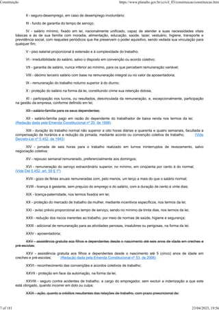 II - seguro-desemprego, em caso de desemprego involuntário;
III - fundo de garantia do tempo de serviço;
IV - salário mínimo, fixado em lei, nacionalmente unificado, capaz de atender a suas necessidades vitais
básicas e às de sua família com moradia, alimentação, educação, saúde, lazer, vestuário, higiene, transporte e
previdência social, com reajustes periódicos que lhe preservem o poder aquisitivo, sendo vedada sua vinculação para
qualquer fim;
V - piso salarial proporcional à extensão e à complexidade do trabalho;
VI - irredutibilidade do salário, salvo o disposto em convenção ou acordo coletivo;
VII - garantia de salário, nunca inferior ao mínimo, para os que percebem remuneração variável;
VIII - décimo terceiro salário com base na remuneração integral ou no valor da aposentadoria;
IX - remuneração do trabalho noturno superior à do diurno;
X - proteção do salário na forma da lei, constituindo crime sua retenção dolosa;
XI - participação nos lucros, ou resultados, desvinculada da remuneração, e, excepcionalmente, participação
na gestão da empresa, conforme definido em lei;
XII - salário-família para os seus dependentes;
XII - salário-família pago em razão do dependente do trabalhador de baixa renda nos termos da lei;
(Redação dada pela Emenda Constitucional nº 20, de 1998)
XIII - duração do trabalho normal não superior a oito horas diárias e quarenta e quatro semanais, facultada a
compensação de horários e a redução da jornada, mediante acordo ou convenção coletiva de trabalho; (Vide
Decreto-Lei nº 5.452, de 1943)
XIV - jornada de seis horas para o trabalho realizado em turnos ininterruptos de revezamento, salvo
negociação coletiva;
XV - repouso semanal remunerado, preferencialmente aos domingos;
XVI - remuneração do serviço extraordinário superior, no mínimo, em cinqüenta por cento à do normal;
(Vide Del 5.452, art. 59 § 1º)
XVII - gozo de férias anuais remuneradas com, pelo menos, um terço a mais do que o salário normal;
XVIII - licença à gestante, sem prejuízo do emprego e do salário, com a duração de cento e vinte dias;
XIX - licença-paternidade, nos termos fixados em lei;
XX - proteção do mercado de trabalho da mulher, mediante incentivos específicos, nos termos da lei;
XXI - aviso prévio proporcional ao tempo de serviço, sendo no mínimo de trinta dias, nos termos da lei;
XXII - redução dos riscos inerentes ao trabalho, por meio de normas de saúde, higiene e segurança;
XXIII - adicional de remuneração para as atividades penosas, insalubres ou perigosas, na forma da lei;
XXIV - aposentadoria;
XXV - assistência gratuita aos filhos e dependentes desde o nascimento até seis anos de idade em creches e
pré-escolas;
XXV - assistência gratuita aos filhos e dependentes desde o nascimento até 5 (cinco) anos de idade em
creches e pré-escolas; (Redação dada pela Emenda Constitucional nº 53, de 2006)
XXVI - reconhecimento das convenções e acordos coletivos de trabalho;
XXVII - proteção em face da automação, na forma da lei;
XXVIII - seguro contra acidentes de trabalho, a cargo do empregador, sem excluir a indenização a que este
está obrigado, quando incorrer em dolo ou culpa;
XXIX - ação, quanto a créditos resultantes das relações de trabalho, com prazo prescricional de:
Constituição https://www.planalto.gov.br/ccivil_03/constituicao/constituicao.htm
7 of 181 23/04/2023, 19:56
 